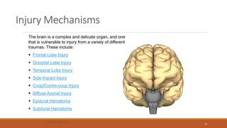 Injury Mechanisms
The brain is a complex and delicate organ, and one
that is vulnerable to injury from a variety of different
traumas. These include:
 Frontal Lobe Injury
 Occipital Lobe Injury
 Temporal Lobe Injury
 Side Impact Injury
 Coup/Contre-coup Injury
 Diffuse Axonal Injury
 Epidural Hematoma
 Subdural Hematoma
70
 