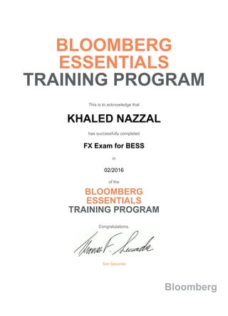 BLOOMBERG
ESSENTIALS
TRAINING PROGRAM
This is to acknowledge that
KHALED NAZZAL
has successfully completed
FX Exam for BESS
in
02/2016
of the
BLOOMBERG
ESSENTIALS
TRAINING PROGRAM
Congratulations,
Tom Secunda
Bloomberg
 
