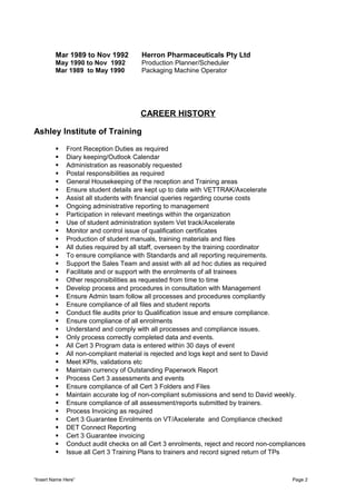 Mar 1989 to Nov 1992 Herron Pharmaceuticals Pty Ltd
May 1990 to Nov 1992 Production Planner/Scheduler
Mar 1989 to May 1990 Packaging Machine Operator
CAREER HISTORY
Ashley Institute of Training
 Front Reception Duties as required
 Diary keeping/Outlook Calendar
 Administration as reasonably requested
 Postal responsibilities as required
 General Housekeeping of the reception and Training areas
 Ensure student details are kept up to date with VETTRAK/Axcelerate
 Assist all students with financial queries regarding course costs
 Ongoing administrative reporting to management
 Participation in relevant meetings within the organization
 Use of student administration system Vet track/Axcelerate
 Monitor and control issue of qualification certificates
 Production of student manuals, training materials and files
 All duties required by all staff, overseen by the training coordinator
 To ensure compliance with Standards and all reporting requirements.
 Support the Sales Team and assist with all ad hoc duties as required
 Facilitate and or support with the enrolments of all trainees
 Other responsibilities as requested from time to time
 Develop process and procedures in consultation with Management
 Ensure Admin team follow all processes and procedures compliantly
 Ensure compliance of all files and student reports
 Conduct file audits prior to Qualification issue and ensure compliance.
 Ensure compliance of all enrolments
 Understand and comply with all processes and compliance issues.
 Only process correctly completed data and events.
 All Cert 3 Program data is entered within 30 days of event
 All non-compliant material is rejected and logs kept and sent to David
 Meet KPIs, validations etc
 Maintain currency of Outstanding Paperwork Report
 Process Cert 3 assessments and events
 Ensure compliance of all Cert 3 Folders and Files
 Maintain accurate log of non-compliant submissions and send to David weekly.
 Ensure compliance of all assessment/reports submitted by trainers.
 Process Invoicing as required
 Cert 3 Guarantee Enrolments on VT/Axcelerate and Compliance checked
 DET Connect Reporting
 Cert 3 Guarantee invoicing
 Conduct audit checks on all Cert 3 enrolments, reject and record non-compliances
 Issue all Cert 3 Training Plans to trainers and record signed return of TPs
“Insert Name Here” Page 2
 