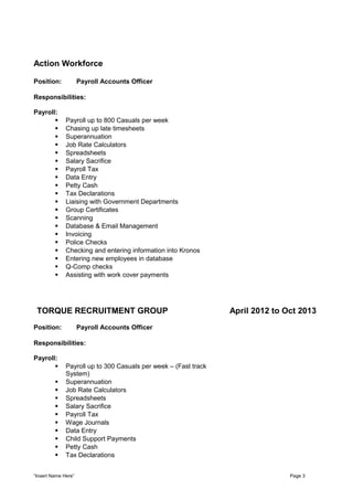 Action Workforce
Position: Payroll Accounts Officer
Responsibilities:
Payroll:
 Payroll up to 800 Casuals per week
 Chasing up late timesheets
 Superannuation
 Job Rate Calculators
 Spreadsheets
 Salary Sacrifice
 Payroll Tax
 Data Entry
 Petty Cash
 Tax Declarations
 Liaising with Government Departments
 Group Certificates
 Scanning
 Database & Email Management
 Invoicing
 Police Checks
 Checking and entering information into Kronos
 Entering new employees in database
 Q-Comp checks
 Assisting with work cover payments
TORQUE RECRUITMENT GROUP
Position: Payroll Accounts Officer
Responsibilities:
Payroll:
 Payroll up to 300 Casuals per week – (Fast track
System)
 Superannuation
 Job Rate Calculators
 Spreadsheets
 Salary Sacrifice
 Payroll Tax
 Wage Journals
 Data Entry
 Child Support Payments
 Petty Cash
 Tax Declarations
April 2012 to Oct 2013
“Insert Name Here” Page 3
 