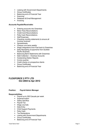  Liaising with Government Departments
 Group Certificates
 Balancing end of Financial Year
 Scanning
 Database & Email Management
 Invoicing
Accounts Payable/Receivable:
 Entering accounts into Greentree
 Motor Pass Reconciliations
 Credit Card Reconciliations
 Petty Cash Reconciliations
 Staff Expenses
 Checking monthly statements to ensure all
invoices received
 Spreadsheets
 Cheque runs twice weekly
 Wage integrations from Fast track to Greentree
 Daily Receipting of payments from Scottish
Pacific Business
 Balancing Bank Statements with Greentree
 Debt Collection – Overdue Accounts
 Outstanding Debtor Reports
 Invoice queries
 Credit checks on prospective clients
 Group Certificates
 Balancing end of Financial Year
FLEXIFORCE 2 PTY LTD
Oct 2004 to Apr 2012
Position: Payroll Admin Manager
Responsibilities:
 Payroll up to 300 Casuals per week
 Superannuation
 Salary Sacrifice
 Payroll Tax
 Wage Journals
 Data Entry
 Child Support Payments
 Petty Cash
 Tax Declarations
 Liasing with Government Departments
 Group Certificates
 Balancing end of Financial Year
“Insert Name Here” Page 4
 