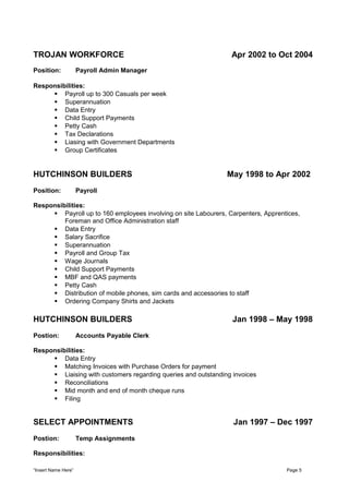 TROJAN WORKFORCE Apr 2002 to Oct 2004
Position: Payroll Admin Manager
Responsibilities:
 Payroll up to 300 Casuals per week
 Superannuation
 Data Entry
 Child Support Payments
 Petty Cash
 Tax Declarations
 Liasing with Government Departments
 Group Certificates
HUTCHINSON BUILDERS May 1998 to Apr 2002
Position: Payroll
Responsibilities:
 Payroll up to 160 employees involving on site Labourers, Carpenters, Apprentices,
Foreman and Office Administration staff
 Data Entry
 Salary Sacrifice
 Superannuation
 Payroll and Group Tax
 Wage Journals
 Child Support Payments
 MBF and QAS payments
 Petty Cash
 Distribution of mobile phones, sim cards and accessories to staff
 Ordering Company Shirts and Jackets
HUTCHINSON BUILDERS Jan 1998 – May 1998
Postion: Accounts Payable Clerk
Responsibilities:
 Data Entry
 Matching Invoices with Purchase Orders for payment
 Liaising with customers regarding queries and outstanding invoices
 Reconciliations
 Mid month and end of month cheque runs
 Filing
SELECT APPOINTMENTS Jan 1997 – Dec 1997
Postion: Temp Assignments
Responsibilities:
“Insert Name Here” Page 5
 