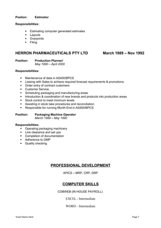 Postion: Estimator
Responsibilities:
 Estimating computer generated estimates
 Layouts
 Overprints
 Filing
HERRON PHARMACEUTICALS PTY LTD March 1989 – Nov 1992
Position: Production Planner/
May 1990 – April 2000
Responsibilities:
 Maintenance of data in AS400/BPCS
 Liaising with Sales to achieve required forecast requirements & promotions.
 Order entry of contract customers
 Customer Service.
 Scheduling packaging and manufacturing areas
 Introduction & coordination of new brands and products into production areas
 Stock control to meet minimum levels
 Assisting in stock take procedures and reconciliation.
 Responsible for running Month End in AS400/BPCS
Position: Packaging Machine Operator
March 1989 – May 1990
Responsibilities:
 Operating packaging machinery
 Line clearance and set ups
 Completion of documentation
 Adherence to GMP
 Quality checking
PROFESSIONAL DEVELOPMENT
APICS – MRP, CRP, DRP
COMPUTER SKILLS
COBWEB (IN HOUSE PAYROLL)
EXCEL - Intermediate
WORD – Intermediate
“Insert Name Here” Page 7
 