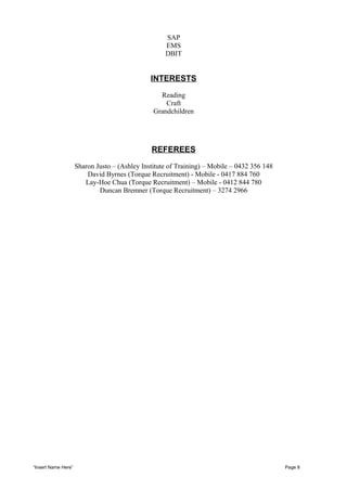 SAP
EMS
DBIT
INTERESTS
Reading
Craft
Grandchildren
REFEREES
Sharon Justo – (Ashley Institute of Training) – Mobile – 0432 356 148
David Byrnes (Torque Recruitment) - Mobile - 0417 884 760
Lay-Hoe Chua (Torque Recruitment) – Mobile - 0412 844 780
Duncan Bremner (Torque Recruitment) – 3274 2966
“Insert Name Here” Page 8
 