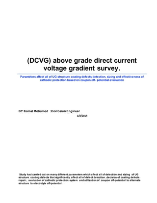 (DCVG) above grade direct current
voltage gradient survey.
Parameters affect all of UG structure coating defects detection, sizing and effectiveness of
cathodic protection based on coupon off- potential evaluation
BY Kamal Mohamed :Corrosion Engineer
1/8/2014
Study had carried out on many different parameters which affect all of detection and sizing of UG
structure coating defects that significantly affect all of defect detection ,decision of coating defects
repair , evaluation of cathodic protection system and utilization of coupon off-potential to alternate
structure to electrolyte off-potential .
 