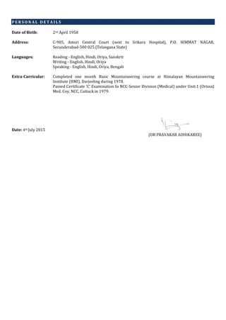 P E R S O N A L D E T A I L S
Date of Birth: 2nd April 1958
Address: C-905, Amsri Central Court (next to Srikara Hospital), P.O. HIMMAT NAGAR,
Secunderabad-500 025 (Telangana State)
Languages: Reading - English, Hindi, Oriya, Sanskrit
Writing - English, Hindi, Oriya
Speaking - English, Hindi, Oriya, Bengali
Extra-Curricular: Completed one month Basic Mountaineering course at Himalayan Mountaineering
Institute (HMI), Darjeeling during 1978.
Passed Certificate ‘C’ Examination In NCC-Senior Division (Medical) under Unit:1 (Orissa)
Med. Coy. NCC, Cuttack in 1979.
Date: 4th July 2015
(DR PRAVAKAR ADHIKAREE)
 