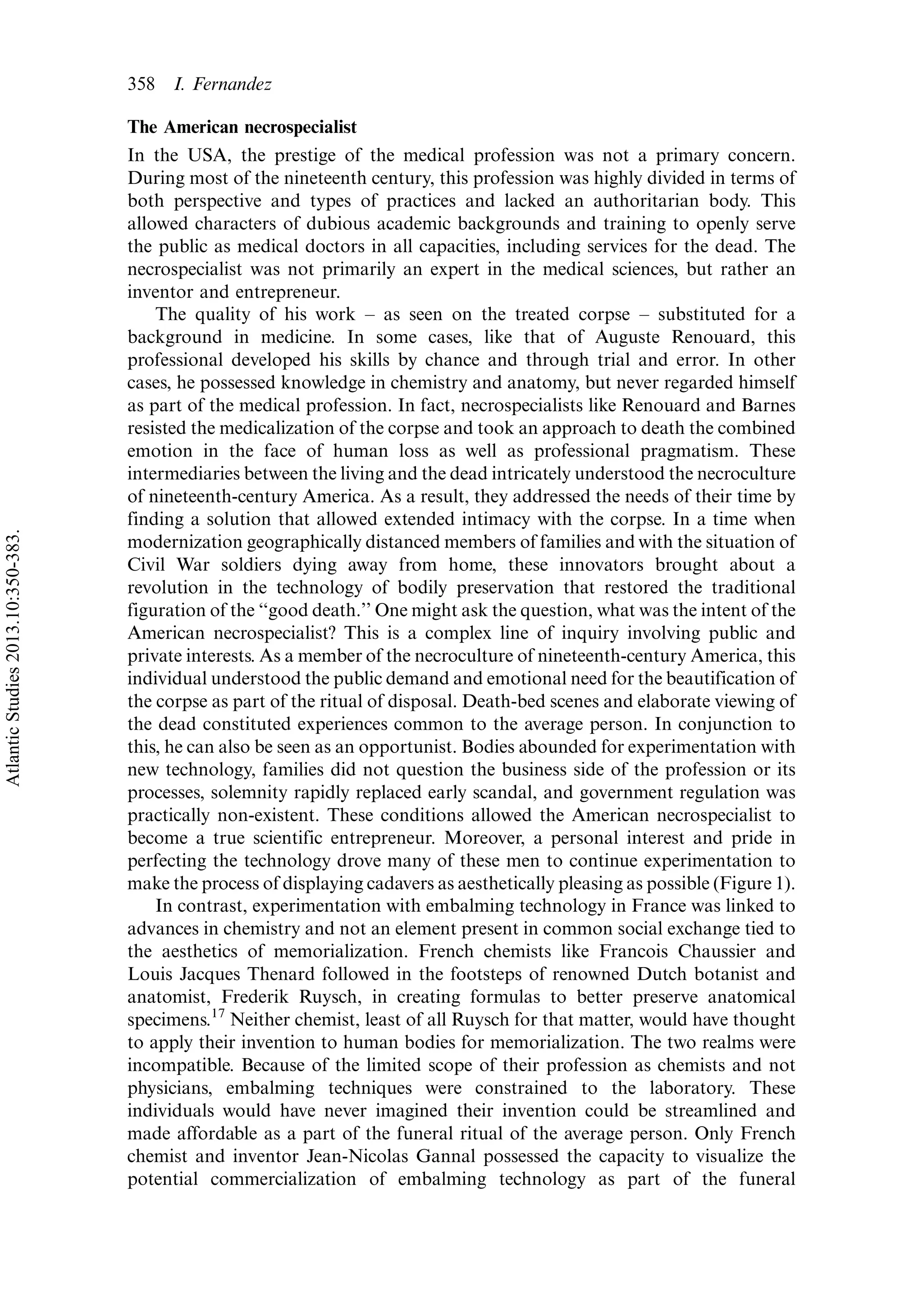 The American necrospecialist
In the USA, the prestige of the medical profession was not a primary concern.
During most of the nineteenth century, this profession was highly divided in terms of
both perspective and types of practices and lacked an authoritarian body. This
allowed characters of dubious academic backgrounds and training to openly serve
the public as medical doctors in all capacities, including services for the dead. The
necrospecialist was not primarily an expert in the medical sciences, but rather an
inventor and entrepreneur.
The quality of his work Á as seen on the treated corpse Á substituted for a
background in medicine. In some cases, like that of Auguste Renouard, this
professional developed his skills by chance and through trial and error. In other
cases, he possessed knowledge in chemistry and anatomy, but never regarded himself
as part of the medical profession. In fact, necrospecialists like Renouard and Barnes
resisted the medicalization of the corpse and took an approach to death the combined
emotion in the face of human loss as well as professional pragmatism. These
intermediaries between the living and the dead intricately understood the necroculture
of nineteenth-century America. As a result, they addressed the needs of their time by
finding a solution that allowed extended intimacy with the corpse. In a time when
modernization geographically distanced members of families and with the situation of
Civil War soldiers dying away from home, these innovators brought about a
revolution in the technology of bodily preservation that restored the traditional
figuration of the ‘‘good death.’’ One might ask the question, what was the intent of the
American necrospecialist? This is a complex line of inquiry involving public and
private interests. As a member of the necroculture of nineteenth-century America, this
individual understood the public demand and emotional need for the beautification of
the corpse as part of the ritual of disposal. Death-bed scenes and elaborate viewing of
the dead constituted experiences common to the average person. In conjunction to
this, he can also be seen as an opportunist. Bodies abounded for experimentation with
new technology, families did not question the business side of the profession or its
processes, solemnity rapidly replaced early scandal, and government regulation was
practically non-existent. These conditions allowed the American necrospecialist to
become a true scientific entrepreneur. Moreover, a personal interest and pride in
perfecting the technology drove many of these men to continue experimentation to
make the process of displaying cadavers as aesthetically pleasing as possible (Figure 1).
In contrast, experimentation with embalming technology in France was linked to
advances in chemistry and not an element present in common social exchange tied to
the aesthetics of memorialization. French chemists like Francois Chaussier and
Louis Jacques Thenard followed in the footsteps of renowned Dutch botanist and
anatomist, Frederik Ruysch, in creating formulas to better preserve anatomical
specimens.17
Neither chemist, least of all Ruysch for that matter, would have thought
to apply their invention to human bodies for memorialization. The two realms were
incompatible. Because of the limited scope of their profession as chemists and not
physicians, embalming techniques were constrained to the laboratory. These
individuals would have never imagined their invention could be streamlined and
made affordable as a part of the funeral ritual of the average person. Only French
chemist and inventor Jean-Nicolas Gannal possessed the capacity to visualize the
potential commercialization of embalming technology as part of the funeral
358 I. Fernandez
AtlanticStudies2013.10:350-383.
 