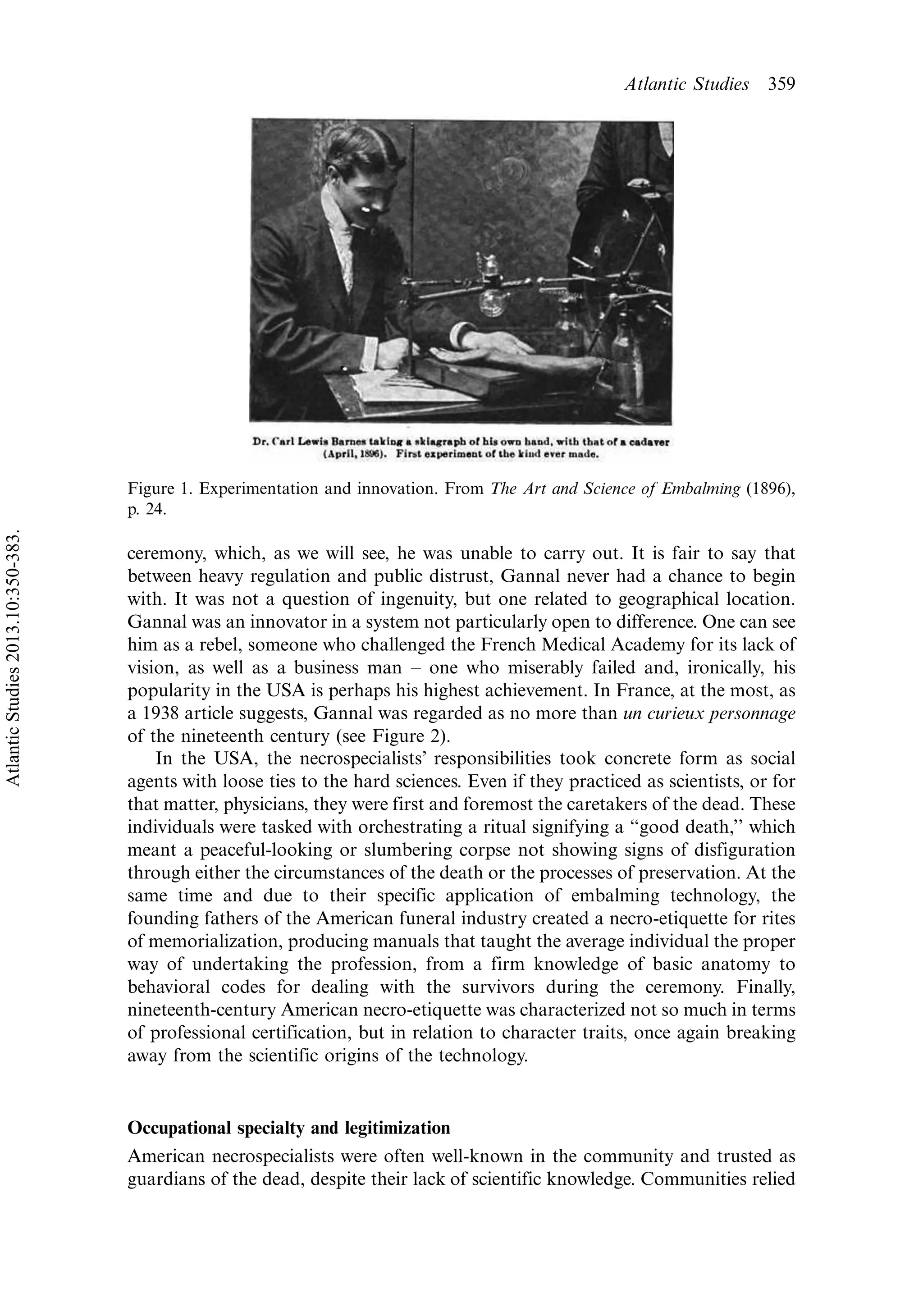 ceremony, which, as we will see, he was unable to carry out. It is fair to say that
between heavy regulation and public distrust, Gannal never had a chance to begin
with. It was not a question of ingenuity, but one related to geographical location.
Gannal was an innovator in a system not particularly open to difference. One can see
him as a rebel, someone who challenged the French Medical Academy for its lack of
vision, as well as a business man Á one who miserably failed and, ironically, his
popularity in the USA is perhaps his highest achievement. In France, at the most, as
a 1938 article suggests, Gannal was regarded as no more than un curieux personnage
of the nineteenth century (see Figure 2).
In the USA, the necrospecialists’ responsibilities took concrete form as social
agents with loose ties to the hard sciences. Even if they practiced as scientists, or for
that matter, physicians, they were first and foremost the caretakers of the dead. These
individuals were tasked with orchestrating a ritual signifying a ‘‘good death,’’ which
meant a peaceful-looking or slumbering corpse not showing signs of disfiguration
through either the circumstances of the death or the processes of preservation. At the
same time and due to their specific application of embalming technology, the
founding fathers of the American funeral industry created a necro-etiquette for rites
of memorialization, producing manuals that taught the average individual the proper
way of undertaking the profession, from a firm knowledge of basic anatomy to
behavioral codes for dealing with the survivors during the ceremony. Finally,
nineteenth-century American necro-etiquette was characterized not so much in terms
of professional certification, but in relation to character traits, once again breaking
away from the scientific origins of the technology.
Occupational specialty and legitimization
American necrospecialists were often well-known in the community and trusted as
guardians of the dead, despite their lack of scientific knowledge. Communities relied
Figure 1. Experimentation and innovation. From The Art and Science of Embalming (1896),
p. 24.
Atlantic Studies 359
AtlanticStudies2013.10:350-383.
 