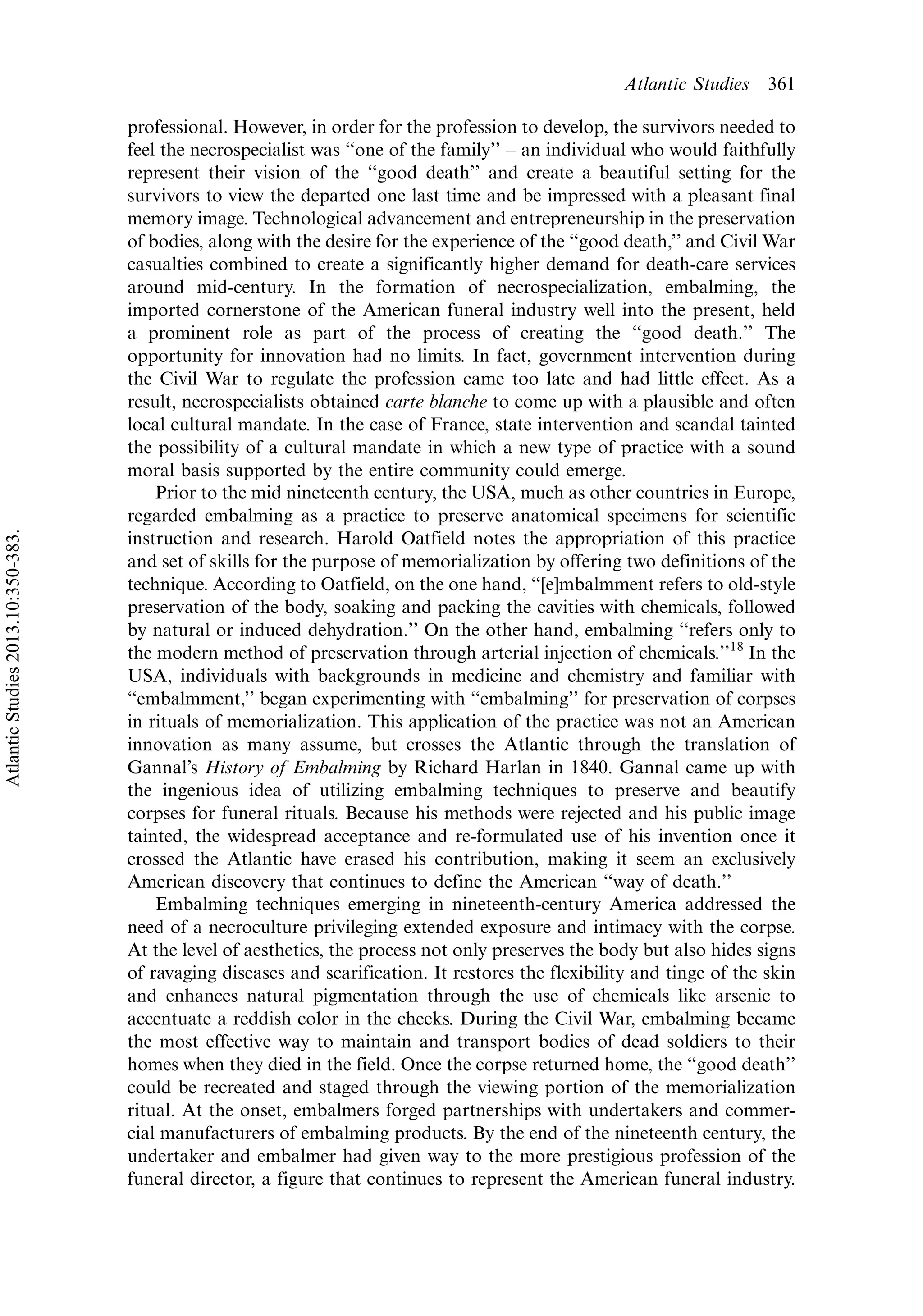professional. However, in order for the profession to develop, the survivors needed to
feel the necrospecialist was ‘‘one of the family’’ Á an individual who would faithfully
represent their vision of the ‘‘good death’’ and create a beautiful setting for the
survivors to view the departed one last time and be impressed with a pleasant final
memory image. Technological advancement and entrepreneurship in the preservation
of bodies, along with the desire for the experience of the ‘‘good death,’’ and Civil War
casualties combined to create a significantly higher demand for death-care services
around mid-century. In the formation of necrospecialization, embalming, the
imported cornerstone of the American funeral industry well into the present, held
a prominent role as part of the process of creating the ‘‘good death.’’ The
opportunity for innovation had no limits. In fact, government intervention during
the Civil War to regulate the profession came too late and had little effect. As a
result, necrospecialists obtained carte blanche to come up with a plausible and often
local cultural mandate. In the case of France, state intervention and scandal tainted
the possibility of a cultural mandate in which a new type of practice with a sound
moral basis supported by the entire community could emerge.
Prior to the mid nineteenth century, the USA, much as other countries in Europe,
regarded embalming as a practice to preserve anatomical specimens for scientific
instruction and research. Harold Oatfield notes the appropriation of this practice
and set of skills for the purpose of memorialization by offering two definitions of the
technique. According to Oatfield, on the one hand, ‘‘[e]mbalmment refers to old-style
preservation of the body, soaking and packing the cavities with chemicals, followed
by natural or induced dehydration.’’ On the other hand, embalming ‘‘refers only to
the modern method of preservation through arterial injection of chemicals.’’18
In the
USA, individuals with backgrounds in medicine and chemistry and familiar with
‘‘embalmment,’’ began experimenting with ‘‘embalming’’ for preservation of corpses
in rituals of memorialization. This application of the practice was not an American
innovation as many assume, but crosses the Atlantic through the translation of
Gannal’s History of Embalming by Richard Harlan in 1840. Gannal came up with
the ingenious idea of utilizing embalming techniques to preserve and beautify
corpses for funeral rituals. Because his methods were rejected and his public image
tainted, the widespread acceptance and re-formulated use of his invention once it
crossed the Atlantic have erased his contribution, making it seem an exclusively
American discovery that continues to define the American ‘‘way of death.’’
Embalming techniques emerging in nineteenth-century America addressed the
need of a necroculture privileging extended exposure and intimacy with the corpse.
At the level of aesthetics, the process not only preserves the body but also hides signs
of ravaging diseases and scarification. It restores the flexibility and tinge of the skin
and enhances natural pigmentation through the use of chemicals like arsenic to
accentuate a reddish color in the cheeks. During the Civil War, embalming became
the most effective way to maintain and transport bodies of dead soldiers to their
homes when they died in the field. Once the corpse returned home, the ‘‘good death’’
could be recreated and staged through the viewing portion of the memorialization
ritual. At the onset, embalmers forged partnerships with undertakers and commer-
cial manufacturers of embalming products. By the end of the nineteenth century, the
undertaker and embalmer had given way to the more prestigious profession of the
funeral director, a figure that continues to represent the American funeral industry.
Atlantic Studies 361
AtlanticStudies2013.10:350-383.
 