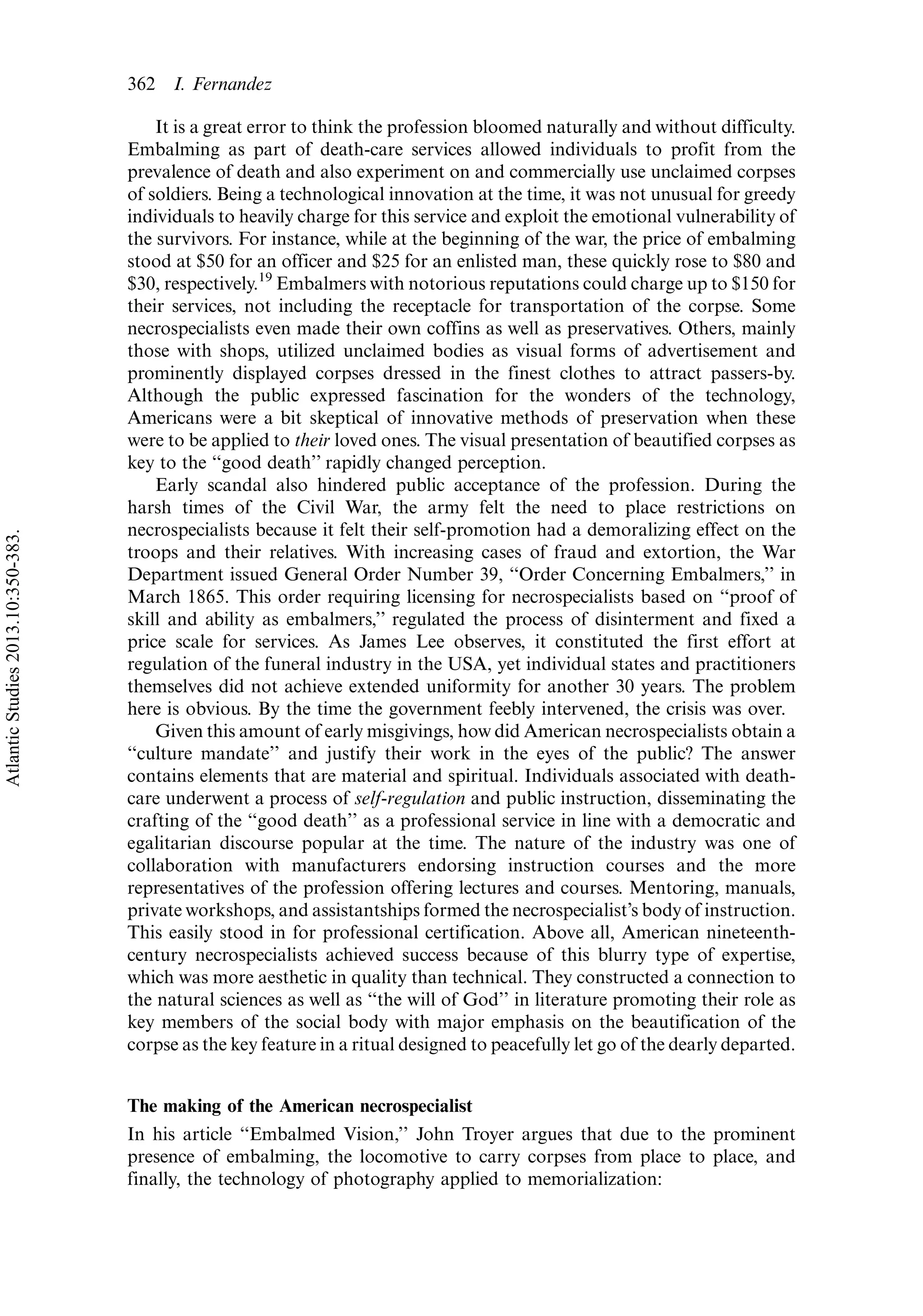 It is a great error to think the profession bloomed naturally and without difficulty.
Embalming as part of death-care services allowed individuals to profit from the
prevalence of death and also experiment on and commercially use unclaimed corpses
of soldiers. Being a technological innovation at the time, it was not unusual for greedy
individuals to heavily charge for this service and exploit the emotional vulnerability of
the survivors. For instance, while at the beginning of the war, the price of embalming
stood at $50 for an officer and $25 for an enlisted man, these quickly rose to $80 and
$30, respectively.19
Embalmers with notorious reputations could charge up to $150 for
their services, not including the receptacle for transportation of the corpse. Some
necrospecialists even made their own coffins as well as preservatives. Others, mainly
those with shops, utilized unclaimed bodies as visual forms of advertisement and
prominently displayed corpses dressed in the finest clothes to attract passers-by.
Although the public expressed fascination for the wonders of the technology,
Americans were a bit skeptical of innovative methods of preservation when these
were to be applied to their loved ones. The visual presentation of beautified corpses as
key to the ‘‘good death’’ rapidly changed perception.
Early scandal also hindered public acceptance of the profession. During the
harsh times of the Civil War, the army felt the need to place restrictions on
necrospecialists because it felt their self-promotion had a demoralizing effect on the
troops and their relatives. With increasing cases of fraud and extortion, the War
Department issued General Order Number 39, ‘‘Order Concerning Embalmers,’’ in
March 1865. This order requiring licensing for necrospecialists based on ‘‘proof of
skill and ability as embalmers,’’ regulated the process of disinterment and fixed a
price scale for services. As James Lee observes, it constituted the first effort at
regulation of the funeral industry in the USA, yet individual states and practitioners
themselves did not achieve extended uniformity for another 30 years. The problem
here is obvious. By the time the government feebly intervened, the crisis was over.
Given this amount of early misgivings, how did American necrospecialists obtain a
‘‘culture mandate’’ and justify their work in the eyes of the public? The answer
contains elements that are material and spiritual. Individuals associated with death-
care underwent a process of self-regulation and public instruction, disseminating the
crafting of the ‘‘good death’’ as a professional service in line with a democratic and
egalitarian discourse popular at the time. The nature of the industry was one of
collaboration with manufacturers endorsing instruction courses and the more
representatives of the profession offering lectures and courses. Mentoring, manuals,
private workshops, and assistantships formed the necrospecialist’s body of instruction.
This easily stood in for professional certification. Above all, American nineteenth-
century necrospecialists achieved success because of this blurry type of expertise,
which was more aesthetic in quality than technical. They constructed a connection to
the natural sciences as well as ‘‘the will of God’’ in literature promoting their role as
key members of the social body with major emphasis on the beautification of the
corpse as the key feature in a ritual designed to peacefully let go of the dearly departed.
The making of the American necrospecialist
In his article ‘‘Embalmed Vision,’’ John Troyer argues that due to the prominent
presence of embalming, the locomotive to carry corpses from place to place, and
finally, the technology of photography applied to memorialization:
362 I. Fernandez
AtlanticStudies2013.10:350-383.
 