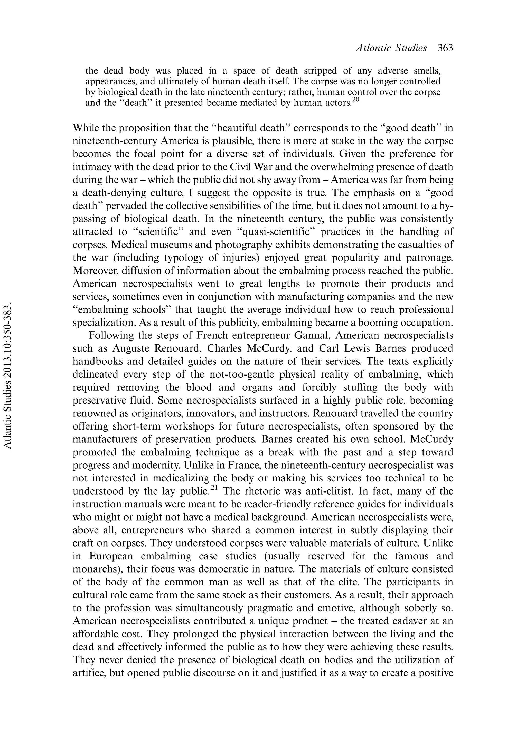 the dead body was placed in a space of death stripped of any adverse smells,
appearances, and ultimately of human death itself. The corpse was no longer controlled
by biological death in the late nineteenth century; rather, human control over the corpse
and the ‘‘death’’ it presented became mediated by human actors.20
While the proposition that the ‘‘beautiful death’’ corresponds to the ‘‘good death’’ in
nineteenth-century America is plausible, there is more at stake in the way the corpse
becomes the focal point for a diverse set of individuals. Given the preference for
intimacy with the dead prior to the Civil War and the overwhelming presence of death
during the war Á which the public did not shy away from Á America was far from being
a death-denying culture. I suggest the opposite is true. The emphasis on a ‘‘good
death’’ pervaded the collective sensibilities of the time, but it does not amount to a by-
passing of biological death. In the nineteenth century, the public was consistently
attracted to ‘‘scientific’’ and even ‘‘quasi-scientific’’ practices in the handling of
corpses. Medical museums and photography exhibits demonstrating the casualties of
the war (including typology of injuries) enjoyed great popularity and patronage.
Moreover, diffusion of information about the embalming process reached the public.
American necrospecialists went to great lengths to promote their products and
services, sometimes even in conjunction with manufacturing companies and the new
‘‘embalming schools’’ that taught the average individual how to reach professional
specialization. As a result of this publicity, embalming became a booming occupation.
Following the steps of French entrepreneur Gannal, American necrospecialists
such as Auguste Renouard, Charles McCurdy, and Carl Lewis Barnes produced
handbooks and detailed guides on the nature of their services. The texts explicitly
delineated every step of the not-too-gentle physical reality of embalming, which
required removing the blood and organs and forcibly stuffing the body with
preservative fluid. Some necrospecialists surfaced in a highly public role, becoming
renowned as originators, innovators, and instructors. Renouard travelled the country
offering short-term workshops for future necrospecialists, often sponsored by the
manufacturers of preservation products. Barnes created his own school. McCurdy
promoted the embalming technique as a break with the past and a step toward
progress and modernity. Unlike in France, the nineteenth-century necrospecialist was
not interested in medicalizing the body or making his services too technical to be
understood by the lay public.21
The rhetoric was anti-elitist. In fact, many of the
instruction manuals were meant to be reader-friendly reference guides for individuals
who might or might not have a medical background. American necrospecialists were,
above all, entrepreneurs who shared a common interest in subtly displaying their
craft on corpses. They understood corpses were valuable materials of culture. Unlike
in European embalming case studies (usually reserved for the famous and
monarchs), their focus was democratic in nature. The materials of culture consisted
of the body of the common man as well as that of the elite. The participants in
cultural role came from the same stock as their customers. As a result, their approach
to the profession was simultaneously pragmatic and emotive, although soberly so.
American necrospecialists contributed a unique product Á the treated cadaver at an
affordable cost. They prolonged the physical interaction between the living and the
dead and effectively informed the public as to how they were achieving these results.
They never denied the presence of biological death on bodies and the utilization of
artifice, but opened public discourse on it and justified it as a way to create a positive
Atlantic Studies 363
AtlanticStudies2013.10:350-383.
 