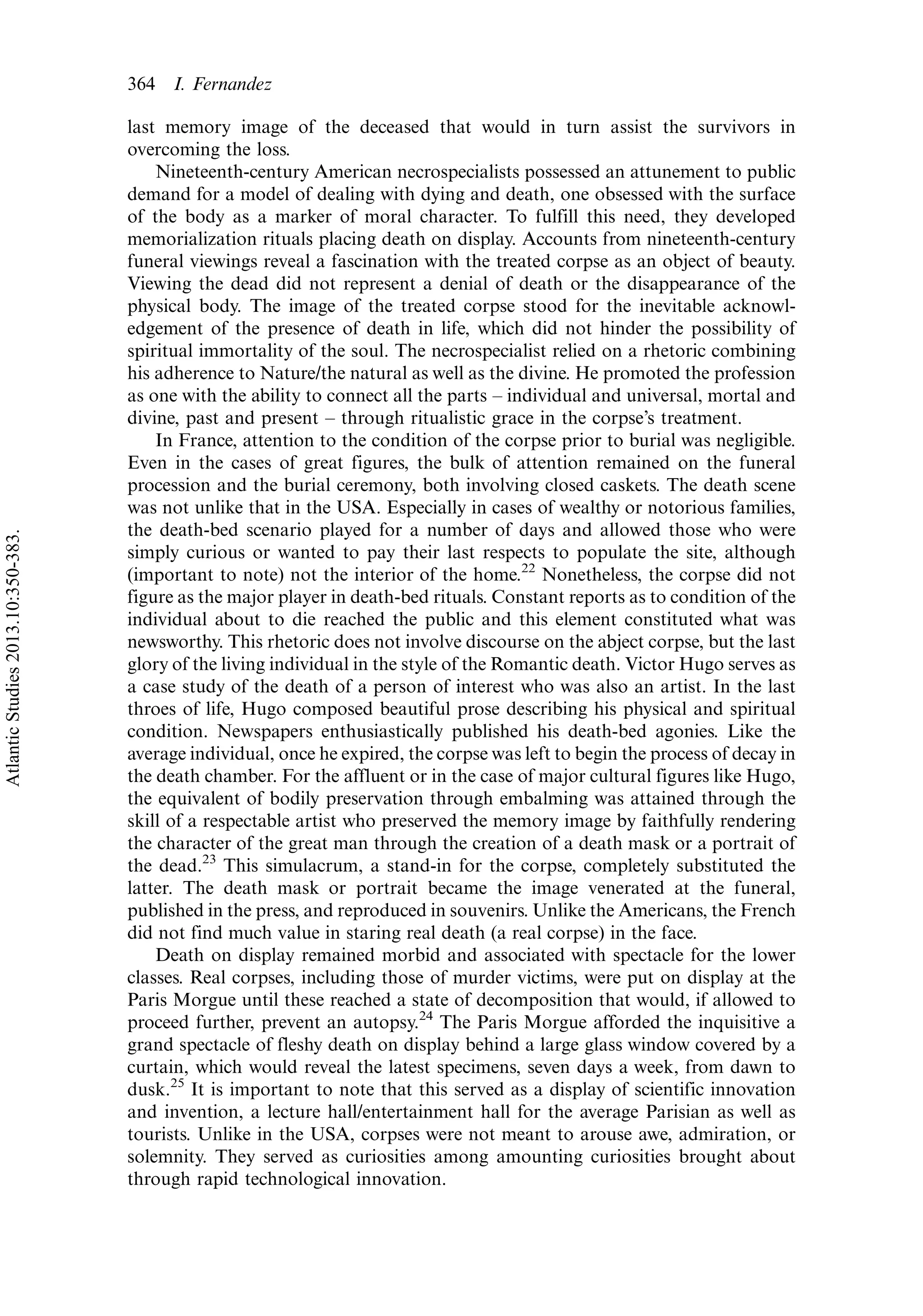 last memory image of the deceased that would in turn assist the survivors in
overcoming the loss.
Nineteenth-century American necrospecialists possessed an attunement to public
demand for a model of dealing with dying and death, one obsessed with the surface
of the body as a marker of moral character. To fulfill this need, they developed
memorialization rituals placing death on display. Accounts from nineteenth-century
funeral viewings reveal a fascination with the treated corpse as an object of beauty.
Viewing the dead did not represent a denial of death or the disappearance of the
physical body. The image of the treated corpse stood for the inevitable acknowl-
edgement of the presence of death in life, which did not hinder the possibility of
spiritual immortality of the soul. The necrospecialist relied on a rhetoric combining
his adherence to Nature/the natural as well as the divine. He promoted the profession
as one with the ability to connect all the parts Á individual and universal, mortal and
divine, past and present Á through ritualistic grace in the corpse’s treatment.
In France, attention to the condition of the corpse prior to burial was negligible.
Even in the cases of great figures, the bulk of attention remained on the funeral
procession and the burial ceremony, both involving closed caskets. The death scene
was not unlike that in the USA. Especially in cases of wealthy or notorious families,
the death-bed scenario played for a number of days and allowed those who were
simply curious or wanted to pay their last respects to populate the site, although
(important to note) not the interior of the home.22
Nonetheless, the corpse did not
figure as the major player in death-bed rituals. Constant reports as to condition of the
individual about to die reached the public and this element constituted what was
newsworthy. This rhetoric does not involve discourse on the abject corpse, but the last
glory of the living individual in the style of the Romantic death. Victor Hugo serves as
a case study of the death of a person of interest who was also an artist. In the last
throes of life, Hugo composed beautiful prose describing his physical and spiritual
condition. Newspapers enthusiastically published his death-bed agonies. Like the
average individual, once he expired, the corpse was left to begin the process of decay in
the death chamber. For the affluent or in the case of major cultural figures like Hugo,
the equivalent of bodily preservation through embalming was attained through the
skill of a respectable artist who preserved the memory image by faithfully rendering
the character of the great man through the creation of a death mask or a portrait of
the dead.23
This simulacrum, a stand-in for the corpse, completely substituted the
latter. The death mask or portrait became the image venerated at the funeral,
published in the press, and reproduced in souvenirs. Unlike the Americans, the French
did not find much value in staring real death (a real corpse) in the face.
Death on display remained morbid and associated with spectacle for the lower
classes. Real corpses, including those of murder victims, were put on display at the
Paris Morgue until these reached a state of decomposition that would, if allowed to
proceed further, prevent an autopsy.24
The Paris Morgue afforded the inquisitive a
grand spectacle of fleshy death on display behind a large glass window covered by a
curtain, which would reveal the latest specimens, seven days a week, from dawn to
dusk.25
It is important to note that this served as a display of scientific innovation
and invention, a lecture hall/entertainment hall for the average Parisian as well as
tourists. Unlike in the USA, corpses were not meant to arouse awe, admiration, or
solemnity. They served as curiosities among amounting curiosities brought about
through rapid technological innovation.
364 I. Fernandez
AtlanticStudies2013.10:350-383.
 