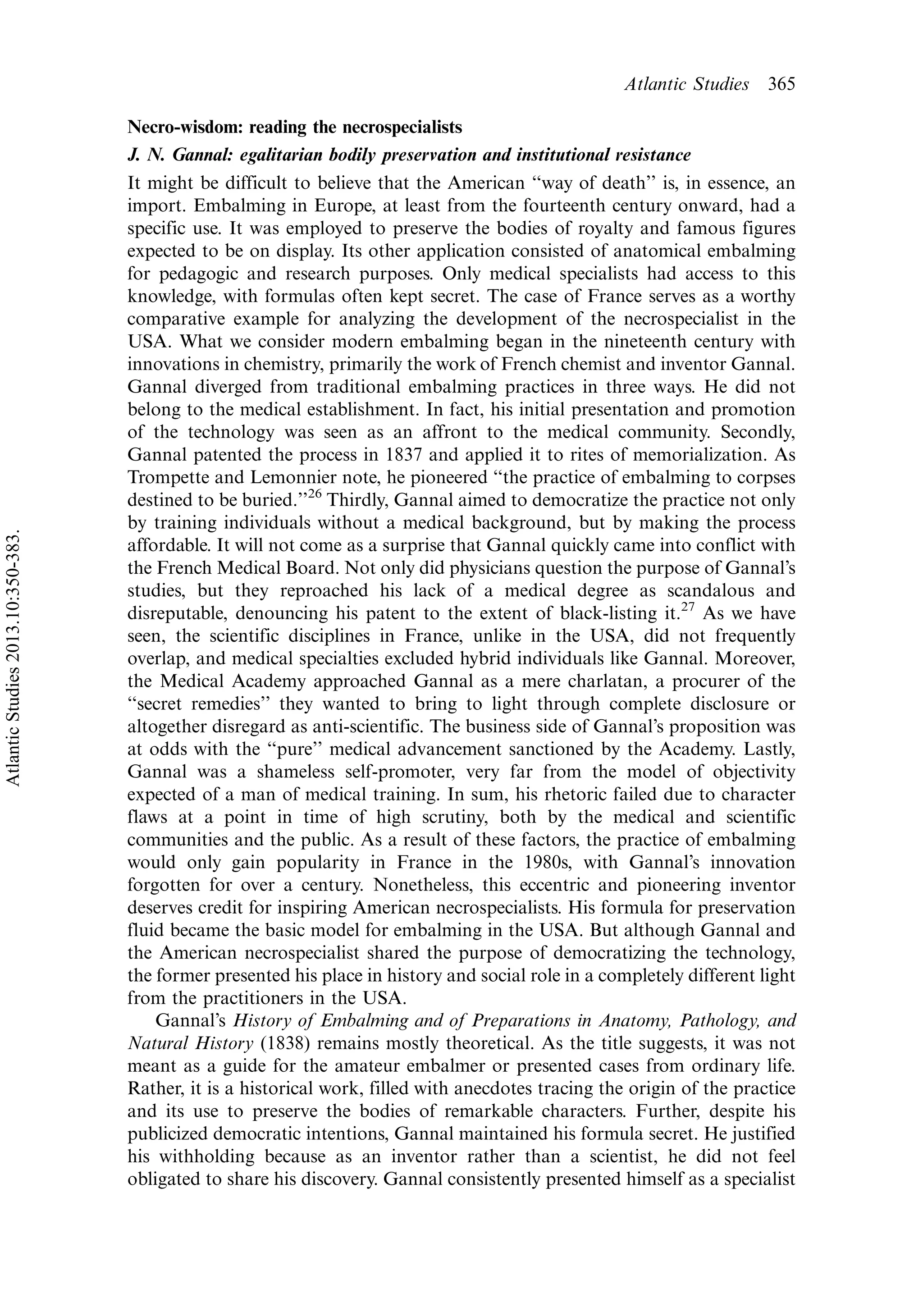 Necro-wisdom: reading the necrospecialists
J. N. Gannal: egalitarian bodily preservation and institutional resistance
It might be difficult to believe that the American ‘‘way of death’’ is, in essence, an
import. Embalming in Europe, at least from the fourteenth century onward, had a
specific use. It was employed to preserve the bodies of royalty and famous figures
expected to be on display. Its other application consisted of anatomical embalming
for pedagogic and research purposes. Only medical specialists had access to this
knowledge, with formulas often kept secret. The case of France serves as a worthy
comparative example for analyzing the development of the necrospecialist in the
USA. What we consider modern embalming began in the nineteenth century with
innovations in chemistry, primarily the work of French chemist and inventor Gannal.
Gannal diverged from traditional embalming practices in three ways. He did not
belong to the medical establishment. In fact, his initial presentation and promotion
of the technology was seen as an affront to the medical community. Secondly,
Gannal patented the process in 1837 and applied it to rites of memorialization. As
Trompette and Lemonnier note, he pioneered ‘‘the practice of embalming to corpses
destined to be buried.’’26
Thirdly, Gannal aimed to democratize the practice not only
by training individuals without a medical background, but by making the process
affordable. It will not come as a surprise that Gannal quickly came into conflict with
the French Medical Board. Not only did physicians question the purpose of Gannal’s
studies, but they reproached his lack of a medical degree as scandalous and
disreputable, denouncing his patent to the extent of black-listing it.27
As we have
seen, the scientific disciplines in France, unlike in the USA, did not frequently
overlap, and medical specialties excluded hybrid individuals like Gannal. Moreover,
the Medical Academy approached Gannal as a mere charlatan, a procurer of the
‘‘secret remedies’’ they wanted to bring to light through complete disclosure or
altogether disregard as anti-scientific. The business side of Gannal’s proposition was
at odds with the ‘‘pure’’ medical advancement sanctioned by the Academy. Lastly,
Gannal was a shameless self-promoter, very far from the model of objectivity
expected of a man of medical training. In sum, his rhetoric failed due to character
flaws at a point in time of high scrutiny, both by the medical and scientific
communities and the public. As a result of these factors, the practice of embalming
would only gain popularity in France in the 1980s, with Gannal’s innovation
forgotten for over a century. Nonetheless, this eccentric and pioneering inventor
deserves credit for inspiring American necrospecialists. His formula for preservation
fluid became the basic model for embalming in the USA. But although Gannal and
the American necrospecialist shared the purpose of democratizing the technology,
the former presented his place in history and social role in a completely different light
from the practitioners in the USA.
Gannal’s History of Embalming and of Preparations in Anatomy, Pathology, and
Natural History (1838) remains mostly theoretical. As the title suggests, it was not
meant as a guide for the amateur embalmer or presented cases from ordinary life.
Rather, it is a historical work, filled with anecdotes tracing the origin of the practice
and its use to preserve the bodies of remarkable characters. Further, despite his
publicized democratic intentions, Gannal maintained his formula secret. He justified
his withholding because as an inventor rather than a scientist, he did not feel
obligated to share his discovery. Gannal consistently presented himself as a specialist
Atlantic Studies 365
AtlanticStudies2013.10:350-383.
 