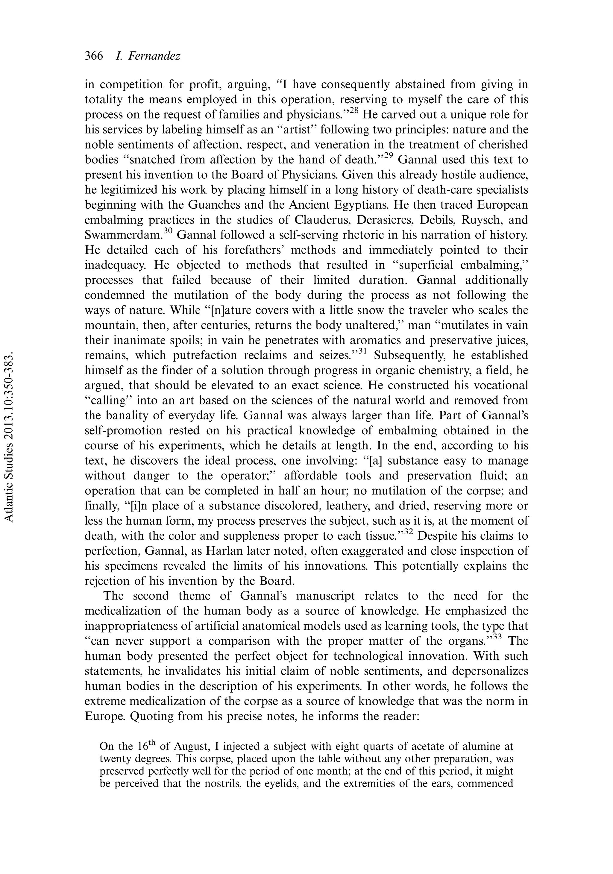 in competition for profit, arguing, ‘‘I have consequently abstained from giving in
totality the means employed in this operation, reserving to myself the care of this
process on the request of families and physicians.’’28
He carved out a unique role for
his services by labeling himself as an ‘‘artist’’ following two principles: nature and the
noble sentiments of affection, respect, and veneration in the treatment of cherished
bodies ‘‘snatched from affection by the hand of death.’’29
Gannal used this text to
present his invention to the Board of Physicians. Given this already hostile audience,
he legitimized his work by placing himself in a long history of death-care specialists
beginning with the Guanches and the Ancient Egyptians. He then traced European
embalming practices in the studies of Clauderus, Derasieres, Debils, Ruysch, and
Swammerdam.30
Gannal followed a self-serving rhetoric in his narration of history.
He detailed each of his forefathers’ methods and immediately pointed to their
inadequacy. He objected to methods that resulted in ‘‘superficial embalming,’’
processes that failed because of their limited duration. Gannal additionally
condemned the mutilation of the body during the process as not following the
ways of nature. While ‘‘[n]ature covers with a little snow the traveler who scales the
mountain, then, after centuries, returns the body unaltered,’’ man ‘‘mutilates in vain
their inanimate spoils; in vain he penetrates with aromatics and preservative juices,
remains, which putrefaction reclaims and seizes.’’31
Subsequently, he established
himself as the finder of a solution through progress in organic chemistry, a field, he
argued, that should be elevated to an exact science. He constructed his vocational
‘‘calling’’ into an art based on the sciences of the natural world and removed from
the banality of everyday life. Gannal was always larger than life. Part of Gannal’s
self-promotion rested on his practical knowledge of embalming obtained in the
course of his experiments, which he details at length. In the end, according to his
text, he discovers the ideal process, one involving: ‘‘[a] substance easy to manage
without danger to the operator;’’ affordable tools and preservation fluid; an
operation that can be completed in half an hour; no mutilation of the corpse; and
finally, ‘‘[i]n place of a substance discolored, leathery, and dried, reserving more or
less the human form, my process preserves the subject, such as it is, at the moment of
death, with the color and suppleness proper to each tissue.’’32
Despite his claims to
perfection, Gannal, as Harlan later noted, often exaggerated and close inspection of
his specimens revealed the limits of his innovations. This potentially explains the
rejection of his invention by the Board.
The second theme of Gannal’s manuscript relates to the need for the
medicalization of the human body as a source of knowledge. He emphasized the
inappropriateness of artificial anatomical models used as learning tools, the type that
‘‘can never support a comparison with the proper matter of the organs.’’33
The
human body presented the perfect object for technological innovation. With such
statements, he invalidates his initial claim of noble sentiments, and depersonalizes
human bodies in the description of his experiments. In other words, he follows the
extreme medicalization of the corpse as a source of knowledge that was the norm in
Europe. Quoting from his precise notes, he informs the reader:
On the 16th
of August, I injected a subject with eight quarts of acetate of alumine at
twenty degrees. This corpse, placed upon the table without any other preparation, was
preserved perfectly well for the period of one month; at the end of this period, it might
be perceived that the nostrils, the eyelids, and the extremities of the ears, commenced
366 I. Fernandez
AtlanticStudies2013.10:350-383.
 
