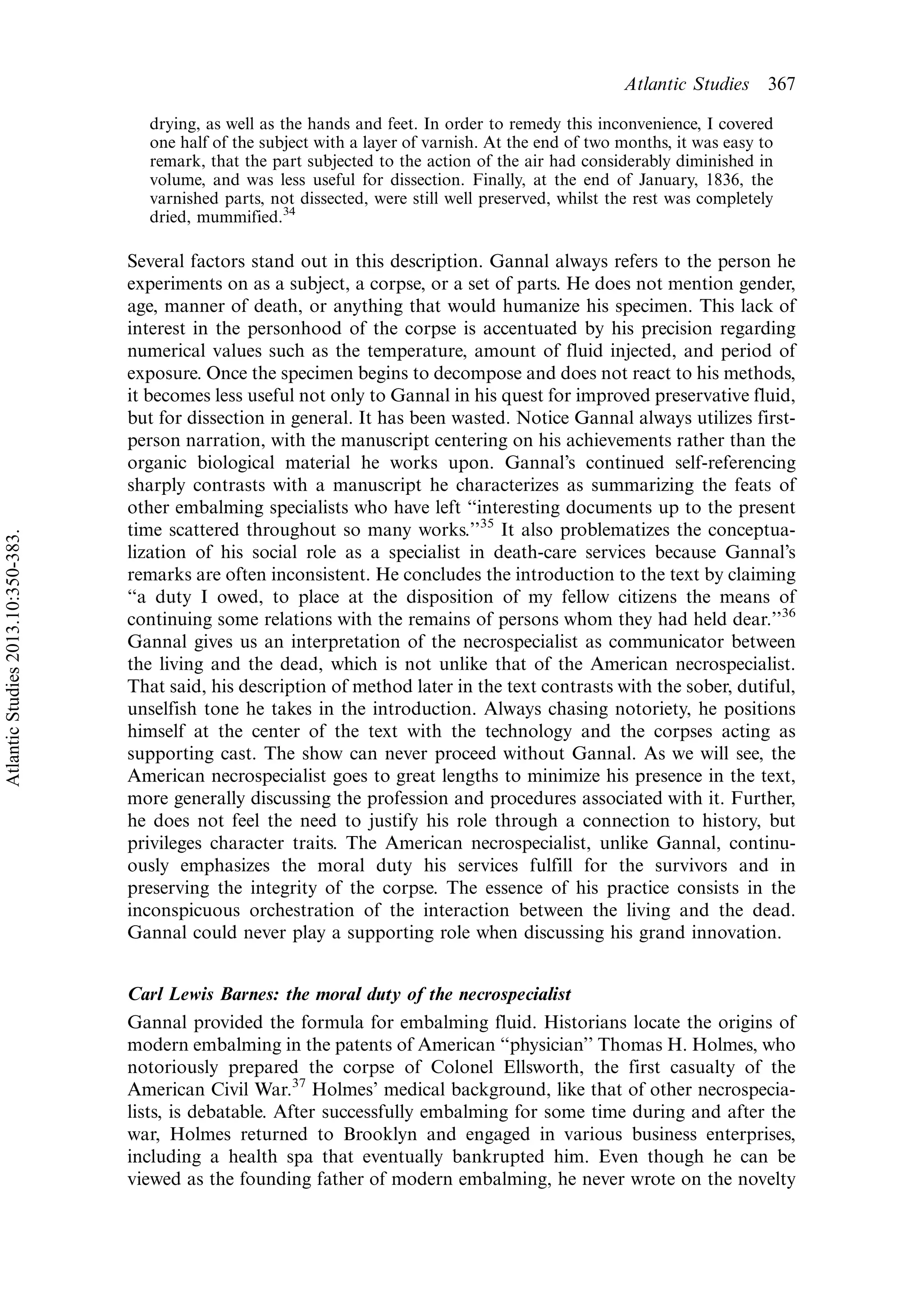 drying, as well as the hands and feet. In order to remedy this inconvenience, I covered
one half of the subject with a layer of varnish. At the end of two months, it was easy to
remark, that the part subjected to the action of the air had considerably diminished in
volume, and was less useful for dissection. Finally, at the end of January, 1836, the
varnished parts, not dissected, were still well preserved, whilst the rest was completely
dried, mummified.34
Several factors stand out in this description. Gannal always refers to the person he
experiments on as a subject, a corpse, or a set of parts. He does not mention gender,
age, manner of death, or anything that would humanize his specimen. This lack of
interest in the personhood of the corpse is accentuated by his precision regarding
numerical values such as the temperature, amount of fluid injected, and period of
exposure. Once the specimen begins to decompose and does not react to his methods,
it becomes less useful not only to Gannal in his quest for improved preservative fluid,
but for dissection in general. It has been wasted. Notice Gannal always utilizes first-
person narration, with the manuscript centering on his achievements rather than the
organic biological material he works upon. Gannal’s continued self-referencing
sharply contrasts with a manuscript he characterizes as summarizing the feats of
other embalming specialists who have left ‘‘interesting documents up to the present
time scattered throughout so many works.’’35
It also problematizes the conceptua-
lization of his social role as a specialist in death-care services because Gannal’s
remarks are often inconsistent. He concludes the introduction to the text by claiming
‘‘a duty I owed, to place at the disposition of my fellow citizens the means of
continuing some relations with the remains of persons whom they had held dear.’’36
Gannal gives us an interpretation of the necrospecialist as communicator between
the living and the dead, which is not unlike that of the American necrospecialist.
That said, his description of method later in the text contrasts with the sober, dutiful,
unselfish tone he takes in the introduction. Always chasing notoriety, he positions
himself at the center of the text with the technology and the corpses acting as
supporting cast. The show can never proceed without Gannal. As we will see, the
American necrospecialist goes to great lengths to minimize his presence in the text,
more generally discussing the profession and procedures associated with it. Further,
he does not feel the need to justify his role through a connection to history, but
privileges character traits. The American necrospecialist, unlike Gannal, continu-
ously emphasizes the moral duty his services fulfill for the survivors and in
preserving the integrity of the corpse. The essence of his practice consists in the
inconspicuous orchestration of the interaction between the living and the dead.
Gannal could never play a supporting role when discussing his grand innovation.
Carl Lewis Barnes: the moral duty of the necrospecialist
Gannal provided the formula for embalming fluid. Historians locate the origins of
modern embalming in the patents of American ‘‘physician’’ Thomas H. Holmes, who
notoriously prepared the corpse of Colonel Ellsworth, the first casualty of the
American Civil War.37
Holmes’ medical background, like that of other necrospecia-
lists, is debatable. After successfully embalming for some time during and after the
war, Holmes returned to Brooklyn and engaged in various business enterprises,
including a health spa that eventually bankrupted him. Even though he can be
viewed as the founding father of modern embalming, he never wrote on the novelty
Atlantic Studies 367
AtlanticStudies2013.10:350-383.
 