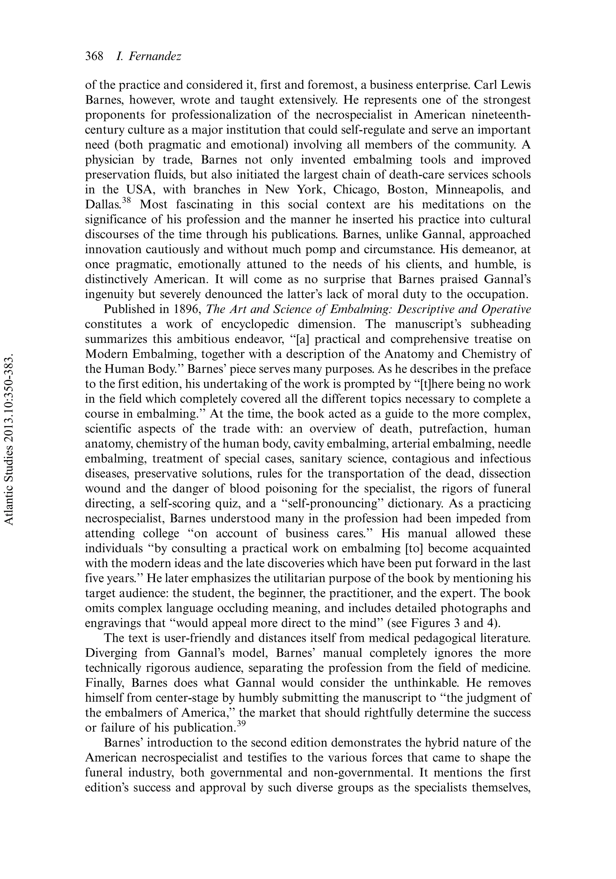 of the practice and considered it, first and foremost, a business enterprise. Carl Lewis
Barnes, however, wrote and taught extensively. He represents one of the strongest
proponents for professionalization of the necrospecialist in American nineteenth-
century culture as a major institution that could self-regulate and serve an important
need (both pragmatic and emotional) involving all members of the community. A
physician by trade, Barnes not only invented embalming tools and improved
preservation fluids, but also initiated the largest chain of death-care services schools
in the USA, with branches in New York, Chicago, Boston, Minneapolis, and
Dallas.38
Most fascinating in this social context are his meditations on the
significance of his profession and the manner he inserted his practice into cultural
discourses of the time through his publications. Barnes, unlike Gannal, approached
innovation cautiously and without much pomp and circumstance. His demeanor, at
once pragmatic, emotionally attuned to the needs of his clients, and humble, is
distinctively American. It will come as no surprise that Barnes praised Gannal’s
ingenuity but severely denounced the latter’s lack of moral duty to the occupation.
Published in 1896, The Art and Science of Embalming: Descriptive and Operative
constitutes a work of encyclopedic dimension. The manuscript’s subheading
summarizes this ambitious endeavor, ‘‘[a] practical and comprehensive treatise on
Modern Embalming, together with a description of the Anatomy and Chemistry of
the Human Body.’’ Barnes’ piece serves many purposes. As he describes in the preface
to the first edition, his undertaking of the work is prompted by ‘‘[t]here being no work
in the field which completely covered all the different topics necessary to complete a
course in embalming.’’ At the time, the book acted as a guide to the more complex,
scientific aspects of the trade with: an overview of death, putrefaction, human
anatomy, chemistry of the human body, cavity embalming, arterial embalming, needle
embalming, treatment of special cases, sanitary science, contagious and infectious
diseases, preservative solutions, rules for the transportation of the dead, dissection
wound and the danger of blood poisoning for the specialist, the rigors of funeral
directing, a self-scoring quiz, and a ‘‘self-pronouncing’’ dictionary. As a practicing
necrospecialist, Barnes understood many in the profession had been impeded from
attending college ‘‘on account of business cares.’’ His manual allowed these
individuals ‘‘by consulting a practical work on embalming [to] become acquainted
with the modern ideas and the late discoveries which have been put forward in the last
five years.’’ He later emphasizes the utilitarian purpose of the book by mentioning his
target audience: the student, the beginner, the practitioner, and the expert. The book
omits complex language occluding meaning, and includes detailed photographs and
engravings that ‘‘would appeal more direct to the mind’’ (see Figures 3 and 4).
The text is user-friendly and distances itself from medical pedagogical literature.
Diverging from Gannal’s model, Barnes’ manual completely ignores the more
technically rigorous audience, separating the profession from the field of medicine.
Finally, Barnes does what Gannal would consider the unthinkable. He removes
himself from center-stage by humbly submitting the manuscript to ‘‘the judgment of
the embalmers of America,’’ the market that should rightfully determine the success
or failure of his publication.39
Barnes’ introduction to the second edition demonstrates the hybrid nature of the
American necrospecialist and testifies to the various forces that came to shape the
funeral industry, both governmental and non-governmental. It mentions the first
edition’s success and approval by such diverse groups as the specialists themselves,
368 I. Fernandez
AtlanticStudies2013.10:350-383.
 
