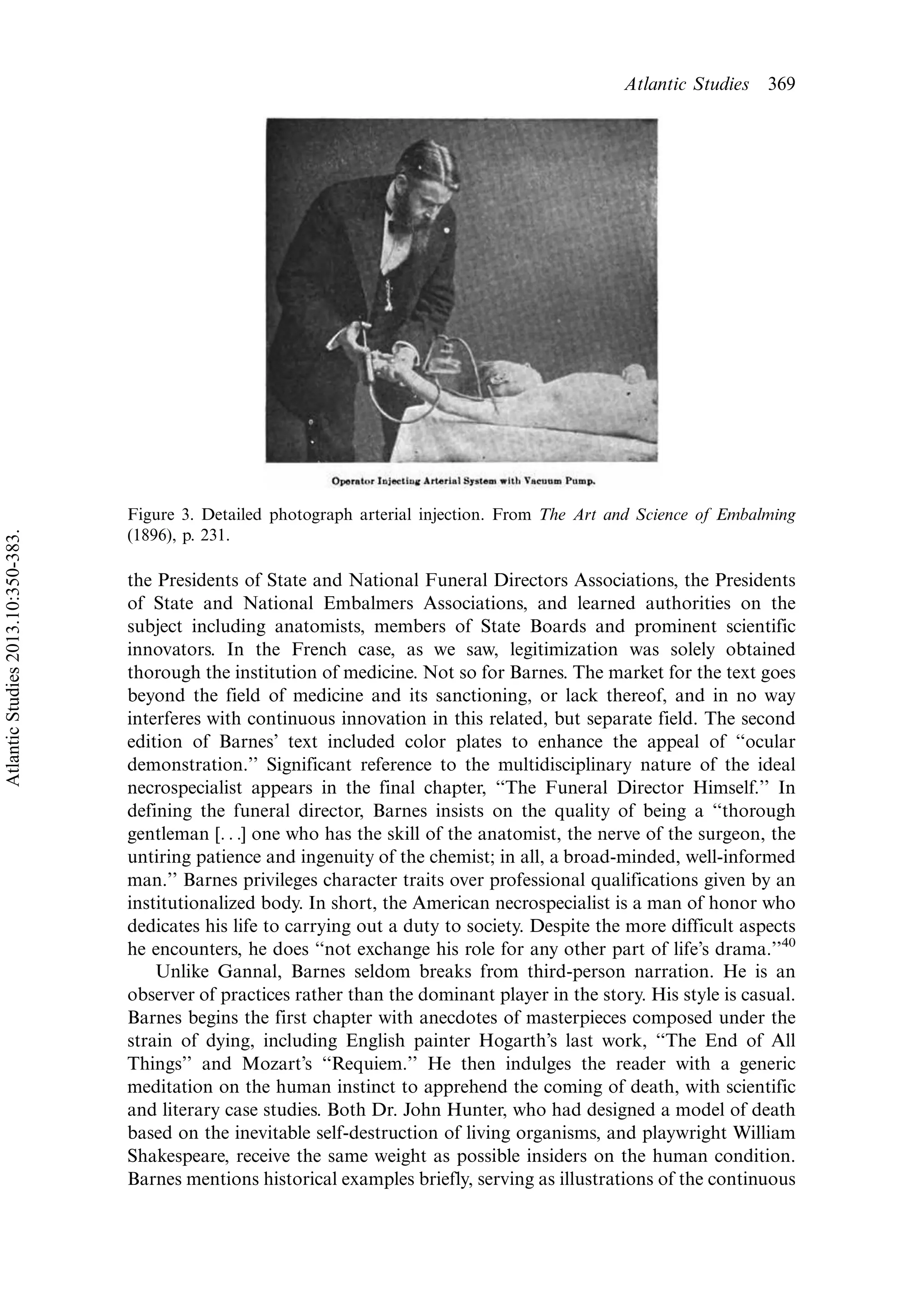 the Presidents of State and National Funeral Directors Associations, the Presidents
of State and National Embalmers Associations, and learned authorities on the
subject including anatomists, members of State Boards and prominent scientific
innovators. In the French case, as we saw, legitimization was solely obtained
thorough the institution of medicine. Not so for Barnes. The market for the text goes
beyond the field of medicine and its sanctioning, or lack thereof, and in no way
interferes with continuous innovation in this related, but separate field. The second
edition of Barnes’ text included color plates to enhance the appeal of ‘‘ocular
demonstration.’’ Significant reference to the multidisciplinary nature of the ideal
necrospecialist appears in the final chapter, ‘‘The Funeral Director Himself.’’ In
defining the funeral director, Barnes insists on the quality of being a ‘‘thorough
gentleman [. . .] one who has the skill of the anatomist, the nerve of the surgeon, the
untiring patience and ingenuity of the chemist; in all, a broad-minded, well-informed
man.’’ Barnes privileges character traits over professional qualifications given by an
institutionalized body. In short, the American necrospecialist is a man of honor who
dedicates his life to carrying out a duty to society. Despite the more difficult aspects
he encounters, he does ‘‘not exchange his role for any other part of life’s drama.’’40
Unlike Gannal, Barnes seldom breaks from third-person narration. He is an
observer of practices rather than the dominant player in the story. His style is casual.
Barnes begins the first chapter with anecdotes of masterpieces composed under the
strain of dying, including English painter Hogarth’s last work, ‘‘The End of All
Things’’ and Mozart’s ‘‘Requiem.’’ He then indulges the reader with a generic
meditation on the human instinct to apprehend the coming of death, with scientific
and literary case studies. Both Dr. John Hunter, who had designed a model of death
based on the inevitable self-destruction of living organisms, and playwright William
Shakespeare, receive the same weight as possible insiders on the human condition.
Barnes mentions historical examples briefly, serving as illustrations of the continuous
Figure 3. Detailed photograph arterial injection. From The Art and Science of Embalming
(1896), p. 231.
Atlantic Studies 369
AtlanticStudies2013.10:350-383.
 