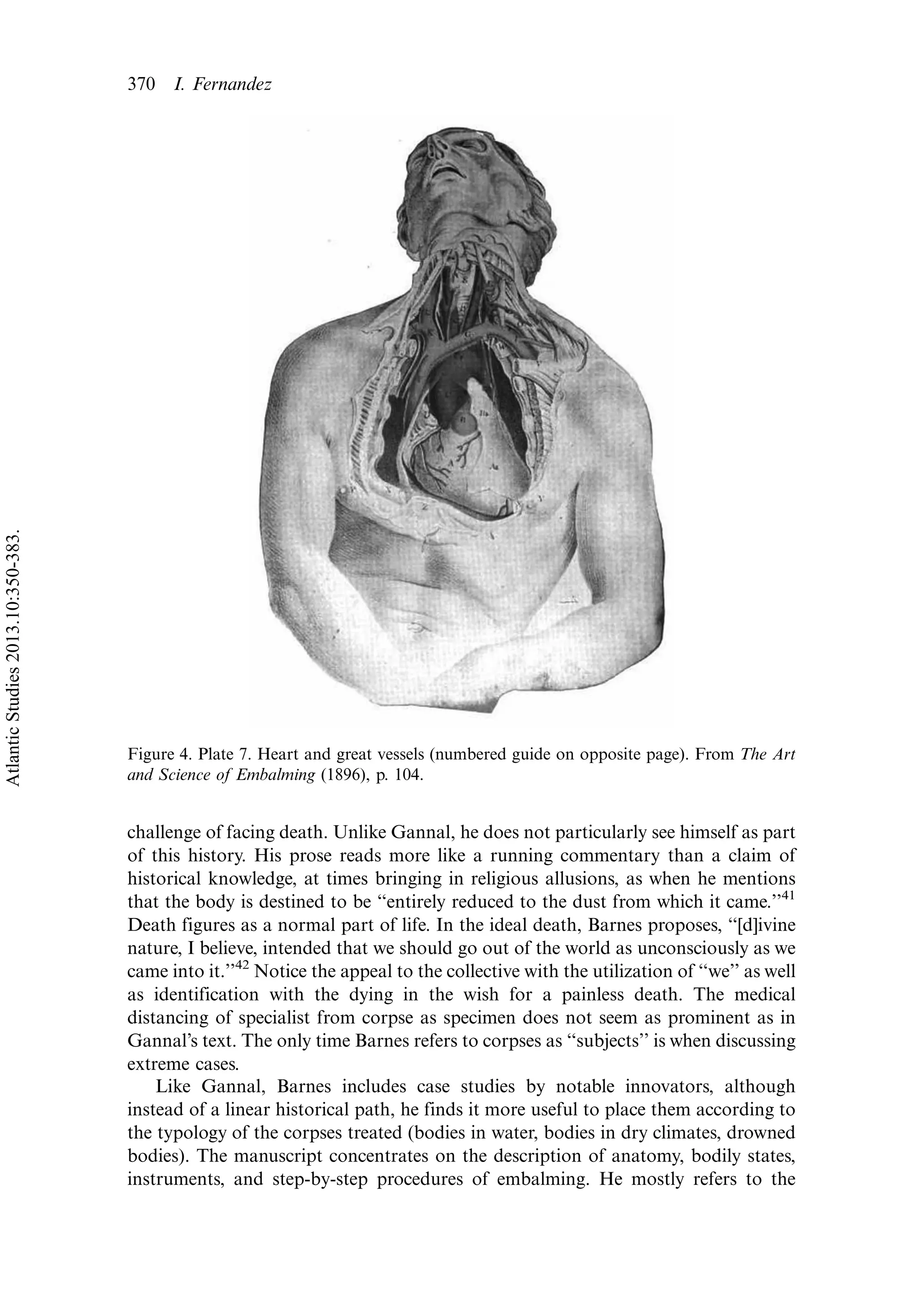 challenge of facing death. Unlike Gannal, he does not particularly see himself as part
of this history. His prose reads more like a running commentary than a claim of
historical knowledge, at times bringing in religious allusions, as when he mentions
that the body is destined to be ‘‘entirely reduced to the dust from which it came.’’41
Death figures as a normal part of life. In the ideal death, Barnes proposes, ‘‘[d]ivine
nature, I believe, intended that we should go out of the world as unconsciously as we
came into it.’’42
Notice the appeal to the collective with the utilization of ‘‘we’’ as well
as identification with the dying in the wish for a painless death. The medical
distancing of specialist from corpse as specimen does not seem as prominent as in
Gannal’s text. The only time Barnes refers to corpses as ‘‘subjects’’ is when discussing
extreme cases.
Like Gannal, Barnes includes case studies by notable innovators, although
instead of a linear historical path, he finds it more useful to place them according to
the typology of the corpses treated (bodies in water, bodies in dry climates, drowned
bodies). The manuscript concentrates on the description of anatomy, bodily states,
instruments, and step-by-step procedures of embalming. He mostly refers to the
Figure 4. Plate 7. Heart and great vessels (numbered guide on opposite page). From The Art
and Science of Embalming (1896), p. 104.
370 I. Fernandez
AtlanticStudies2013.10:350-383.
 