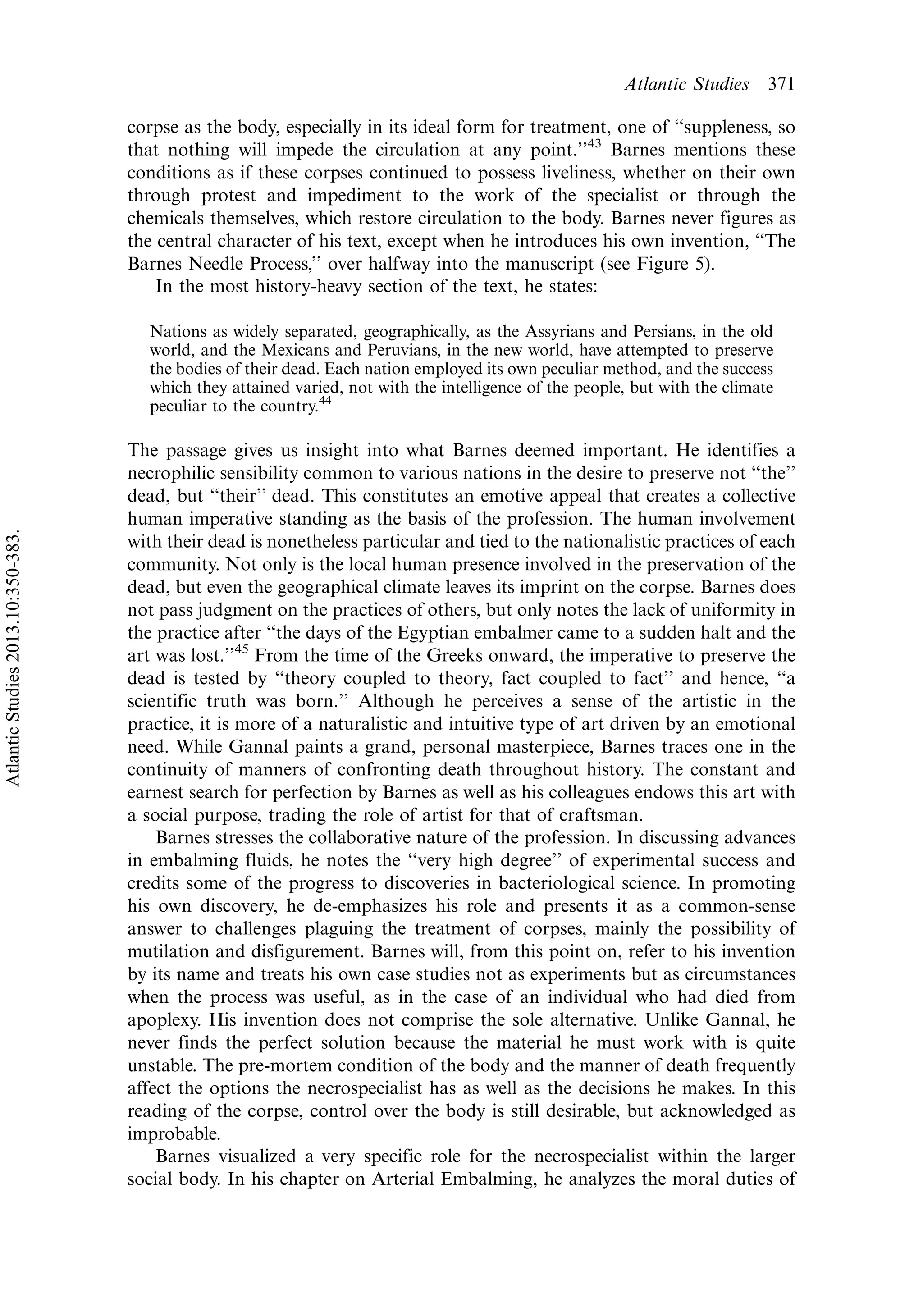 corpse as the body, especially in its ideal form for treatment, one of ‘‘suppleness, so
that nothing will impede the circulation at any point.’’43
Barnes mentions these
conditions as if these corpses continued to possess liveliness, whether on their own
through protest and impediment to the work of the specialist or through the
chemicals themselves, which restore circulation to the body. Barnes never figures as
the central character of his text, except when he introduces his own invention, ‘‘The
Barnes Needle Process,’’ over halfway into the manuscript (see Figure 5).
In the most history-heavy section of the text, he states:
Nations as widely separated, geographically, as the Assyrians and Persians, in the old
world, and the Mexicans and Peruvians, in the new world, have attempted to preserve
the bodies of their dead. Each nation employed its own peculiar method, and the success
which they attained varied, not with the intelligence of the people, but with the climate
peculiar to the country.44
The passage gives us insight into what Barnes deemed important. He identifies a
necrophilic sensibility common to various nations in the desire to preserve not ‘‘the’’
dead, but ‘‘their’’ dead. This constitutes an emotive appeal that creates a collective
human imperative standing as the basis of the profession. The human involvement
with their dead is nonetheless particular and tied to the nationalistic practices of each
community. Not only is the local human presence involved in the preservation of the
dead, but even the geographical climate leaves its imprint on the corpse. Barnes does
not pass judgment on the practices of others, but only notes the lack of uniformity in
the practice after ‘‘the days of the Egyptian embalmer came to a sudden halt and the
art was lost.’’45
From the time of the Greeks onward, the imperative to preserve the
dead is tested by ‘‘theory coupled to theory, fact coupled to fact’’ and hence, ‘‘a
scientific truth was born.’’ Although he perceives a sense of the artistic in the
practice, it is more of a naturalistic and intuitive type of art driven by an emotional
need. While Gannal paints a grand, personal masterpiece, Barnes traces one in the
continuity of manners of confronting death throughout history. The constant and
earnest search for perfection by Barnes as well as his colleagues endows this art with
a social purpose, trading the role of artist for that of craftsman.
Barnes stresses the collaborative nature of the profession. In discussing advances
in embalming fluids, he notes the ‘‘very high degree’’ of experimental success and
credits some of the progress to discoveries in bacteriological science. In promoting
his own discovery, he de-emphasizes his role and presents it as a common-sense
answer to challenges plaguing the treatment of corpses, mainly the possibility of
mutilation and disfigurement. Barnes will, from this point on, refer to his invention
by its name and treats his own case studies not as experiments but as circumstances
when the process was useful, as in the case of an individual who had died from
apoplexy. His invention does not comprise the sole alternative. Unlike Gannal, he
never finds the perfect solution because the material he must work with is quite
unstable. The pre-mortem condition of the body and the manner of death frequently
affect the options the necrospecialist has as well as the decisions he makes. In this
reading of the corpse, control over the body is still desirable, but acknowledged as
improbable.
Barnes visualized a very specific role for the necrospecialist within the larger
social body. In his chapter on Arterial Embalming, he analyzes the moral duties of
Atlantic Studies 371
AtlanticStudies2013.10:350-383.
 
