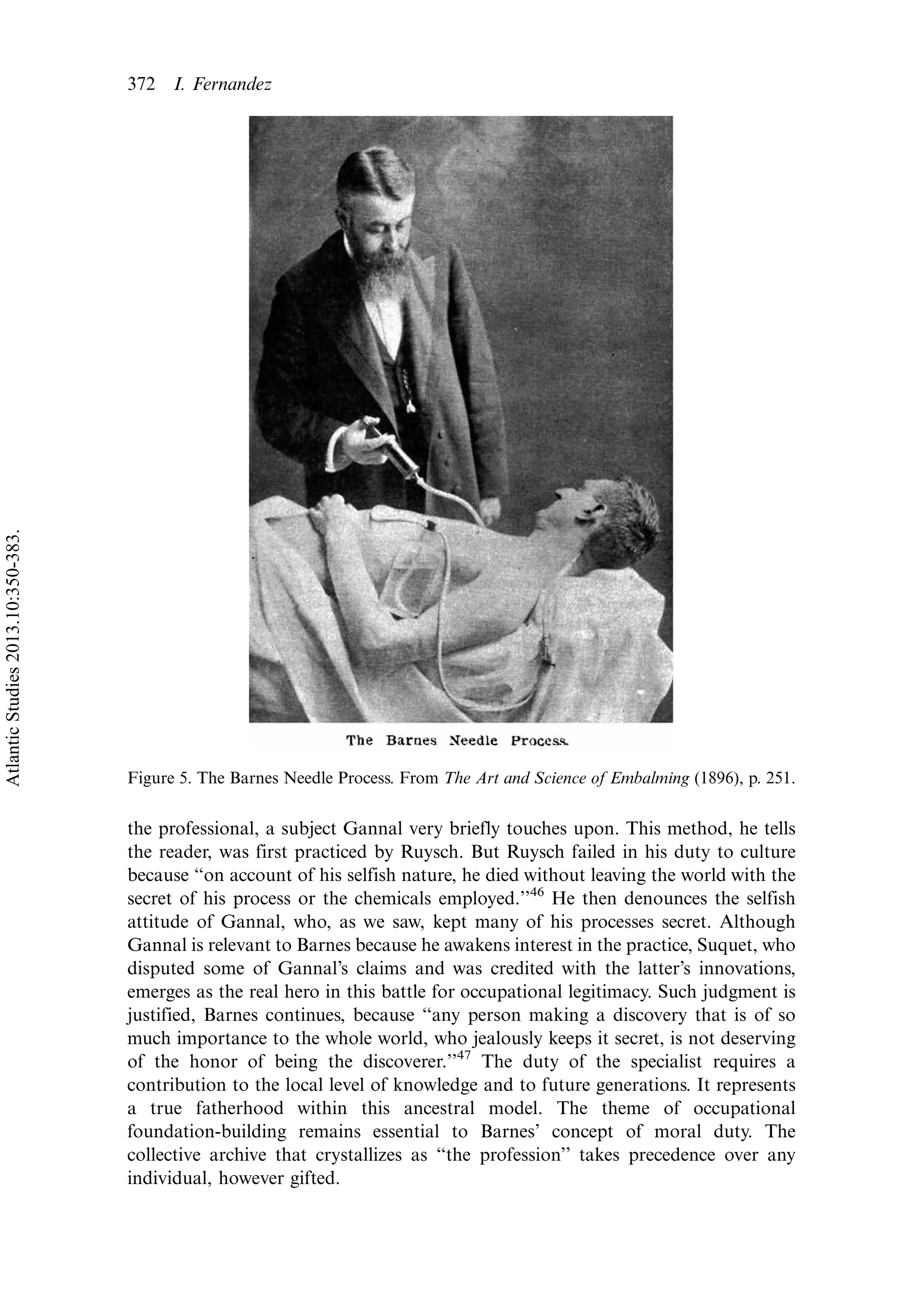 the professional, a subject Gannal very briefly touches upon. This method, he tells
the reader, was first practiced by Ruysch. But Ruysch failed in his duty to culture
because ‘‘on account of his selfish nature, he died without leaving the world with the
secret of his process or the chemicals employed.’’46
He then denounces the selfish
attitude of Gannal, who, as we saw, kept many of his processes secret. Although
Gannal is relevant to Barnes because he awakens interest in the practice, Suquet, who
disputed some of Gannal’s claims and was credited with the latter’s innovations,
emerges as the real hero in this battle for occupational legitimacy. Such judgment is
justified, Barnes continues, because ‘‘any person making a discovery that is of so
much importance to the whole world, who jealously keeps it secret, is not deserving
of the honor of being the discoverer.’’47
The duty of the specialist requires a
contribution to the local level of knowledge and to future generations. It represents
a true fatherhood within this ancestral model. The theme of occupational
foundation-building remains essential to Barnes’ concept of moral duty. The
collective archive that crystallizes as ‘‘the profession’’ takes precedence over any
individual, however gifted.
Figure 5. The Barnes Needle Process. From The Art and Science of Embalming (1896), p. 251.
372 I. Fernandez
AtlanticStudies2013.10:350-383.
 