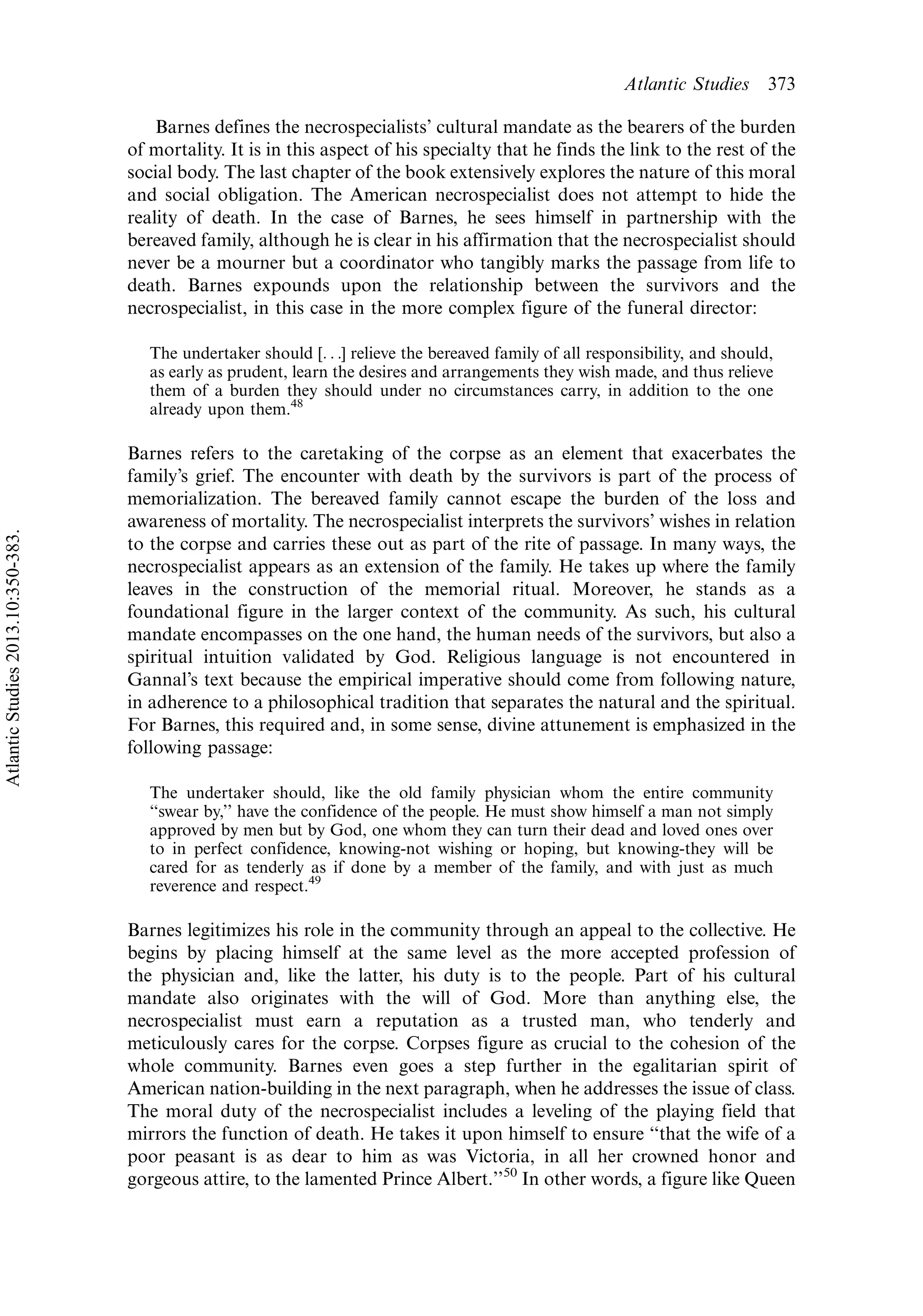 Barnes defines the necrospecialists’ cultural mandate as the bearers of the burden
of mortality. It is in this aspect of his specialty that he finds the link to the rest of the
social body. The last chapter of the book extensively explores the nature of this moral
and social obligation. The American necrospecialist does not attempt to hide the
reality of death. In the case of Barnes, he sees himself in partnership with the
bereaved family, although he is clear in his affirmation that the necrospecialist should
never be a mourner but a coordinator who tangibly marks the passage from life to
death. Barnes expounds upon the relationship between the survivors and the
necrospecialist, in this case in the more complex figure of the funeral director:
The undertaker should [. . .] relieve the bereaved family of all responsibility, and should,
as early as prudent, learn the desires and arrangements they wish made, and thus relieve
them of a burden they should under no circumstances carry, in addition to the one
already upon them.48
Barnes refers to the caretaking of the corpse as an element that exacerbates the
family’s grief. The encounter with death by the survivors is part of the process of
memorialization. The bereaved family cannot escape the burden of the loss and
awareness of mortality. The necrospecialist interprets the survivors’ wishes in relation
to the corpse and carries these out as part of the rite of passage. In many ways, the
necrospecialist appears as an extension of the family. He takes up where the family
leaves in the construction of the memorial ritual. Moreover, he stands as a
foundational figure in the larger context of the community. As such, his cultural
mandate encompasses on the one hand, the human needs of the survivors, but also a
spiritual intuition validated by God. Religious language is not encountered in
Gannal’s text because the empirical imperative should come from following nature,
in adherence to a philosophical tradition that separates the natural and the spiritual.
For Barnes, this required and, in some sense, divine attunement is emphasized in the
following passage:
The undertaker should, like the old family physician whom the entire community
‘‘swear by,’’ have the confidence of the people. He must show himself a man not simply
approved by men but by God, one whom they can turn their dead and loved ones over
to in perfect confidence, knowing-not wishing or hoping, but knowing-they will be
cared for as tenderly as if done by a member of the family, and with just as much
reverence and respect.49
Barnes legitimizes his role in the community through an appeal to the collective. He
begins by placing himself at the same level as the more accepted profession of
the physician and, like the latter, his duty is to the people. Part of his cultural
mandate also originates with the will of God. More than anything else, the
necrospecialist must earn a reputation as a trusted man, who tenderly and
meticulously cares for the corpse. Corpses figure as crucial to the cohesion of the
whole community. Barnes even goes a step further in the egalitarian spirit of
American nation-building in the next paragraph, when he addresses the issue of class.
The moral duty of the necrospecialist includes a leveling of the playing field that
mirrors the function of death. He takes it upon himself to ensure ‘‘that the wife of a
poor peasant is as dear to him as was Victoria, in all her crowned honor and
gorgeous attire, to the lamented Prince Albert.’’50
In other words, a figure like Queen
Atlantic Studies 373
AtlanticStudies2013.10:350-383.
 
