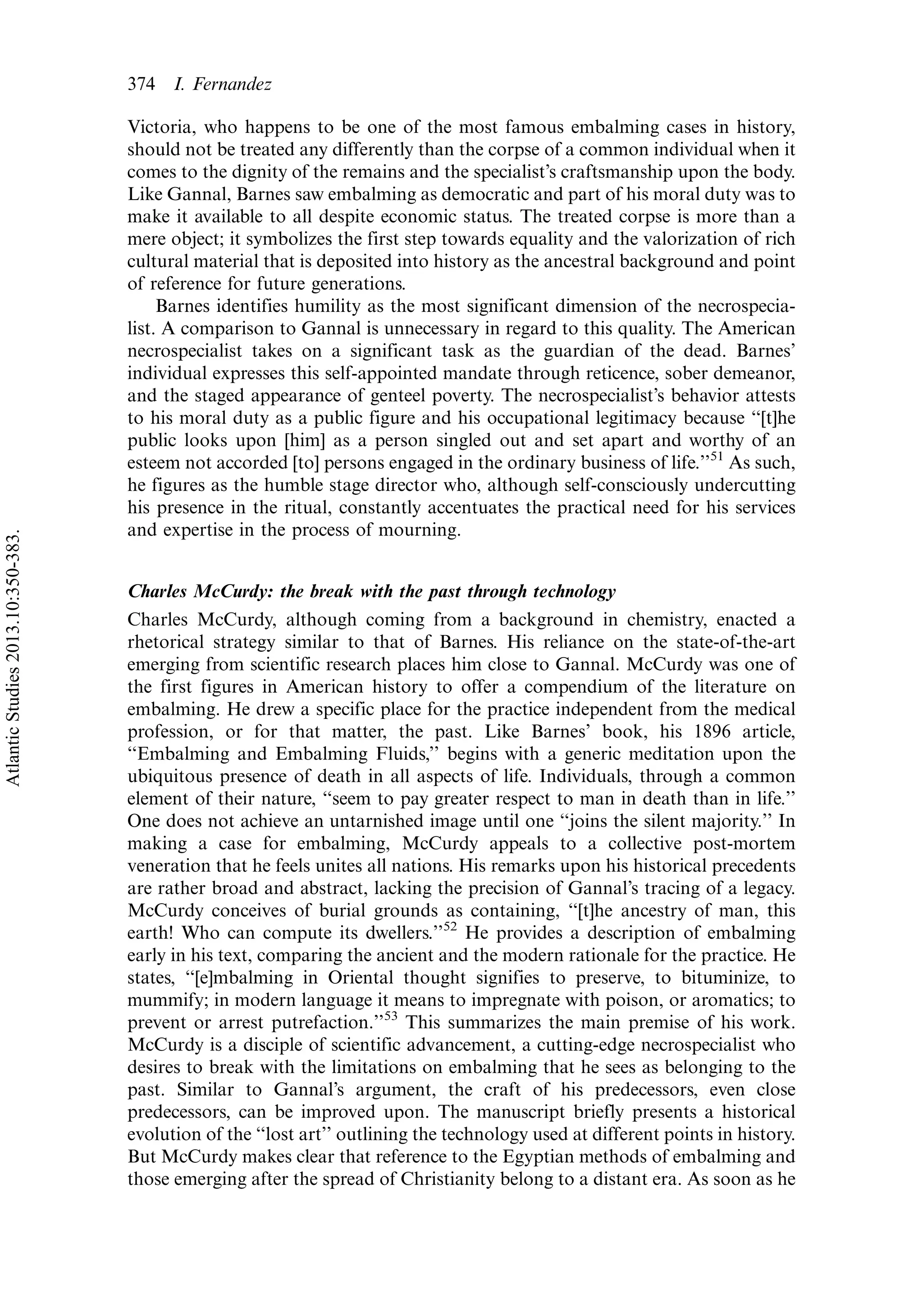 Victoria, who happens to be one of the most famous embalming cases in history,
should not be treated any differently than the corpse of a common individual when it
comes to the dignity of the remains and the specialist’s craftsmanship upon the body.
Like Gannal, Barnes saw embalming as democratic and part of his moral duty was to
make it available to all despite economic status. The treated corpse is more than a
mere object; it symbolizes the first step towards equality and the valorization of rich
cultural material that is deposited into history as the ancestral background and point
of reference for future generations.
Barnes identifies humility as the most significant dimension of the necrospecia-
list. A comparison to Gannal is unnecessary in regard to this quality. The American
necrospecialist takes on a significant task as the guardian of the dead. Barnes’
individual expresses this self-appointed mandate through reticence, sober demeanor,
and the staged appearance of genteel poverty. The necrospecialist’s behavior attests
to his moral duty as a public figure and his occupational legitimacy because ‘‘[t]he
public looks upon [him] as a person singled out and set apart and worthy of an
esteem not accorded [to] persons engaged in the ordinary business of life.’’51
As such,
he figures as the humble stage director who, although self-consciously undercutting
his presence in the ritual, constantly accentuates the practical need for his services
and expertise in the process of mourning.
Charles McCurdy: the break with the past through technology
Charles McCurdy, although coming from a background in chemistry, enacted a
rhetorical strategy similar to that of Barnes. His reliance on the state-of-the-art
emerging from scientific research places him close to Gannal. McCurdy was one of
the first figures in American history to offer a compendium of the literature on
embalming. He drew a specific place for the practice independent from the medical
profession, or for that matter, the past. Like Barnes’ book, his 1896 article,
‘‘Embalming and Embalming Fluids,’’ begins with a generic meditation upon the
ubiquitous presence of death in all aspects of life. Individuals, through a common
element of their nature, ‘‘seem to pay greater respect to man in death than in life.’’
One does not achieve an untarnished image until one ‘‘joins the silent majority.’’ In
making a case for embalming, McCurdy appeals to a collective post-mortem
veneration that he feels unites all nations. His remarks upon his historical precedents
are rather broad and abstract, lacking the precision of Gannal’s tracing of a legacy.
McCurdy conceives of burial grounds as containing, ‘‘[t]he ancestry of man, this
earth! Who can compute its dwellers.’’52
He provides a description of embalming
early in his text, comparing the ancient and the modern rationale for the practice. He
states, ‘‘[e]mbalming in Oriental thought signifies to preserve, to bituminize, to
mummify; in modern language it means to impregnate with poison, or aromatics; to
prevent or arrest putrefaction.’’53
This summarizes the main premise of his work.
McCurdy is a disciple of scientific advancement, a cutting-edge necrospecialist who
desires to break with the limitations on embalming that he sees as belonging to the
past. Similar to Gannal’s argument, the craft of his predecessors, even close
predecessors, can be improved upon. The manuscript briefly presents a historical
evolution of the ‘‘lost art’’ outlining the technology used at different points in history.
But McCurdy makes clear that reference to the Egyptian methods of embalming and
those emerging after the spread of Christianity belong to a distant era. As soon as he
374 I. Fernandez
AtlanticStudies2013.10:350-383.
 