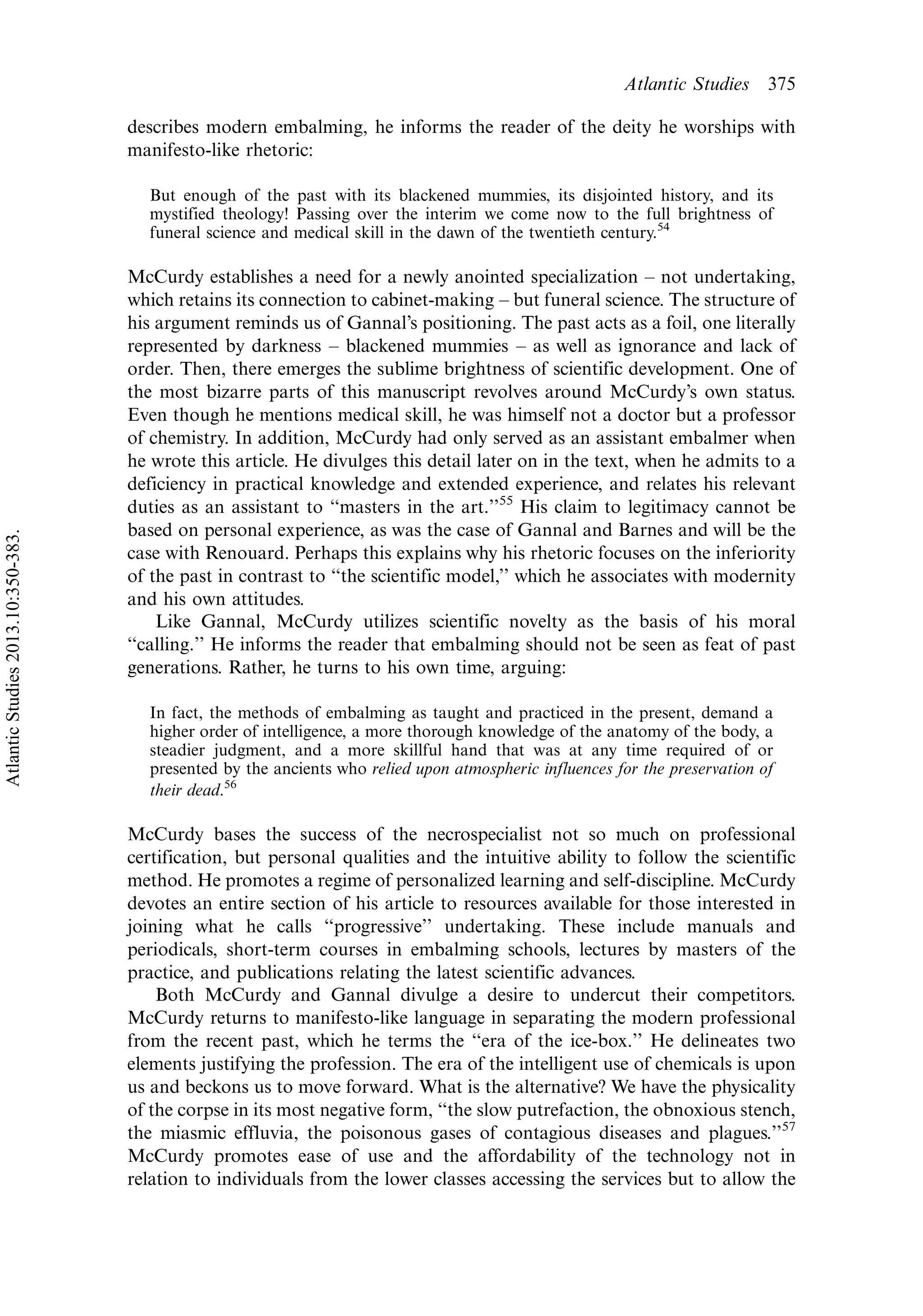 describes modern embalming, he informs the reader of the deity he worships with
manifesto-like rhetoric:
But enough of the past with its blackened mummies, its disjointed history, and its
mystified theology! Passing over the interim we come now to the full brightness of
funeral science and medical skill in the dawn of the twentieth century.54
McCurdy establishes a need for a newly anointed specialization Á not undertaking,
which retains its connection to cabinet-making Á but funeral science. The structure of
his argument reminds us of Gannal’s positioning. The past acts as a foil, one literally
represented by darkness Á blackened mummies Á as well as ignorance and lack of
order. Then, there emerges the sublime brightness of scientific development. One of
the most bizarre parts of this manuscript revolves around McCurdy’s own status.
Even though he mentions medical skill, he was himself not a doctor but a professor
of chemistry. In addition, McCurdy had only served as an assistant embalmer when
he wrote this article. He divulges this detail later on in the text, when he admits to a
deficiency in practical knowledge and extended experience, and relates his relevant
duties as an assistant to ‘‘masters in the art.’’55
His claim to legitimacy cannot be
based on personal experience, as was the case of Gannal and Barnes and will be the
case with Renouard. Perhaps this explains why his rhetoric focuses on the inferiority
of the past in contrast to ‘‘the scientific model,’’ which he associates with modernity
and his own attitudes.
Like Gannal, McCurdy utilizes scientific novelty as the basis of his moral
‘‘calling.’’ He informs the reader that embalming should not be seen as feat of past
generations. Rather, he turns to his own time, arguing:
In fact, the methods of embalming as taught and practiced in the present, demand a
higher order of intelligence, a more thorough knowledge of the anatomy of the body, a
steadier judgment, and a more skillful hand that was at any time required of or
presented by the ancients who relied upon atmospheric influences for the preservation of
their dead.56
McCurdy bases the success of the necrospecialist not so much on professional
certification, but personal qualities and the intuitive ability to follow the scientific
method. He promotes a regime of personalized learning and self-discipline. McCurdy
devotes an entire section of his article to resources available for those interested in
joining what he calls ‘‘progressive’’ undertaking. These include manuals and
periodicals, short-term courses in embalming schools, lectures by masters of the
practice, and publications relating the latest scientific advances.
Both McCurdy and Gannal divulge a desire to undercut their competitors.
McCurdy returns to manifesto-like language in separating the modern professional
from the recent past, which he terms the ‘‘era of the ice-box.’’ He delineates two
elements justifying the profession. The era of the intelligent use of chemicals is upon
us and beckons us to move forward. What is the alternative? We have the physicality
of the corpse in its most negative form, ‘‘the slow putrefaction, the obnoxious stench,
the miasmic effluvia, the poisonous gases of contagious diseases and plagues.’’57
McCurdy promotes ease of use and the affordability of the technology not in
relation to individuals from the lower classes accessing the services but to allow the
Atlantic Studies 375
AtlanticStudies2013.10:350-383.
 