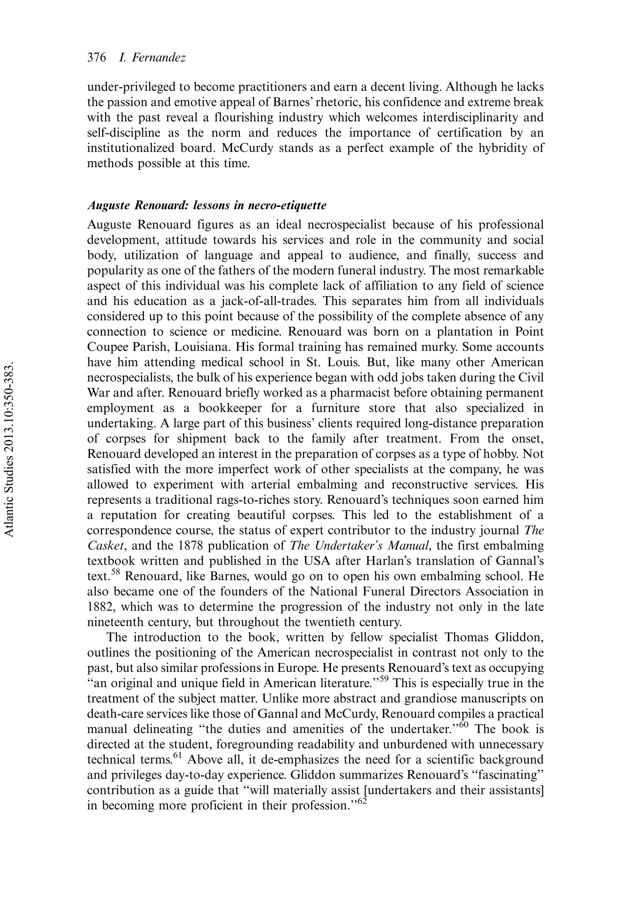 under-privileged to become practitioners and earn a decent living. Although he lacks
the passion and emotive appeal of Barnes’ rhetoric, his confidence and extreme break
with the past reveal a flourishing industry which welcomes interdisciplinarity and
self-discipline as the norm and reduces the importance of certification by an
institutionalized board. McCurdy stands as a perfect example of the hybridity of
methods possible at this time.
Auguste Renouard: lessons in necro-etiquette
Auguste Renouard figures as an ideal necrospecialist because of his professional
development, attitude towards his services and role in the community and social
body, utilization of language and appeal to audience, and finally, success and
popularity as one of the fathers of the modern funeral industry. The most remarkable
aspect of this individual was his complete lack of affiliation to any field of science
and his education as a jack-of-all-trades. This separates him from all individuals
considered up to this point because of the possibility of the complete absence of any
connection to science or medicine. Renouard was born on a plantation in Point
Coupee Parish, Louisiana. His formal training has remained murky. Some accounts
have him attending medical school in St. Louis. But, like many other American
necrospecialists, the bulk of his experience began with odd jobs taken during the Civil
War and after. Renouard briefly worked as a pharmacist before obtaining permanent
employment as a bookkeeper for a furniture store that also specialized in
undertaking. A large part of this business’ clients required long-distance preparation
of corpses for shipment back to the family after treatment. From the onset,
Renouard developed an interest in the preparation of corpses as a type of hobby. Not
satisfied with the more imperfect work of other specialists at the company, he was
allowed to experiment with arterial embalming and reconstructive services. His
represents a traditional rags-to-riches story. Renouard’s techniques soon earned him
a reputation for creating beautiful corpses. This led to the establishment of a
correspondence course, the status of expert contributor to the industry journal The
Casket, and the 1878 publication of The Undertaker’s Manual, the first embalming
textbook written and published in the USA after Harlan’s translation of Gannal’s
text.58
Renouard, like Barnes, would go on to open his own embalming school. He
also became one of the founders of the National Funeral Directors Association in
1882, which was to determine the progression of the industry not only in the late
nineteenth century, but throughout the twentieth century.
The introduction to the book, written by fellow specialist Thomas Gliddon,
outlines the positioning of the American necrospecialist in contrast not only to the
past, but also similar professions in Europe. He presents Renouard’s text as occupying
‘‘an original and unique field in American literature.’’59
This is especially true in the
treatment of the subject matter. Unlike more abstract and grandiose manuscripts on
death-care services like those of Gannal and McCurdy, Renouard compiles a practical
manual delineating ‘‘the duties and amenities of the undertaker.’’60
The book is
directed at the student, foregrounding readability and unburdened with unnecessary
technical terms.61
Above all, it de-emphasizes the need for a scientific background
and privileges day-to-day experience. Gliddon summarizes Renouard’s ‘‘fascinating’’
contribution as a guide that ‘‘will materially assist [undertakers and their assistants]
in becoming more proficient in their profession.’’62
376 I. Fernandez
AtlanticStudies2013.10:350-383.
 