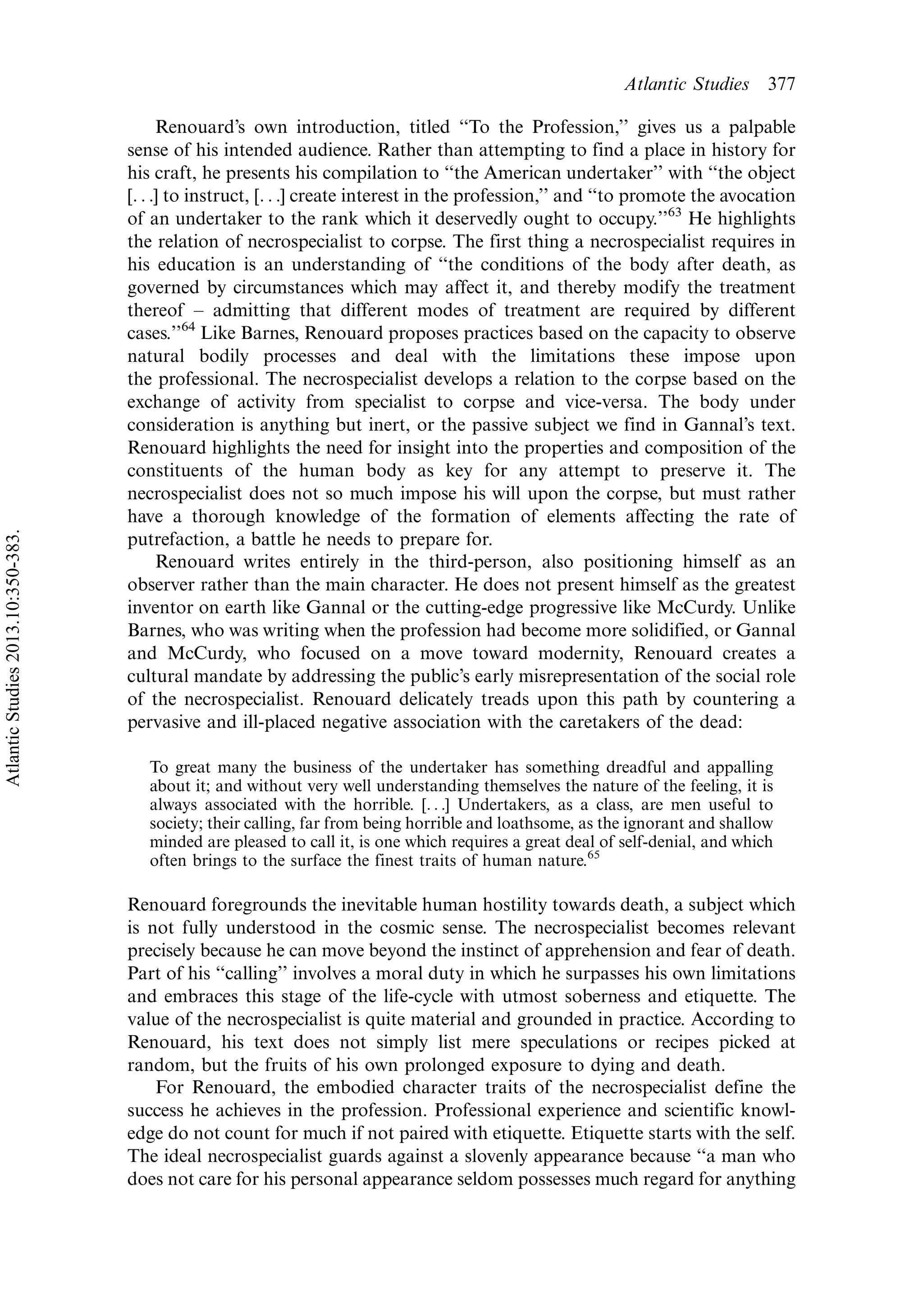 Renouard’s own introduction, titled ‘‘To the Profession,’’ gives us a palpable
sense of his intended audience. Rather than attempting to find a place in history for
his craft, he presents his compilation to ‘‘the American undertaker’’ with ‘‘the object
[. . .] to instruct, [. . .] create interest in the profession,’’ and ‘‘to promote the avocation
of an undertaker to the rank which it deservedly ought to occupy.’’63
He highlights
the relation of necrospecialist to corpse. The first thing a necrospecialist requires in
his education is an understanding of ‘‘the conditions of the body after death, as
governed by circumstances which may affect it, and thereby modify the treatment
thereof Á admitting that different modes of treatment are required by different
cases.’’64
Like Barnes, Renouard proposes practices based on the capacity to observe
natural bodily processes and deal with the limitations these impose upon
the professional. The necrospecialist develops a relation to the corpse based on the
exchange of activity from specialist to corpse and vice-versa. The body under
consideration is anything but inert, or the passive subject we find in Gannal’s text.
Renouard highlights the need for insight into the properties and composition of the
constituents of the human body as key for any attempt to preserve it. The
necrospecialist does not so much impose his will upon the corpse, but must rather
have a thorough knowledge of the formation of elements affecting the rate of
putrefaction, a battle he needs to prepare for.
Renouard writes entirely in the third-person, also positioning himself as an
observer rather than the main character. He does not present himself as the greatest
inventor on earth like Gannal or the cutting-edge progressive like McCurdy. Unlike
Barnes, who was writing when the profession had become more solidified, or Gannal
and McCurdy, who focused on a move toward modernity, Renouard creates a
cultural mandate by addressing the public’s early misrepresentation of the social role
of the necrospecialist. Renouard delicately treads upon this path by countering a
pervasive and ill-placed negative association with the caretakers of the dead:
To great many the business of the undertaker has something dreadful and appalling
about it; and without very well understanding themselves the nature of the feeling, it is
always associated with the horrible. [. . .] Undertakers, as a class, are men useful to
society; their calling, far from being horrible and loathsome, as the ignorant and shallow
minded are pleased to call it, is one which requires a great deal of self-denial, and which
often brings to the surface the finest traits of human nature.65
Renouard foregrounds the inevitable human hostility towards death, a subject which
is not fully understood in the cosmic sense. The necrospecialist becomes relevant
precisely because he can move beyond the instinct of apprehension and fear of death.
Part of his ‘‘calling’’ involves a moral duty in which he surpasses his own limitations
and embraces this stage of the life-cycle with utmost soberness and etiquette. The
value of the necrospecialist is quite material and grounded in practice. According to
Renouard, his text does not simply list mere speculations or recipes picked at
random, but the fruits of his own prolonged exposure to dying and death.
For Renouard, the embodied character traits of the necrospecialist define the
success he achieves in the profession. Professional experience and scientific knowl-
edge do not count for much if not paired with etiquette. Etiquette starts with the self.
The ideal necrospecialist guards against a slovenly appearance because ‘‘a man who
does not care for his personal appearance seldom possesses much regard for anything
Atlantic Studies 377
AtlanticStudies2013.10:350-383.
 