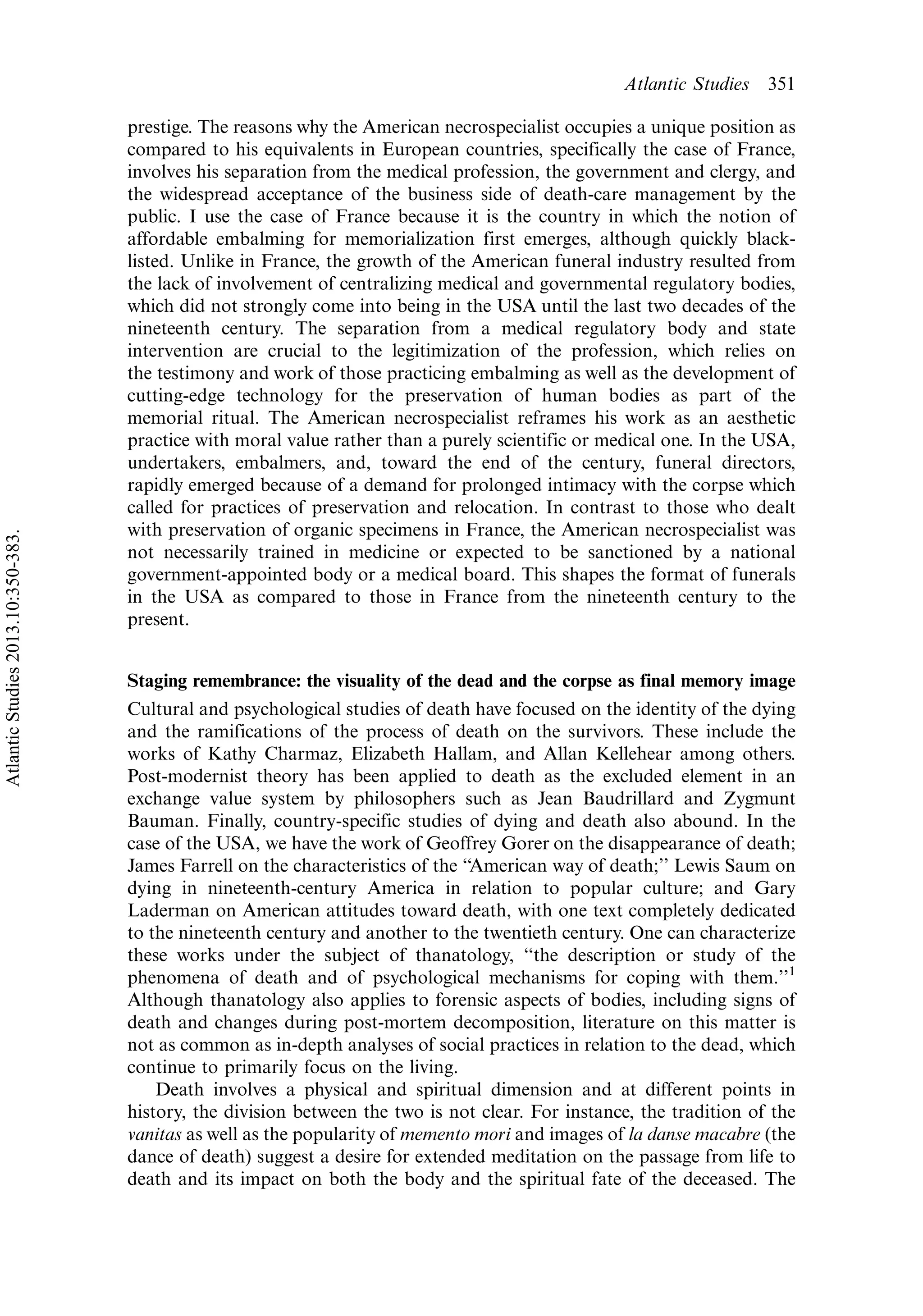 prestige. The reasons why the American necrospecialist occupies a unique position as
compared to his equivalents in European countries, specifically the case of France,
involves his separation from the medical profession, the government and clergy, and
the widespread acceptance of the business side of death-care management by the
public. I use the case of France because it is the country in which the notion of
affordable embalming for memorialization first emerges, although quickly black-
listed. Unlike in France, the growth of the American funeral industry resulted from
the lack of involvement of centralizing medical and governmental regulatory bodies,
which did not strongly come into being in the USA until the last two decades of the
nineteenth century. The separation from a medical regulatory body and state
intervention are crucial to the legitimization of the profession, which relies on
the testimony and work of those practicing embalming as well as the development of
cutting-edge technology for the preservation of human bodies as part of the
memorial ritual. The American necrospecialist reframes his work as an aesthetic
practice with moral value rather than a purely scientific or medical one. In the USA,
undertakers, embalmers, and, toward the end of the century, funeral directors,
rapidly emerged because of a demand for prolonged intimacy with the corpse which
called for practices of preservation and relocation. In contrast to those who dealt
with preservation of organic specimens in France, the American necrospecialist was
not necessarily trained in medicine or expected to be sanctioned by a national
government-appointed body or a medical board. This shapes the format of funerals
in the USA as compared to those in France from the nineteenth century to the
present.
Staging remembrance: the visuality of the dead and the corpse as final memory image
Cultural and psychological studies of death have focused on the identity of the dying
and the ramifications of the process of death on the survivors. These include the
works of Kathy Charmaz, Elizabeth Hallam, and Allan Kellehear among others.
Post-modernist theory has been applied to death as the excluded element in an
exchange value system by philosophers such as Jean Baudrillard and Zygmunt
Bauman. Finally, country-specific studies of dying and death also abound. In the
case of the USA, we have the work of Geoffrey Gorer on the disappearance of death;
James Farrell on the characteristics of the ‘‘American way of death;’’ Lewis Saum on
dying in nineteenth-century America in relation to popular culture; and Gary
Laderman on American attitudes toward death, with one text completely dedicated
to the nineteenth century and another to the twentieth century. One can characterize
these works under the subject of thanatology, ‘‘the description or study of the
phenomena of death and of psychological mechanisms for coping with them.’’1
Although thanatology also applies to forensic aspects of bodies, including signs of
death and changes during post-mortem decomposition, literature on this matter is
not as common as in-depth analyses of social practices in relation to the dead, which
continue to primarily focus on the living.
Death involves a physical and spiritual dimension and at different points in
history, the division between the two is not clear. For instance, the tradition of the
vanitas as well as the popularity of memento mori and images of la danse macabre (the
dance of death) suggest a desire for extended meditation on the passage from life to
death and its impact on both the body and the spiritual fate of the deceased. The
Atlantic Studies 351
AtlanticStudies2013.10:350-383.
 