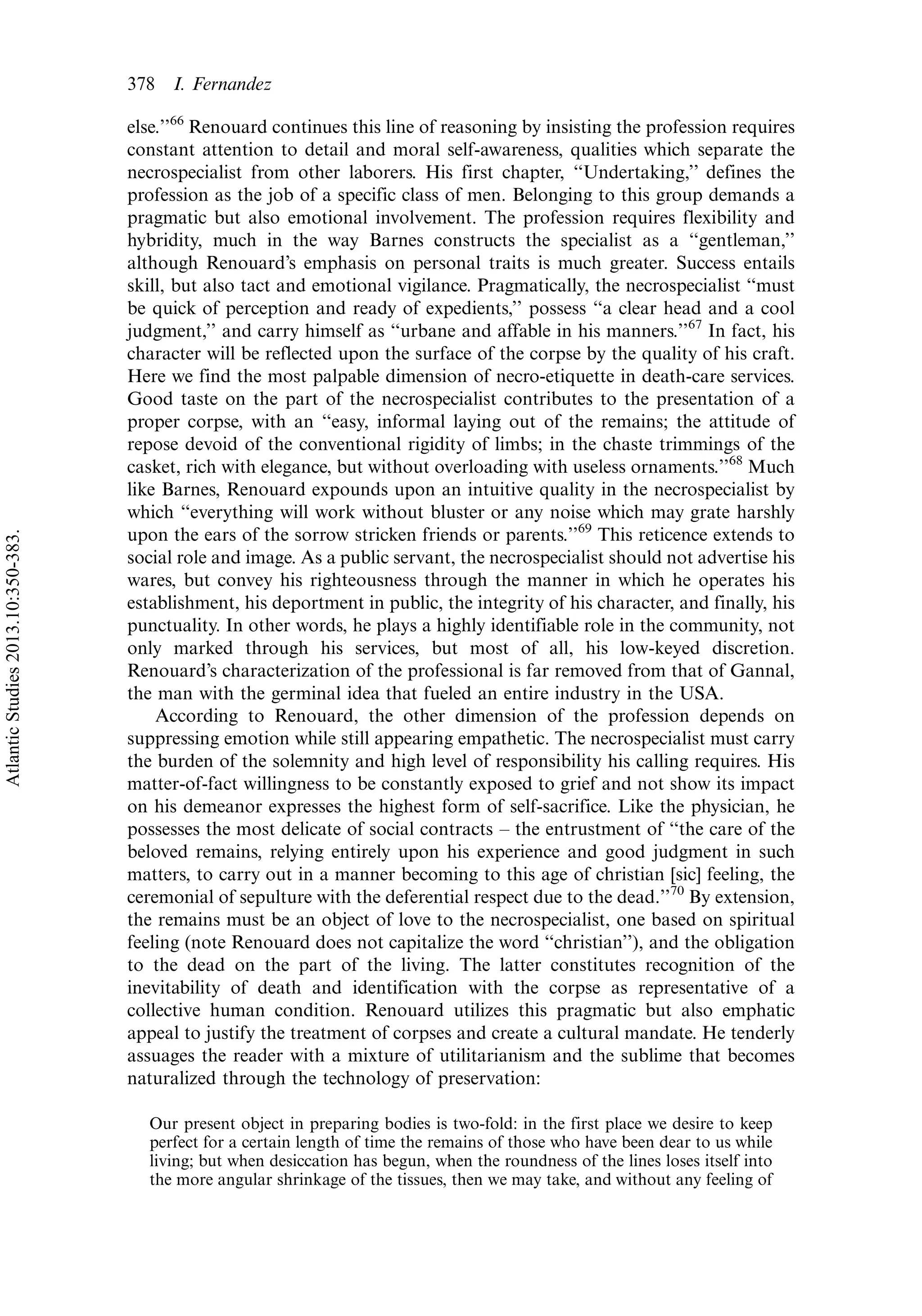 else.’’66
Renouard continues this line of reasoning by insisting the profession requires
constant attention to detail and moral self-awareness, qualities which separate the
necrospecialist from other laborers. His first chapter, ‘‘Undertaking,’’ defines the
profession as the job of a specific class of men. Belonging to this group demands a
pragmatic but also emotional involvement. The profession requires flexibility and
hybridity, much in the way Barnes constructs the specialist as a ‘‘gentleman,’’
although Renouard’s emphasis on personal traits is much greater. Success entails
skill, but also tact and emotional vigilance. Pragmatically, the necrospecialist ‘‘must
be quick of perception and ready of expedients,’’ possess ‘‘a clear head and a cool
judgment,’’ and carry himself as ‘‘urbane and affable in his manners.’’67
In fact, his
character will be reflected upon the surface of the corpse by the quality of his craft.
Here we find the most palpable dimension of necro-etiquette in death-care services.
Good taste on the part of the necrospecialist contributes to the presentation of a
proper corpse, with an ‘‘easy, informal laying out of the remains; the attitude of
repose devoid of the conventional rigidity of limbs; in the chaste trimmings of the
casket, rich with elegance, but without overloading with useless ornaments.’’68
Much
like Barnes, Renouard expounds upon an intuitive quality in the necrospecialist by
which ‘‘everything will work without bluster or any noise which may grate harshly
upon the ears of the sorrow stricken friends or parents.’’69
This reticence extends to
social role and image. As a public servant, the necrospecialist should not advertise his
wares, but convey his righteousness through the manner in which he operates his
establishment, his deportment in public, the integrity of his character, and finally, his
punctuality. In other words, he plays a highly identifiable role in the community, not
only marked through his services, but most of all, his low-keyed discretion.
Renouard’s characterization of the professional is far removed from that of Gannal,
the man with the germinal idea that fueled an entire industry in the USA.
According to Renouard, the other dimension of the profession depends on
suppressing emotion while still appearing empathetic. The necrospecialist must carry
the burden of the solemnity and high level of responsibility his calling requires. His
matter-of-fact willingness to be constantly exposed to grief and not show its impact
on his demeanor expresses the highest form of self-sacrifice. Like the physician, he
possesses the most delicate of social contracts Á the entrustment of ‘‘the care of the
beloved remains, relying entirely upon his experience and good judgment in such
matters, to carry out in a manner becoming to this age of christian [sic] feeling, the
ceremonial of sepulture with the deferential respect due to the dead.’’70
By extension,
the remains must be an object of love to the necrospecialist, one based on spiritual
feeling (note Renouard does not capitalize the word ‘‘christian’’), and the obligation
to the dead on the part of the living. The latter constitutes recognition of the
inevitability of death and identification with the corpse as representative of a
collective human condition. Renouard utilizes this pragmatic but also emphatic
appeal to justify the treatment of corpses and create a cultural mandate. He tenderly
assuages the reader with a mixture of utilitarianism and the sublime that becomes
naturalized through the technology of preservation:
Our present object in preparing bodies is two-fold: in the first place we desire to keep
perfect for a certain length of time the remains of those who have been dear to us while
living; but when desiccation has begun, when the roundness of the lines loses itself into
the more angular shrinkage of the tissues, then we may take, and without any feeling of
378 I. Fernandez
AtlanticStudies2013.10:350-383.
 