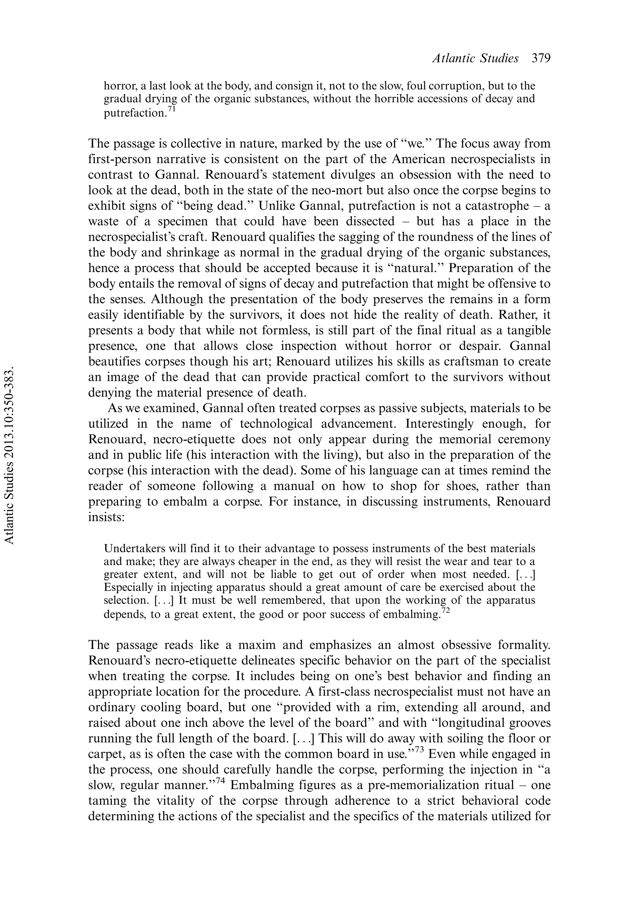 horror, a last look at the body, and consign it, not to the slow, foul corruption, but to the
gradual drying of the organic substances, without the horrible accessions of decay and
putrefaction.71
The passage is collective in nature, marked by the use of ‘‘we.’’ The focus away from
first-person narrative is consistent on the part of the American necrospecialists in
contrast to Gannal. Renouard’s statement divulges an obsession with the need to
look at the dead, both in the state of the neo-mort but also once the corpse begins to
exhibit signs of ‘‘being dead.’’ Unlike Gannal, putrefaction is not a catastrophe Á a
waste of a specimen that could have been dissected Á but has a place in the
necrospecialist’s craft. Renouard qualifies the sagging of the roundness of the lines of
the body and shrinkage as normal in the gradual drying of the organic substances,
hence a process that should be accepted because it is ‘‘natural.’’ Preparation of the
body entails the removal of signs of decay and putrefaction that might be offensive to
the senses. Although the presentation of the body preserves the remains in a form
easily identifiable by the survivors, it does not hide the reality of death. Rather, it
presents a body that while not formless, is still part of the final ritual as a tangible
presence, one that allows close inspection without horror or despair. Gannal
beautifies corpses though his art; Renouard utilizes his skills as craftsman to create
an image of the dead that can provide practical comfort to the survivors without
denying the material presence of death.
As we examined, Gannal often treated corpses as passive subjects, materials to be
utilized in the name of technological advancement. Interestingly enough, for
Renouard, necro-etiquette does not only appear during the memorial ceremony
and in public life (his interaction with the living), but also in the preparation of the
corpse (his interaction with the dead). Some of his language can at times remind the
reader of someone following a manual on how to shop for shoes, rather than
preparing to embalm a corpse. For instance, in discussing instruments, Renouard
insists:
Undertakers will find it to their advantage to possess instruments of the best materials
and make; they are always cheaper in the end, as they will resist the wear and tear to a
greater extent, and will not be liable to get out of order when most needed. [. . .]
Especially in injecting apparatus should a great amount of care be exercised about the
selection. [. . .] It must be well remembered, that upon the working of the apparatus
depends, to a great extent, the good or poor success of embalming.72
The passage reads like a maxim and emphasizes an almost obsessive formality.
Renouard’s necro-etiquette delineates specific behavior on the part of the specialist
when treating the corpse. It includes being on one’s best behavior and finding an
appropriate location for the procedure. A first-class necrospecialist must not have an
ordinary cooling board, but one ‘‘provided with a rim, extending all around, and
raised about one inch above the level of the board’’ and with ‘‘longitudinal grooves
running the full length of the board. [. . .] This will do away with soiling the floor or
carpet, as is often the case with the common board in use.’’73
Even while engaged in
the process, one should carefully handle the corpse, performing the injection in ‘‘a
slow, regular manner.’’74
Embalming figures as a pre-memorialization ritual Á one
taming the vitality of the corpse through adherence to a strict behavioral code
determining the actions of the specialist and the specifics of the materials utilized for
Atlantic Studies 379
AtlanticStudies2013.10:350-383.
 