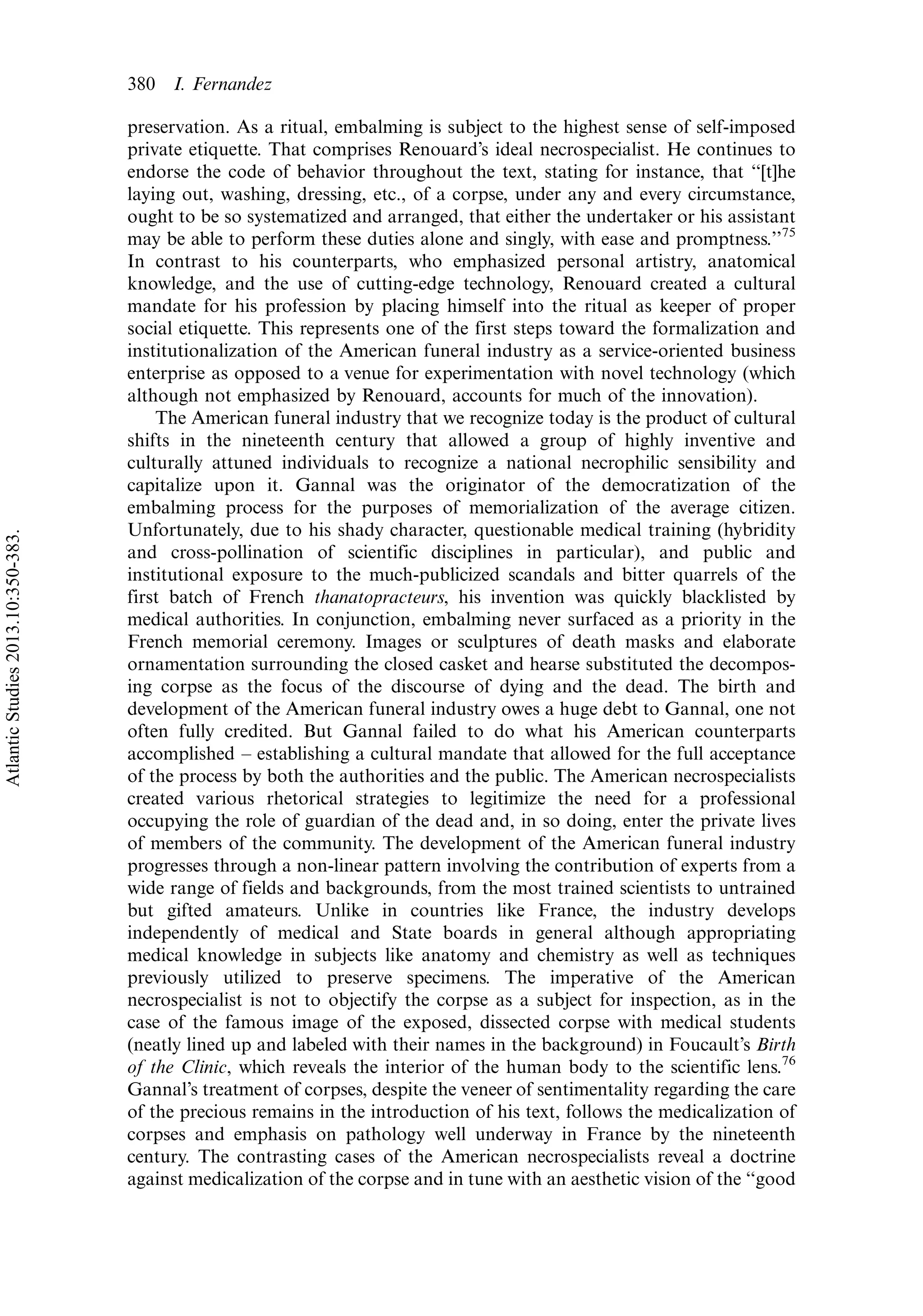 preservation. As a ritual, embalming is subject to the highest sense of self-imposed
private etiquette. That comprises Renouard’s ideal necrospecialist. He continues to
endorse the code of behavior throughout the text, stating for instance, that ‘‘[t]he
laying out, washing, dressing, etc., of a corpse, under any and every circumstance,
ought to be so systematized and arranged, that either the undertaker or his assistant
may be able to perform these duties alone and singly, with ease and promptness.’’75
In contrast to his counterparts, who emphasized personal artistry, anatomical
knowledge, and the use of cutting-edge technology, Renouard created a cultural
mandate for his profession by placing himself into the ritual as keeper of proper
social etiquette. This represents one of the first steps toward the formalization and
institutionalization of the American funeral industry as a service-oriented business
enterprise as opposed to a venue for experimentation with novel technology (which
although not emphasized by Renouard, accounts for much of the innovation).
The American funeral industry that we recognize today is the product of cultural
shifts in the nineteenth century that allowed a group of highly inventive and
culturally attuned individuals to recognize a national necrophilic sensibility and
capitalize upon it. Gannal was the originator of the democratization of the
embalming process for the purposes of memorialization of the average citizen.
Unfortunately, due to his shady character, questionable medical training (hybridity
and cross-pollination of scientific disciplines in particular), and public and
institutional exposure to the much-publicized scandals and bitter quarrels of the
first batch of French thanatopracteurs, his invention was quickly blacklisted by
medical authorities. In conjunction, embalming never surfaced as a priority in the
French memorial ceremony. Images or sculptures of death masks and elaborate
ornamentation surrounding the closed casket and hearse substituted the decompos-
ing corpse as the focus of the discourse of dying and the dead. The birth and
development of the American funeral industry owes a huge debt to Gannal, one not
often fully credited. But Gannal failed to do what his American counterparts
accomplished Á establishing a cultural mandate that allowed for the full acceptance
of the process by both the authorities and the public. The American necrospecialists
created various rhetorical strategies to legitimize the need for a professional
occupying the role of guardian of the dead and, in so doing, enter the private lives
of members of the community. The development of the American funeral industry
progresses through a non-linear pattern involving the contribution of experts from a
wide range of fields and backgrounds, from the most trained scientists to untrained
but gifted amateurs. Unlike in countries like France, the industry develops
independently of medical and State boards in general although appropriating
medical knowledge in subjects like anatomy and chemistry as well as techniques
previously utilized to preserve specimens. The imperative of the American
necrospecialist is not to objectify the corpse as a subject for inspection, as in the
case of the famous image of the exposed, dissected corpse with medical students
(neatly lined up and labeled with their names in the background) in Foucault’s Birth
of the Clinic, which reveals the interior of the human body to the scientific lens.76
Gannal’s treatment of corpses, despite the veneer of sentimentality regarding the care
of the precious remains in the introduction of his text, follows the medicalization of
corpses and emphasis on pathology well underway in France by the nineteenth
century. The contrasting cases of the American necrospecialists reveal a doctrine
against medicalization of the corpse and in tune with an aesthetic vision of the ‘‘good
380 I. Fernandez
AtlanticStudies2013.10:350-383.
 