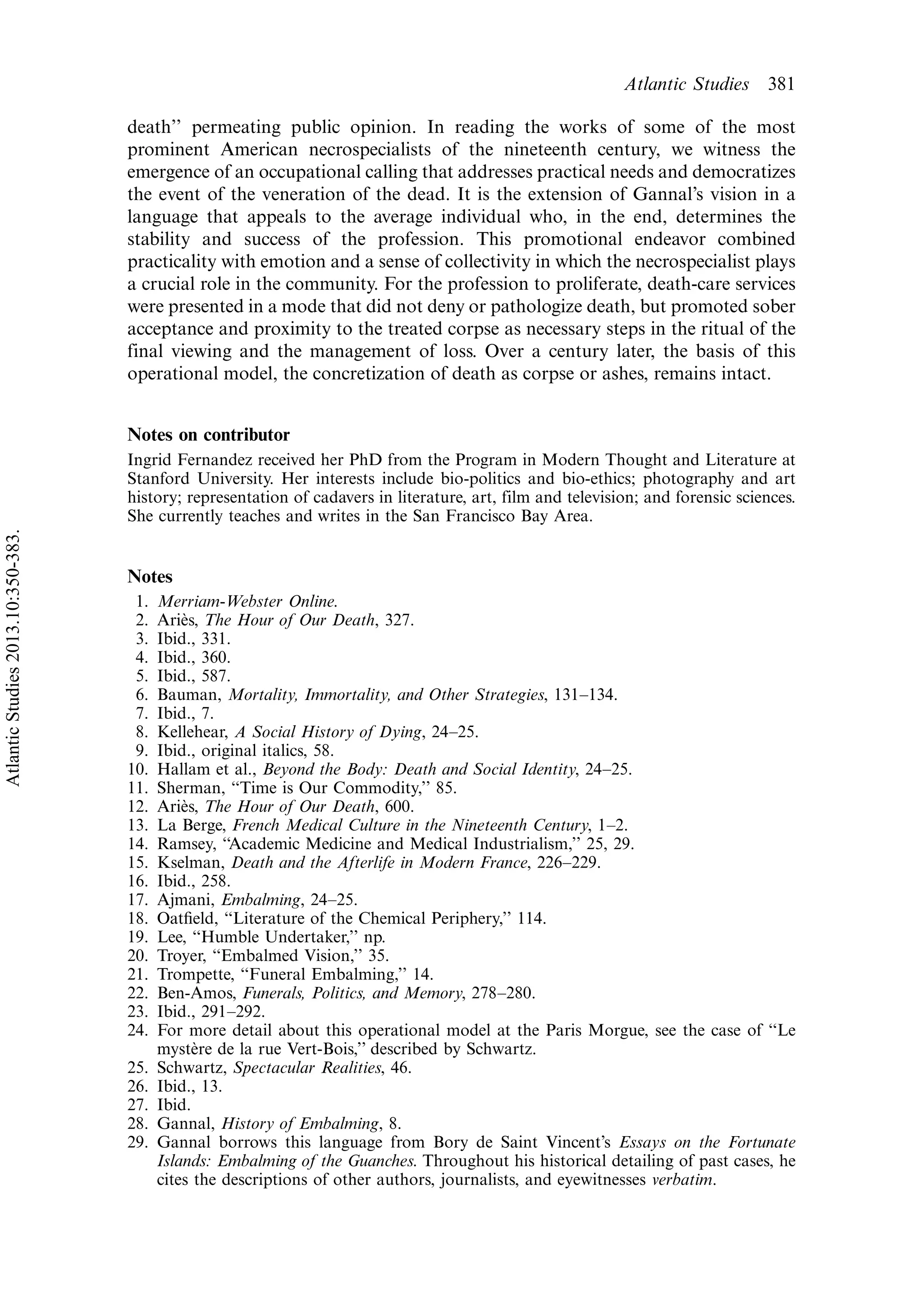 death’’ permeating public opinion. In reading the works of some of the most
prominent American necrospecialists of the nineteenth century, we witness the
emergence of an occupational calling that addresses practical needs and democratizes
the event of the veneration of the dead. It is the extension of Gannal’s vision in a
language that appeals to the average individual who, in the end, determines the
stability and success of the profession. This promotional endeavor combined
practicality with emotion and a sense of collectivity in which the necrospecialist plays
a crucial role in the community. For the profession to proliferate, death-care services
were presented in a mode that did not deny or pathologize death, but promoted sober
acceptance and proximity to the treated corpse as necessary steps in the ritual of the
final viewing and the management of loss. Over a century later, the basis of this
operational model, the concretization of death as corpse or ashes, remains intact.
Notes on contributor
Ingrid Fernandez received her PhD from the Program in Modern Thought and Literature at
Stanford University. Her interests include bio-politics and bio-ethics; photography and art
history; representation of cadavers in literature, art, film and television; and forensic sciences.
She currently teaches and writes in the San Francisco Bay Area.
Notes
1. Merriam-Webster Online.
2. Arie`s, The Hour of Our Death, 327.
3. Ibid., 331.
4. Ibid., 360.
5. Ibid., 587.
6. Bauman, Mortality, Immortality, and Other Strategies, 131Á134.
7. Ibid., 7.
8. Kellehear, A Social History of Dying, 24Á25.
9. Ibid., original italics, 58.
10. Hallam et al., Beyond the Body: Death and Social Identity, 24Á25.
11. Sherman, ‘‘Time is Our Commodity,’’ 85.
12. Arie`s, The Hour of Our Death, 600.
13. La Berge, French Medical Culture in the Nineteenth Century, 1Á2.
14. Ramsey, ‘‘Academic Medicine and Medical Industrialism,’’ 25, 29.
15. Kselman, Death and the Afterlife in Modern France, 226Á229.
16. Ibid., 258.
17. Ajmani, Embalming, 24Á25.
18. Oatﬁeld, ‘‘Literature of the Chemical Periphery,’’ 114.
19. Lee, ‘‘Humble Undertaker,’’ np.
20. Troyer, ‘‘Embalmed Vision,’’ 35.
21. Trompette, ‘‘Funeral Embalming,’’ 14.
22. Ben-Amos, Funerals, Politics, and Memory, 278Á280.
23. Ibid., 291Á292.
24. For more detail about this operational model at the Paris Morgue, see the case of ‘‘Le
myste`re de la rue Vert-Bois,’’ described by Schwartz.
25. Schwartz, Spectacular Realities, 46.
26. Ibid., 13.
27. Ibid.
28. Gannal, History of Embalming, 8.
29. Gannal borrows this language from Bory de Saint Vincent’s Essays on the Fortunate
Islands: Embalming of the Guanches. Throughout his historical detailing of past cases, he
cites the descriptions of other authors, journalists, and eyewitnesses verbatim.
Atlantic Studies 381
AtlanticStudies2013.10:350-383.
 