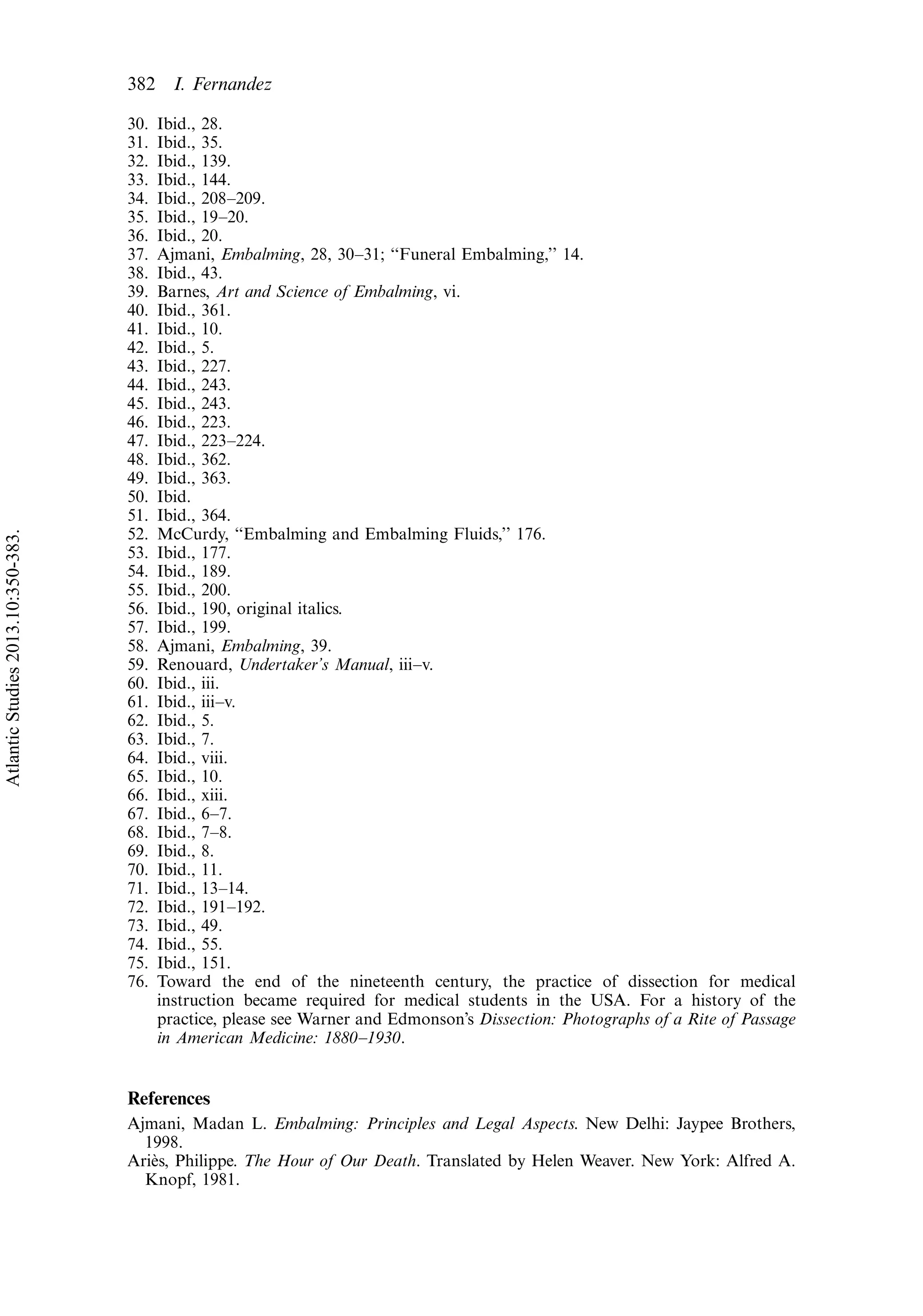 30. Ibid., 28.
31. Ibid., 35.
32. Ibid., 139.
33. Ibid., 144.
34. Ibid., 208Á209.
35. Ibid., 19Á20.
36. Ibid., 20.
37. Ajmani, Embalming, 28, 30Á31; ‘‘Funeral Embalming,’’ 14.
38. Ibid., 43.
39. Barnes, Art and Science of Embalming, vi.
40. Ibid., 361.
41. Ibid., 10.
42. Ibid., 5.
43. Ibid., 227.
44. Ibid., 243.
45. Ibid., 243.
46. Ibid., 223.
47. Ibid., 223Á224.
48. Ibid., 362.
49. Ibid., 363.
50. Ibid.
51. Ibid., 364.
52. McCurdy, ‘‘Embalming and Embalming Fluids,’’ 176.
53. Ibid., 177.
54. Ibid., 189.
55. Ibid., 200.
56. Ibid., 190, original italics.
57. Ibid., 199.
58. Ajmani, Embalming, 39.
59. Renouard, Undertaker’s Manual, iiiÁv.
60. Ibid., iii.
61. Ibid., iiiÁv.
62. Ibid., 5.
63. Ibid., 7.
64. Ibid., viii.
65. Ibid., 10.
66. Ibid., xiii.
67. Ibid., 6Á7.
68. Ibid., 7Á8.
69. Ibid., 8.
70. Ibid., 11.
71. Ibid., 13Á14.
72. Ibid., 191Á192.
73. Ibid., 49.
74. Ibid., 55.
75. Ibid., 151.
76. Toward the end of the nineteenth century, the practice of dissection for medical
instruction became required for medical students in the USA. For a history of the
practice, please see Warner and Edmonson’s Dissection: Photographs of a Rite of Passage
in American Medicine: 1880Á1930.
References
Ajmani, Madan L. Embalming: Principles and Legal Aspects. New Delhi: Jaypee Brothers,
1998.
Arie`s, Philippe. The Hour of Our Death. Translated by Helen Weaver. New York: Alfred A.
Knopf, 1981.
382 I. Fernandez
AtlanticStudies2013.10:350-383.
 