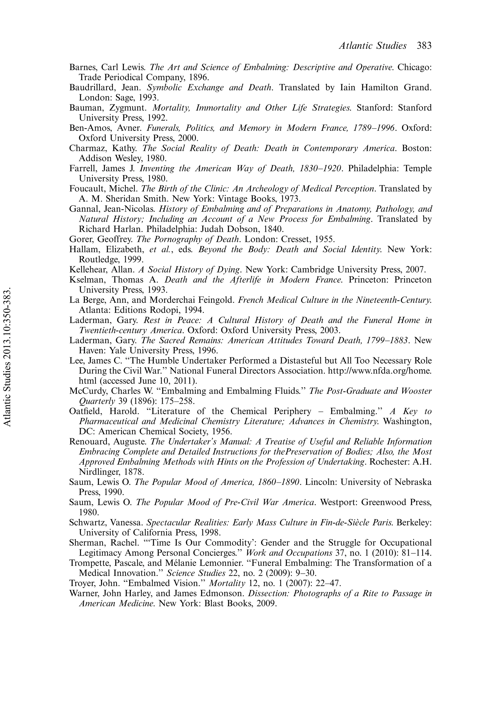 Barnes, Carl Lewis. The Art and Science of Embalming: Descriptive and Operative. Chicago:
Trade Periodical Company, 1896.
Baudrillard, Jean. Symbolic Exchange and Death. Translated by Iain Hamilton Grand.
London: Sage, 1993.
Bauman, Zygmunt. Mortality, Immortality and Other Life Strategies. Stanford: Stanford
University Press, 1992.
Ben-Amos, Avner. Funerals, Politics, and Memory in Modern France, 1789Á1996. Oxford:
Oxford University Press, 2000.
Charmaz, Kathy. The Social Reality of Death: Death in Contemporary America. Boston:
Addison Wesley, 1980.
Farrell, James J. Inventing the American Way of Death, 1830Á1920. Philadelphia: Temple
University Press, 1980.
Foucault, Michel. The Birth of the Clinic: An Archeology of Medical Perception. Translated by
A. M. Sheridan Smith. New York: Vintage Books, 1973.
Gannal, Jean-Nicolas. History of Embalming and of Preparations in Anatomy, Pathology, and
Natural History; Including an Account of a New Process for Embalming. Translated by
Richard Harlan. Philadelphia: Judah Dobson, 1840.
Gorer, Geoffrey. The Pornography of Death. London: Cresset, 1955.
Hallam, Elizabeth, et al., eds. Beyond the Body: Death and Social Identity. New York:
Routledge, 1999.
Kellehear, Allan. A Social History of Dying. New York: Cambridge University Press, 2007.
Kselman, Thomas A. Death and the Afterlife in Modern France. Princeton: Princeton
University Press, 1993.
La Berge, Ann, and Morderchai Feingold. French Medical Culture in the Nineteenth-Century.
Atlanta: Editions Rodopi, 1994.
Laderman, Gary. Rest in Peace: A Cultural History of Death and the Funeral Home in
Twentieth-century America. Oxford: Oxford University Press, 2003.
Laderman, Gary. The Sacred Remains: American Attitudes Toward Death, 1799Á1883. New
Haven: Yale University Press, 1996.
Lee, James C. ‘‘The Humble Undertaker Performed a Distasteful but All Too Necessary Role
During the Civil War.’’ National Funeral Directors Association. http://www.nfda.org/home.
html (accessed June 10, 2011).
McCurdy, Charles W. ‘‘Embalming and Embalming Fluids.’’ The Post-Graduate and Wooster
Quarterly 39 (1896): 175Á258.
Oatﬁeld, Harold. ‘‘Literature of the Chemical Periphery Á Embalming.’’ A Key to
Pharmaceutical and Medicinal Chemistry Literature; Advances in Chemistry. Washington,
DC: American Chemical Society, 1956.
Renouard, Auguste. The Undertaker’s Manual: A Treatise of Useful and Reliable Information
Embracing Complete and Detailed Instructions for thePreservation of Bodies; Also, the Most
Approved Embalming Methods with Hints on the Profession of Undertaking. Rochester: A.H.
Nirdlinger, 1878.
Saum, Lewis O. The Popular Mood of America, 1860Á1890. Lincoln: University of Nebraska
Press, 1990.
Saum, Lewis O. The Popular Mood of Pre-Civil War America. Westport: Greenwood Press,
1980.
Schwartz, Vanessa. Spectacular Realities: Early Mass Culture in Fin-de-Sie`cle Paris. Berkeley:
University of California Press, 1998.
Sherman, Rachel. ‘‘‘Time Is Our Commodity’: Gender and the Struggle for Occupational
Legitimacy Among Personal Concierges.’’ Work and Occupations 37, no. 1 (2010): 81Á114.
Trompette, Pascale, and Me´lanie Lemonnier. ‘‘Funeral Embalming: The Transformation of a
Medical Innovation.’’ Science Studies 22, no. 2 (2009): 9Á30.
Troyer, John. ‘‘Embalmed Vision.’’ Mortality 12, no. 1 (2007): 22Á47.
Warner, John Harley, and James Edmonson. Dissection: Photographs of a Rite to Passage in
American Medicine. New York: Blast Books, 2009.
Atlantic Studies 383
AtlanticStudies2013.10:350-383.
 