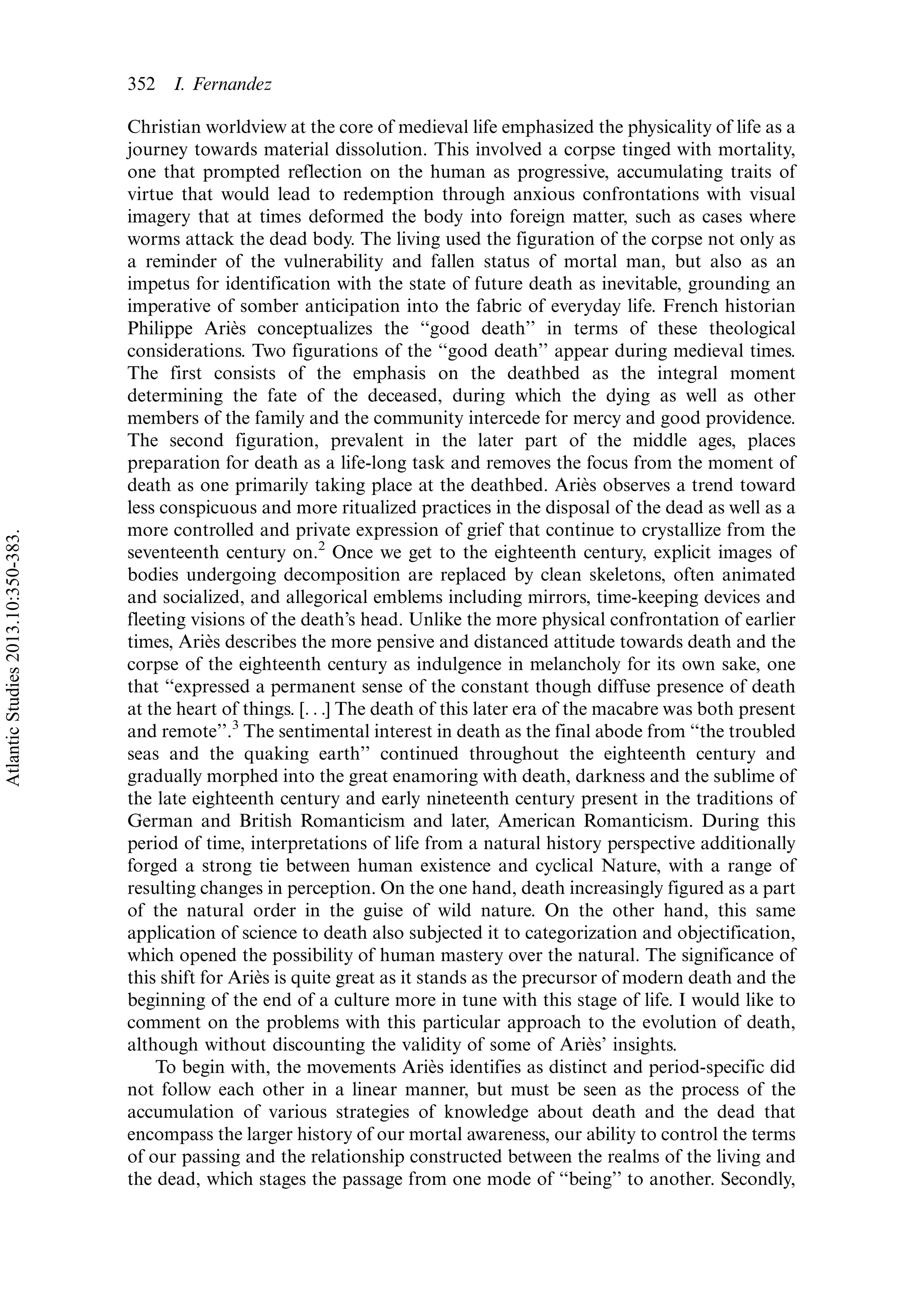 Christian worldview at the core of medieval life emphasized the physicality of life as a
journey towards material dissolution. This involved a corpse tinged with mortality,
one that prompted reflection on the human as progressive, accumulating traits of
virtue that would lead to redemption through anxious confrontations with visual
imagery that at times deformed the body into foreign matter, such as cases where
worms attack the dead body. The living used the figuration of the corpse not only as
a reminder of the vulnerability and fallen status of mortal man, but also as an
impetus for identification with the state of future death as inevitable, grounding an
imperative of somber anticipation into the fabric of everyday life. French historian
Philippe Arie`s conceptualizes the ‘‘good death’’ in terms of these theological
considerations. Two figurations of the ‘‘good death’’ appear during medieval times.
The first consists of the emphasis on the deathbed as the integral moment
determining the fate of the deceased, during which the dying as well as other
members of the family and the community intercede for mercy and good providence.
The second figuration, prevalent in the later part of the middle ages, places
preparation for death as a life-long task and removes the focus from the moment of
death as one primarily taking place at the deathbed. Arie`s observes a trend toward
less conspicuous and more ritualized practices in the disposal of the dead as well as a
more controlled and private expression of grief that continue to crystallize from the
seventeenth century on.2
Once we get to the eighteenth century, explicit images of
bodies undergoing decomposition are replaced by clean skeletons, often animated
and socialized, and allegorical emblems including mirrors, time-keeping devices and
fleeting visions of the death’s head. Unlike the more physical confrontation of earlier
times, Arie`s describes the more pensive and distanced attitude towards death and the
corpse of the eighteenth century as indulgence in melancholy for its own sake, one
that ‘‘expressed a permanent sense of the constant though diffuse presence of death
at the heart of things. [. . .] The death of this later era of the macabre was both present
and remote’’.3
The sentimental interest in death as the final abode from ‘‘the troubled
seas and the quaking earth’’ continued throughout the eighteenth century and
gradually morphed into the great enamoring with death, darkness and the sublime of
the late eighteenth century and early nineteenth century present in the traditions of
German and British Romanticism and later, American Romanticism. During this
period of time, interpretations of life from a natural history perspective additionally
forged a strong tie between human existence and cyclical Nature, with a range of
resulting changes in perception. On the one hand, death increasingly figured as a part
of the natural order in the guise of wild nature. On the other hand, this same
application of science to death also subjected it to categorization and objectification,
which opened the possibility of human mastery over the natural. The significance of
this shift for Arie`s is quite great as it stands as the precursor of modern death and the
beginning of the end of a culture more in tune with this stage of life. I would like to
comment on the problems with this particular approach to the evolution of death,
although without discounting the validity of some of Arie`s’ insights.
To begin with, the movements Arie`s identifies as distinct and period-specific did
not follow each other in a linear manner, but must be seen as the process of the
accumulation of various strategies of knowledge about death and the dead that
encompass the larger history of our mortal awareness, our ability to control the terms
of our passing and the relationship constructed between the realms of the living and
the dead, which stages the passage from one mode of ‘‘being’’ to another. Secondly,
352 I. Fernandez
AtlanticStudies2013.10:350-383.
 