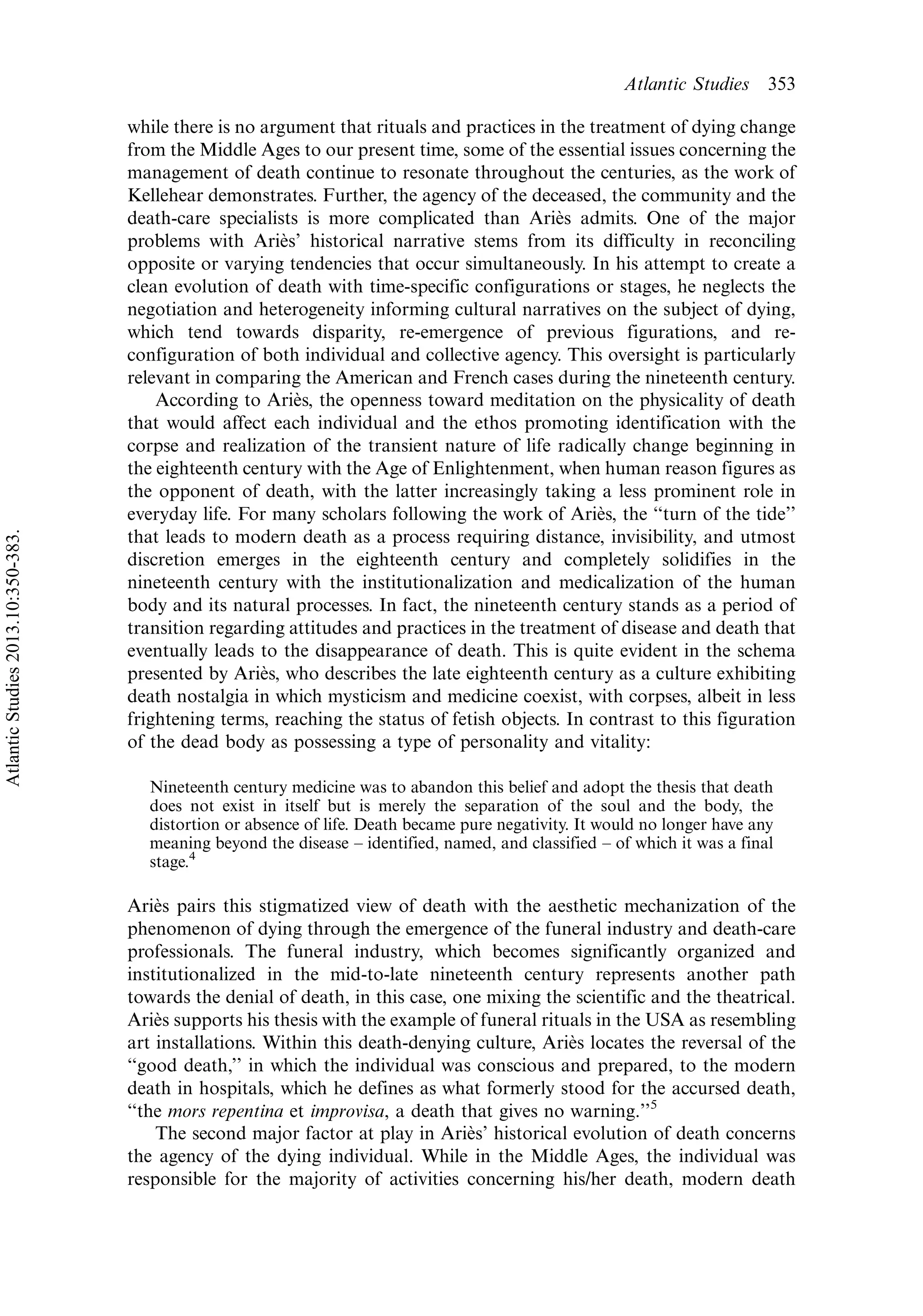 while there is no argument that rituals and practices in the treatment of dying change
from the Middle Ages to our present time, some of the essential issues concerning the
management of death continue to resonate throughout the centuries, as the work of
Kellehear demonstrates. Further, the agency of the deceased, the community and the
death-care specialists is more complicated than Arie`s admits. One of the major
problems with Arie`s’ historical narrative stems from its difficulty in reconciling
opposite or varying tendencies that occur simultaneously. In his attempt to create a
clean evolution of death with time-specific configurations or stages, he neglects the
negotiation and heterogeneity informing cultural narratives on the subject of dying,
which tend towards disparity, re-emergence of previous figurations, and re-
configuration of both individual and collective agency. This oversight is particularly
relevant in comparing the American and French cases during the nineteenth century.
According to Arie`s, the openness toward meditation on the physicality of death
that would affect each individual and the ethos promoting identification with the
corpse and realization of the transient nature of life radically change beginning in
the eighteenth century with the Age of Enlightenment, when human reason figures as
the opponent of death, with the latter increasingly taking a less prominent role in
everyday life. For many scholars following the work of Arie`s, the ‘‘turn of the tide’’
that leads to modern death as a process requiring distance, invisibility, and utmost
discretion emerges in the eighteenth century and completely solidifies in the
nineteenth century with the institutionalization and medicalization of the human
body and its natural processes. In fact, the nineteenth century stands as a period of
transition regarding attitudes and practices in the treatment of disease and death that
eventually leads to the disappearance of death. This is quite evident in the schema
presented by Arie`s, who describes the late eighteenth century as a culture exhibiting
death nostalgia in which mysticism and medicine coexist, with corpses, albeit in less
frightening terms, reaching the status of fetish objects. In contrast to this figuration
of the dead body as possessing a type of personality and vitality:
Nineteenth century medicine was to abandon this belief and adopt the thesis that death
does not exist in itself but is merely the separation of the soul and the body, the
distortion or absence of life. Death became pure negativity. It would no longer have any
meaning beyond the disease Á identified, named, and classified Á of which it was a final
stage.4
Arie`s pairs this stigmatized view of death with the aesthetic mechanization of the
phenomenon of dying through the emergence of the funeral industry and death-care
professionals. The funeral industry, which becomes significantly organized and
institutionalized in the mid-to-late nineteenth century represents another path
towards the denial of death, in this case, one mixing the scientific and the theatrical.
Arie`s supports his thesis with the example of funeral rituals in the USA as resembling
art installations. Within this death-denying culture, Arie`s locates the reversal of the
‘‘good death,’’ in which the individual was conscious and prepared, to the modern
death in hospitals, which he defines as what formerly stood for the accursed death,
‘‘the mors repentina et improvisa, a death that gives no warning.’’5
The second major factor at play in Arie`s’ historical evolution of death concerns
the agency of the dying individual. While in the Middle Ages, the individual was
responsible for the majority of activities concerning his/her death, modern death
Atlantic Studies 353
AtlanticStudies2013.10:350-383.
 