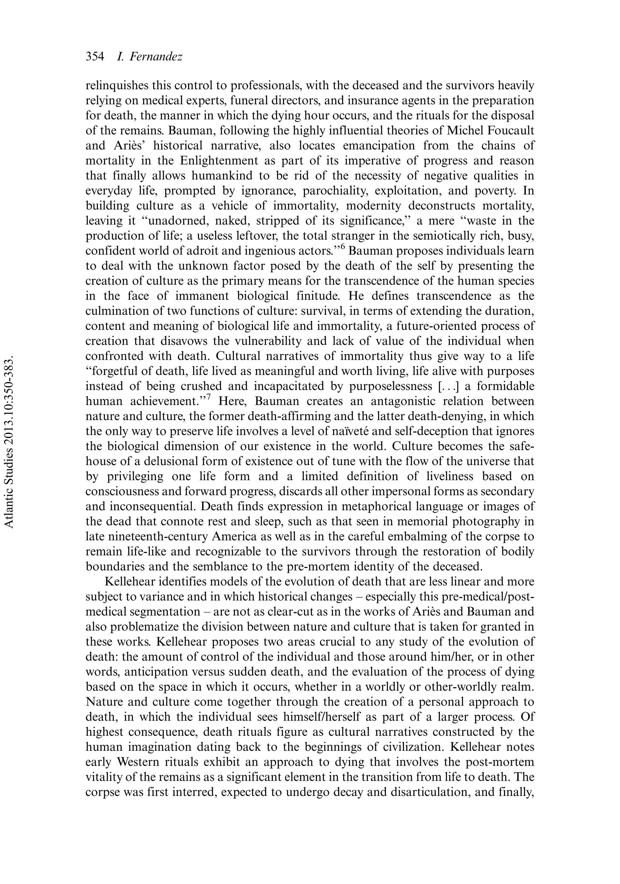 relinquishes this control to professionals, with the deceased and the survivors heavily
relying on medical experts, funeral directors, and insurance agents in the preparation
for death, the manner in which the dying hour occurs, and the rituals for the disposal
of the remains. Bauman, following the highly influential theories of Michel Foucault
and Arie`s’ historical narrative, also locates emancipation from the chains of
mortality in the Enlightenment as part of its imperative of progress and reason
that finally allows humankind to be rid of the necessity of negative qualities in
everyday life, prompted by ignorance, parochiality, exploitation, and poverty. In
building culture as a vehicle of immortality, modernity deconstructs mortality,
leaving it ‘‘unadorned, naked, stripped of its significance,’’ a mere ‘‘waste in the
production of life; a useless leftover, the total stranger in the semiotically rich, busy,
confident world of adroit and ingenious actors.’’6
Bauman proposes individuals learn
to deal with the unknown factor posed by the death of the self by presenting the
creation of culture as the primary means for the transcendence of the human species
in the face of immanent biological finitude. He defines transcendence as the
culmination of two functions of culture: survival, in terms of extending the duration,
content and meaning of biological life and immortality, a future-oriented process of
creation that disavows the vulnerability and lack of value of the individual when
confronted with death. Cultural narratives of immortality thus give way to a life
‘‘forgetful of death, life lived as meaningful and worth living, life alive with purposes
instead of being crushed and incapacitated by purposelessness [. . .] a formidable
human achievement.’’7
Here, Bauman creates an antagonistic relation between
nature and culture, the former death-affirming and the latter death-denying, in which
the only way to preserve life involves a level of naı¨vete´ and self-deception that ignores
the biological dimension of our existence in the world. Culture becomes the safe-
house of a delusional form of existence out of tune with the flow of the universe that
by privileging one life form and a limited definition of liveliness based on
consciousness and forward progress, discards all other impersonal forms as secondary
and inconsequential. Death finds expression in metaphorical language or images of
the dead that connote rest and sleep, such as that seen in memorial photography in
late nineteenth-century America as well as in the careful embalming of the corpse to
remain life-like and recognizable to the survivors through the restoration of bodily
boundaries and the semblance to the pre-mortem identity of the deceased.
Kellehear identifies models of the evolution of death that are less linear and more
subject to variance and in which historical changes Á especially this pre-medical/post-
medical segmentation Á are not as clear-cut as in the works of Arie`s and Bauman and
also problematize the division between nature and culture that is taken for granted in
these works. Kellehear proposes two areas crucial to any study of the evolution of
death: the amount of control of the individual and those around him/her, or in other
words, anticipation versus sudden death, and the evaluation of the process of dying
based on the space in which it occurs, whether in a worldly or other-worldly realm.
Nature and culture come together through the creation of a personal approach to
death, in which the individual sees himself/herself as part of a larger process. Of
highest consequence, death rituals figure as cultural narratives constructed by the
human imagination dating back to the beginnings of civilization. Kellehear notes
early Western rituals exhibit an approach to dying that involves the post-mortem
vitality of the remains as a significant element in the transition from life to death. The
corpse was first interred, expected to undergo decay and disarticulation, and finally,
354 I. Fernandez
AtlanticStudies2013.10:350-383.
 