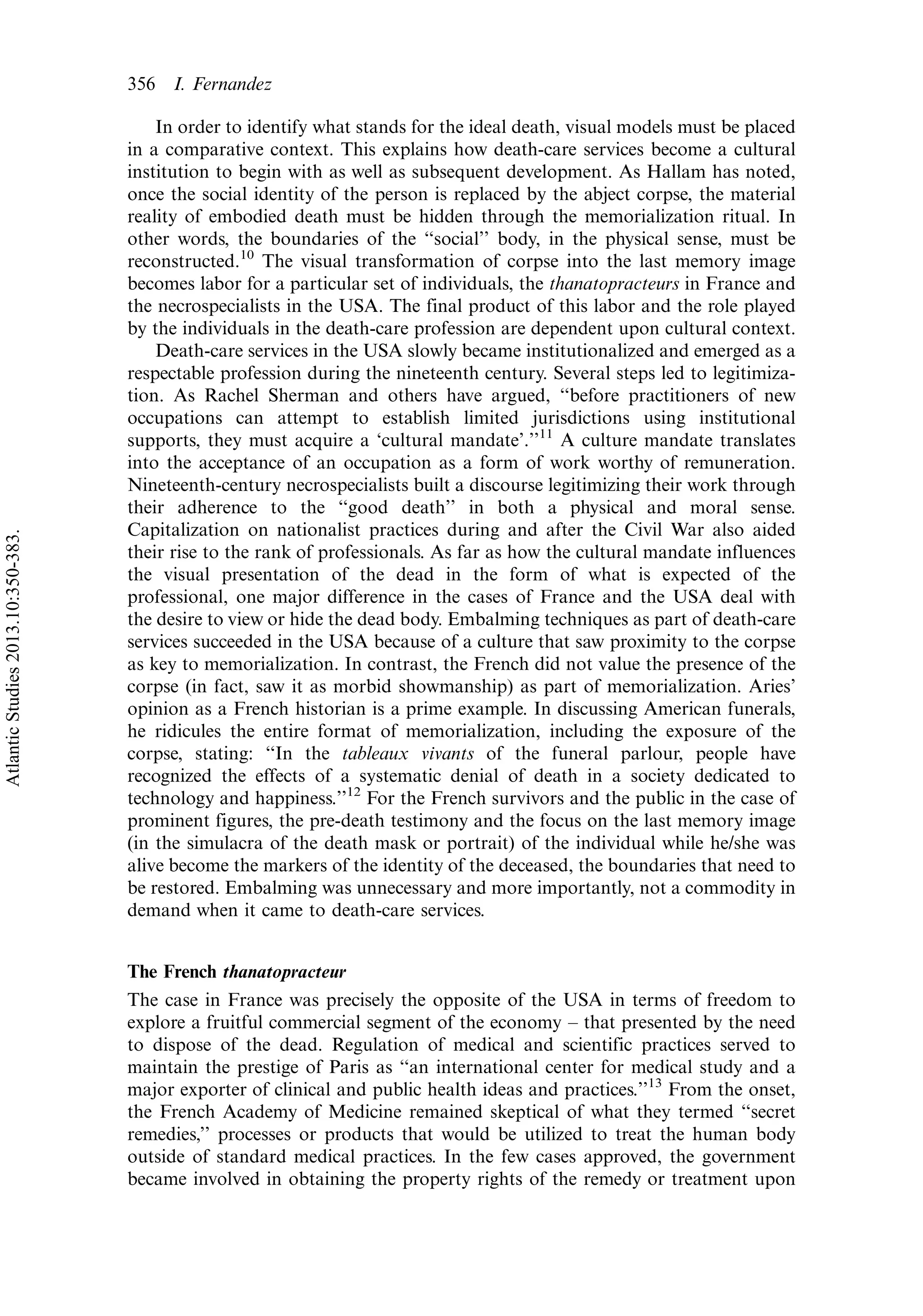 In order to identify what stands for the ideal death, visual models must be placed
in a comparative context. This explains how death-care services become a cultural
institution to begin with as well as subsequent development. As Hallam has noted,
once the social identity of the person is replaced by the abject corpse, the material
reality of embodied death must be hidden through the memorialization ritual. In
other words, the boundaries of the ‘‘social’’ body, in the physical sense, must be
reconstructed.10
The visual transformation of corpse into the last memory image
becomes labor for a particular set of individuals, the thanatopracteurs in France and
the necrospecialists in the USA. The final product of this labor and the role played
by the individuals in the death-care profession are dependent upon cultural context.
Death-care services in the USA slowly became institutionalized and emerged as a
respectable profession during the nineteenth century. Several steps led to legitimiza-
tion. As Rachel Sherman and others have argued, ‘‘before practitioners of new
occupations can attempt to establish limited jurisdictions using institutional
supports, they must acquire a ‘cultural mandate’.’’11
A culture mandate translates
into the acceptance of an occupation as a form of work worthy of remuneration.
Nineteenth-century necrospecialists built a discourse legitimizing their work through
their adherence to the ‘‘good death’’ in both a physical and moral sense.
Capitalization on nationalist practices during and after the Civil War also aided
their rise to the rank of professionals. As far as how the cultural mandate influences
the visual presentation of the dead in the form of what is expected of the
professional, one major difference in the cases of France and the USA deal with
the desire to view or hide the dead body. Embalming techniques as part of death-care
services succeeded in the USA because of a culture that saw proximity to the corpse
as key to memorialization. In contrast, the French did not value the presence of the
corpse (in fact, saw it as morbid showmanship) as part of memorialization. Aries’
opinion as a French historian is a prime example. In discussing American funerals,
he ridicules the entire format of memorialization, including the exposure of the
corpse, stating: ‘‘In the tableaux vivants of the funeral parlour, people have
recognized the effects of a systematic denial of death in a society dedicated to
technology and happiness.’’12
For the French survivors and the public in the case of
prominent figures, the pre-death testimony and the focus on the last memory image
(in the simulacra of the death mask or portrait) of the individual while he/she was
alive become the markers of the identity of the deceased, the boundaries that need to
be restored. Embalming was unnecessary and more importantly, not a commodity in
demand when it came to death-care services.
The French thanatopracteur
The case in France was precisely the opposite of the USA in terms of freedom to
explore a fruitful commercial segment of the economy Á that presented by the need
to dispose of the dead. Regulation of medical and scientific practices served to
maintain the prestige of Paris as ‘‘an international center for medical study and a
major exporter of clinical and public health ideas and practices.’’13
From the onset,
the French Academy of Medicine remained skeptical of what they termed ‘‘secret
remedies,’’ processes or products that would be utilized to treat the human body
outside of standard medical practices. In the few cases approved, the government
became involved in obtaining the property rights of the remedy or treatment upon
356 I. Fernandez
AtlanticStudies2013.10:350-383.
 