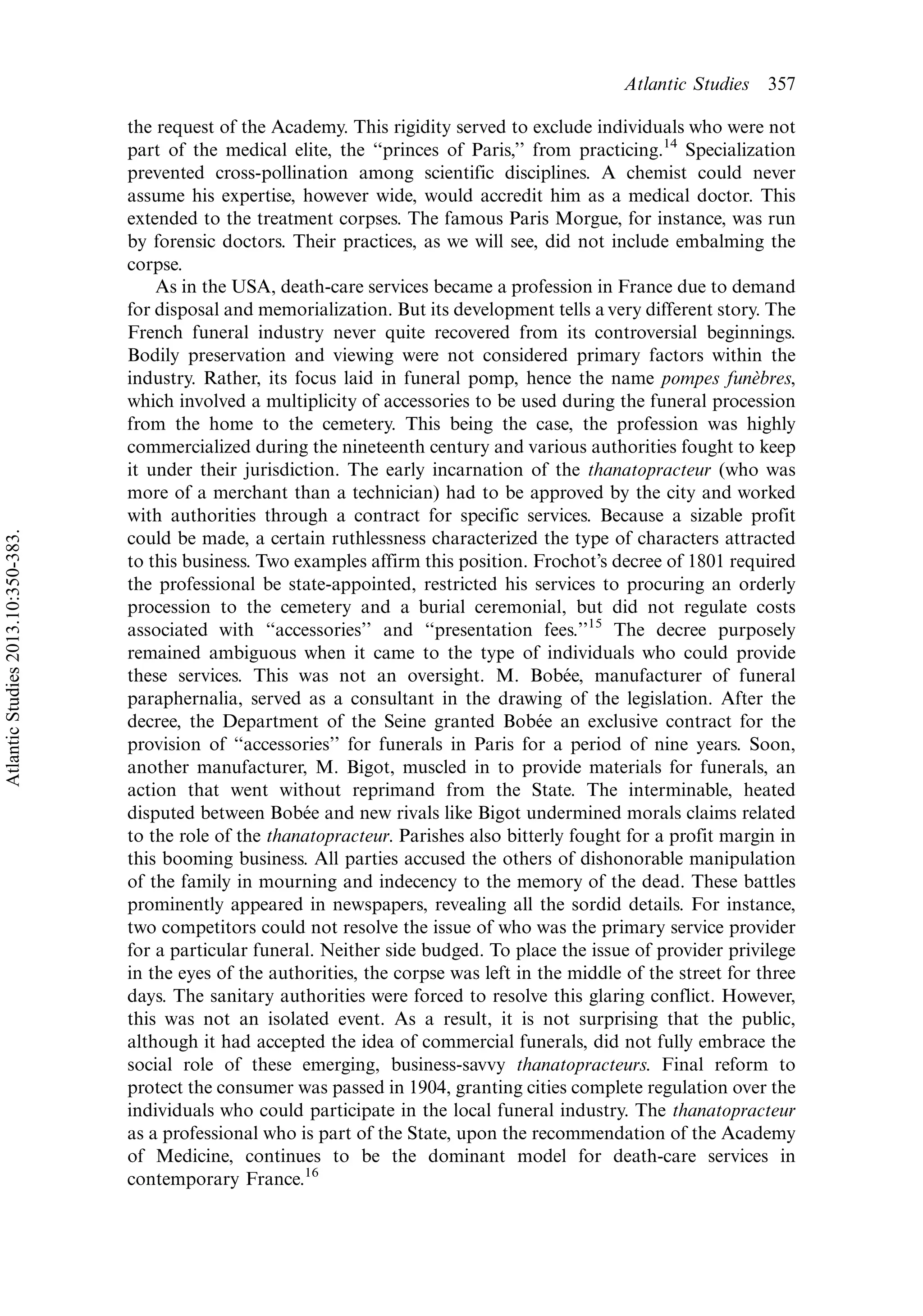 the request of the Academy. This rigidity served to exclude individuals who were not
part of the medical elite, the ‘‘princes of Paris,’’ from practicing.14
Specialization
prevented cross-pollination among scientific disciplines. A chemist could never
assume his expertise, however wide, would accredit him as a medical doctor. This
extended to the treatment corpses. The famous Paris Morgue, for instance, was run
by forensic doctors. Their practices, as we will see, did not include embalming the
corpse.
As in the USA, death-care services became a profession in France due to demand
for disposal and memorialization. But its development tells a very different story. The
French funeral industry never quite recovered from its controversial beginnings.
Bodily preservation and viewing were not considered primary factors within the
industry. Rather, its focus laid in funeral pomp, hence the name pompes fune`bres,
which involved a multiplicity of accessories to be used during the funeral procession
from the home to the cemetery. This being the case, the profession was highly
commercialized during the nineteenth century and various authorities fought to keep
it under their jurisdiction. The early incarnation of the thanatopracteur (who was
more of a merchant than a technician) had to be approved by the city and worked
with authorities through a contract for specific services. Because a sizable profit
could be made, a certain ruthlessness characterized the type of characters attracted
to this business. Two examples affirm this position. Frochot’s decree of 1801 required
the professional be state-appointed, restricted his services to procuring an orderly
procession to the cemetery and a burial ceremonial, but did not regulate costs
associated with ‘‘accessories’’ and ‘‘presentation fees.’’15
The decree purposely
remained ambiguous when it came to the type of individuals who could provide
these services. This was not an oversight. M. Bobe´e, manufacturer of funeral
paraphernalia, served as a consultant in the drawing of the legislation. After the
decree, the Department of the Seine granted Bobe´e an exclusive contract for the
provision of ‘‘accessories’’ for funerals in Paris for a period of nine years. Soon,
another manufacturer, M. Bigot, muscled in to provide materials for funerals, an
action that went without reprimand from the State. The interminable, heated
disputed between Bobe´e and new rivals like Bigot undermined morals claims related
to the role of the thanatopracteur. Parishes also bitterly fought for a profit margin in
this booming business. All parties accused the others of dishonorable manipulation
of the family in mourning and indecency to the memory of the dead. These battles
prominently appeared in newspapers, revealing all the sordid details. For instance,
two competitors could not resolve the issue of who was the primary service provider
for a particular funeral. Neither side budged. To place the issue of provider privilege
in the eyes of the authorities, the corpse was left in the middle of the street for three
days. The sanitary authorities were forced to resolve this glaring conflict. However,
this was not an isolated event. As a result, it is not surprising that the public,
although it had accepted the idea of commercial funerals, did not fully embrace the
social role of these emerging, business-savvy thanatopracteurs. Final reform to
protect the consumer was passed in 1904, granting cities complete regulation over the
individuals who could participate in the local funeral industry. The thanatopracteur
as a professional who is part of the State, upon the recommendation of the Academy
of Medicine, continues to be the dominant model for death-care services in
contemporary France.16
Atlantic Studies 357
AtlanticStudies2013.10:350-383.
 