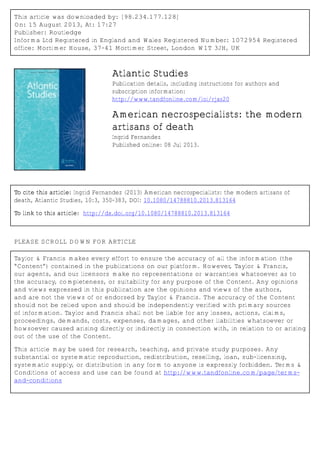This article was downloaded by: [98.234.177.128]
On: 15 August 2013, At: 17:27
Publisher: Routledge
Informa Ltd Registered in England and Wales Registered Number: 1072954 Registered
office: Mortimer House, 37-41 Mortimer Street, London W1T 3JH, UK
Atlantic Studies
Publication details, including instructions for authors and
subscription information:
http://www.tandfonline.com/loi/rjas20
American necrospecialists: the modern
artisans of death
Ingrid Fernandez
Published online: 08 Jul 2013.
To cite this article: Ingrid Fernandez (2013) American necrospecialists: the modern artisans of
death, Atlantic Studies, 10:3, 350-383, DOI: 10.1080/14788810.2013.813164
To link to this article: http://dx.doi.org/10.1080/14788810.2013.813164
PLEASE SCROLL DOWN FOR ARTICLE
Taylor & Francis makes every effort to ensure the accuracy of all the information (the
“Content”) contained in the publications on our platform. However, Taylor & Francis,
our agents, and our licensors make no representations or warranties whatsoever as to
the accuracy, completeness, or suitability for any purpose of the Content. Any opinions
and views expressed in this publication are the opinions and views of the authors,
and are not the views of or endorsed by Taylor & Francis. The accuracy of the Content
should not be relied upon and should be independently verified with primary sources
of information. Taylor and Francis shall not be liable for any losses, actions, claims,
proceedings, demands, costs, expenses, damages, and other liabilities whatsoever or
howsoever caused arising directly or indirectly in connection with, in relation to or arising
out of the use of the Content.
This article may be used for research, teaching, and private study purposes. Any
substantial or systematic reproduction, redistribution, reselling, loan, sub-licensing,
systematic supply, or distribution in any form to anyone is expressly forbidden. Terms &
Conditions of access and use can be found at http://www.tandfonline.com/page/terms-
and-conditions
 