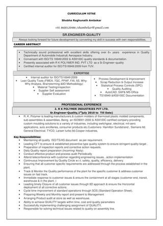 CURRICULUM VITAE
Shobha Raghunath Ambekar
+91 8600120486 /shambekar@gmail.com
SR.ENGINEER-QUALITY
Always looking forward for future development by converting my skill in success with own responsibilities.
CAREER ABSTRACT
• Technically sound professional with excellent skills offering over 6+ years experience in Quality
Department of Automobile Industry& Aerospace Industry.
• Conversant with ISO/TS 16949:2002 & AS9100C quality standards & documentation.
• Presently associated with R K POLYMER IND. PVT LTD as a Sr.Engineer–quality
• Certified internal auditor for ISO/TS16949:2009 from TUV.
EXPERTISE
• Internal auditor for ISO/TS16949:2009
• Lean Quality Tools (FMEA, 7QC, PPAP, FAI, 5S, Why-
Why Analysis, Brainstorming &8D Methodology)
• Material Testing/inspection
• Supplier Self assessment
• Supplier Evaluation
• Process Development & Improvement
• Scrap Reduction & Output Increase
• Statistical Process Controls (SPC)
• Quality Auditing
• AutoCAD, SAP& MS Office
• TS16949 &AS9100C Documentation
PROFESSIONAL EXPERIENCE
2. R K POLYMER INDUSTRIES PVT LTD.
Sr.Engineer-Quality,1st
july 2010 to Till Date)
• R. K. Polymer is leading manufacturers & custom molders of thermoset plastic molded components,
sub-assemblies & assemblies. Being an ISO9001:2000 & AS9100C certified company providing
custom moulding solutions to a variety of industries, including switchgear, electrical, mil-aero
applications, auto ancillaries, consumer products etc.Customers- Hamilton Sundstrand , Siemens ltd.
General Electrical, TYCO, Larsen turbo ltd.Cooper industries.
Key Responsibilities:
• Maintaining all quality ISO/TS/AS document as per requirement.
• Leading CFT to ensure & established preventive type quality system to ensure stringent quality target .
• Preparation of inspection reports and corrective action requests.
• Daily Quality report preparation (Incoming/ Assly)
• Conduct effective product and process audit Periodically
• Attend teleconference with customer regarding engineering issues , action implementation
• Continuous Improvement by Quality Circle w.r.t. safety, quality, efficiency, delivery.
• Ensuring that all customer specific requirements are addressed through the process established in the
plant.
• Track & Monitor the Quality performance of the plant for the specific customer & address customer
issues on fast track.
• Immediate response to customer issues & ensure the containment at all stages (customer end, transit,
warehouse & in the plant. )
• Leading timely Closure of all customer issues through 8D approach & ensure the Horizontal
deployment of all corrective actions.
• Cycle time improvement of standard operations through SOS (Standard Operation Sheet).
• Preparing Weekly and Monthly report and present to Management
• Arranging Product audit at store as well as warehouse.
• Ability to achieve QUALITY targets within time, cost and quality parameters
• Successfully implementing challenging assignment of QUALITY.
• Responsible for solving technical issues related to quality on assembly line.
 