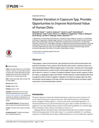 RESEARCH ARTICLE
Vitamin Variation in Capsicum Spp. Provides
Opportunities to Improve Nutritional Value
of Human Diets
Michael B. Kantar1☯
, Justin E. Anderson1☯
, Sarah A. Lucht2
, Kristin Mercer3
,
Vivian Bernau3
, Kyle A. Case4
, Nina C. Le4
, Matthew K. Frederiksen4
, Haley C. DeKeyser4
,
Zen-Zi Wong4
, Jennifer C. Hastings4
, David J. Baumler4,5,6☯
*
1 Department of Tropical Plant & Soil Sciences, University of Hawaii at Manoa, Honolulu, HI, United States
of America, 2 Department of Epidemiology, Harvard T.H. Chan School of Public Health, Harvard University,
Boston, MA, United States of America, 3 Department of Horticulture and Crop Science, The Ohio State
University, Columbus, OH, United States of America, 4 Department of Food Science and Nutrition, University
of Minnesota-Twin Cities, St. Paul, MN, United States of America, 5 Microbial and Plant Genome Institute,
University of Minnesota-Twin Cities, St. Paul, MN, United States of America, 6 Biotechnology Institute,
University of Minnesota-Twin Cities, St. Paul, MN, United States of America
☯ These authors contributed equally to this work.
* dbaumler@umn.edu
Abstract
Chile peppers, native to the Americas, have spread around the world and have been inte-
grated into the diets of many cultures. Much like their heat content, nutritional content can
vary dramatically between different pepper types. In this study, a diverse set of chile pepper
types were examined for nutrient content. Some pepper types were found to have high lev-
els of vitamin A, vitamin C, or folate. Correlations between nutrient content, species, cultiva-
tion status, or geographic region were limited. Varietal selection or plant breeding offer tools
to augment nutrient content in peppers. Integration of nutrient rich pepper types into diets
that already include peppers could help combat nutrient deficiencies by providing a signifi-
cant portion of recommended daily nutrients.
Introduction
The genus Capsicum contains five domesticated species: Capsicum annuum, Capsicum chi-
nense, Capsicum frutescens, Capsicum baccatum, and Capsicum pubescens, all commonly
known as peppers. Of these species, C. annuum is the most economically important [1,2].
Domesticated between six and nine thousand years ago in what is modern day Mexico [2,3],
peppers are now eaten daily by almost a quarter of the world’s population as a common ingre-
dient in European, Asian, African, and American cuisines [1,4].
Ongoing selection and improvement of the domesticated types have resulted in variation
within and among species for fruit color, shape [5,6], secondary metabolites [7], and disease
resistance [8]. Historically used in Mayan medicinal practices [9], recent studies have explored
PLOS ONE | DOI:10.1371/journal.pone.0161464 August 17, 2016 1 / 12
a11111
OPEN ACCESS
Citation: Kantar MB, Anderson JE, Lucht SA, Mercer
K, Bernau V, Case KA, et al. (2016) Vitamin Variation
in Capsicum Spp. Provides Opportunities to Improve
Nutritional Value of Human Diets. PLoS ONE 11(8):
e0161464. doi:10.1371/journal.pone.0161464
Editor: Vanessa Souza-Mello, State University of Rio
de Janeiro, BRAZIL
Received: May 24, 2016
Accepted: August 5, 2016
Published: August 17, 2016
Copyright: © 2016 Kantar et al. This is an open
access article distributed under the terms of the
Creative Commons Attribution License, which permits
unrestricted use, distribution, and reproduction in any
medium, provided the original author and source are
credited.
Data Availability Statement: All relevant data are
within the paper and its Supporting Information files.
Funding: The authors have no support or funding to
report.
Competing Interests: The authors have declared
that no competing interests exist.
 