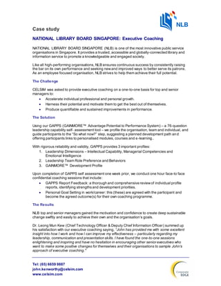 Tel: (65) 6659 9887
john.kenworthy@celsim.com
www.celsim.com
Case study
NATIONAL LIBRARY BOARD SINGAPORE: Executive Coaching
NATIONAL LIBRARY BOARD SINGAPORE (NLB) is one of the most innovative public service
organisations in Singapore. It provides a trusted, accessible and globally-connected library and
information service to promote a knowledgeable and engaged society.
Like all high-performing organisations, NLB ensures continuous success by consistently raising
the bar on its own performance and seeking newand improved ways to better serve its patrons.
As an employee focused organisation, NLB strives to help them achieve their full potential.
The Challenge
CELSIM was asked to provide executive coaching on a one-to-one basis for top and senior
managers to:
 Accelerate individual professional and personal growth.
 Harness their potential and motivate them to get the best out of themselves.
 Produce quantifiable and sustained improvements in performance.
The Solution
Using our GAPPS (GAINMORE™ Advantage Potential to Performance System) – a 76-question
leadership capability self- assessment tool – we profile the organisation, team and individual, and
guide participants to the “So what now?” step, suggesting a planned development path and
offering participants links to personalised modules, courses and e-learning..
With rigorous reliability and validity, GAPPS provides 3 important profiles:
1. Leadership Dimensions – Intellectual Capability, Managerial Competencies and
Emotional Intelligence
2. Leadership Team Role Preference and Behaviors
3. GAINMORE™ Development Profile
Upon completion of GAPPS self assessment one week prior, we conduct one hour face-to face
confidential coaching sessions that include:
 GAPPS Report Feedback: a thorough and comprehensive reviewof individual profile
reports, identifying strengthsand development priorities.
 Personal Goal Setting in work/career: this (these) are agreed with the participant and
become the agreed outcome(s) for their own coaching programme.
The Results
NLB top and senior managers gained the motivation and confidence to create deep sustainable
change swiftly and easily to achieve their own and the organisation’s goals.
Dr. Leong Mun Kew (Chief Technology Officer & Deputy Chief Information Officer) summed up
his satisfaction with our executive coaching saying, “John has provided me with some excellent
insight into how I work and how I can improve my effectiveness – particularly regarding my
leadership, communication and presentation skills. I have found the one-to-one sessions
enlightening and inspiring and have no hesitation in encouraging other senior executives who
want to make some positive changes for themselves and their organisations to sample John’s
approach of executive coaching."
 