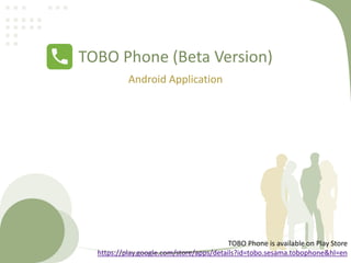 TOBO Phone (Beta Version)
Android Application
TOBO Phone is available on Play Store
https://play.google.com/store/apps/details?id=tobo.sesama.tobophone&hl=en
 