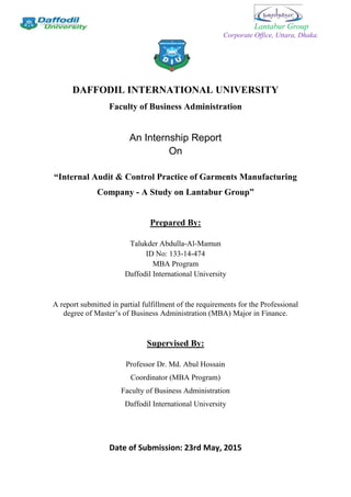 Lantabur Group
Corporate Office, Uttara, Dhaka.
DAFFODIL INTERNATIONAL UNIVERSITY
Faculty of Business Administration
An Internship Report
On
“Internal Audit & Control Practice of Garments Manufacturing
Company - A Study on Lantabur Group”
Prepared By:
Talukder Abdulla-Al-Mamun
ID No: 133-14-474
MBA Program
Daffodil International University
A report submitted in partial fulfillment of the requirements for the Professional
degree of Master’s of Business Administration (MBA) Major in Finance.
Supervised By:
Professor Dr. Md. Abul Hossain
Coordinator (MBA Program)
Faculty of Business Administration
Daffodil International University
Date of Submission: 23rd May, 2015
 