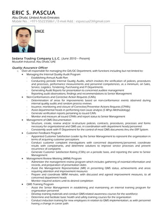 ERIC S. PASCUA
Abu Dhabi, United Arab Emirates
Mobile No. : +971-552235861 / E-mail Add. : espascua23@gmail.com
WORK EXPERIENCE
Sedana Trading Company L.L.C. (June 2010 – Present)
Mussafah Industrial, Abu Dhabi, UAE
Quality Assurance Officer
o Over-all responsible for managing the QA/QC Department, with functions including but not limited to:
• Managing the Internal Quality Audit Program
- Establishing Annual Audit Plan
- Conducting periodic Internal Quality Audits, which involves the verification of policies, procedures
and processes, performance measurements and personnel competencies, as a minimum, on Sales,
Service, Logistics, Tendering, Purchasing and IT Departments.
- Generating Audit Reports for presentation to concerned auditee management
- Reporting audit observations, findings and recommendations to Senior Management
• Non-Conformances and Corrective Action Requests (CARs)
- Determination of areas for improvements based on non-conformance events observed during
internal quality audits and random process reviews
- Issuance, monitoring and closure of Corrective/Preventive Actions Requests (CPARs)
- Assist departmental heads in performing root cause analysis (5 Whys Methodology)
- Generate verification reports pertaining to issued CARs
- Monitor and measure all issued CPARs and report status to Senior Management
• Management of QMS Documentation
- Structure, create, review and/or re-structure policies, contracts, procedures, processes and forms
necessary for organizational and QMS use, in coordination with department heads/personnel
- Consistently work with IT Department for the control of most QMS documents thru the ERP System.
• Customer Feedback Program
- Appointed Customer Satisfaction Leader by the Senior Management to represent the organization in
terms of acquiring customer perceptions
- Conduct customer complaint investigations with concerned departments/personnel, coordinate
results with complainants, and determine solutions to improve service processes and prevent
recurrence of complaints
- Generate Customer Satisfaction Rating (CSRs) on a periodic basis, and reporting the same to Senior
Management
• Management Review Meeting (MRM) Program
- Administer the management review program which includes gathering of essential information and
records, and preparation of presentation slides
- Assist the Management Representative (MR) in presenting QMS status, achievements and areas
requiring attention and improvement measures
- Prepare and coordinate MRM minutes, with discussed and agreed improvement measures, to all
concerned department heads
- Monitor required actions until its desired completion
• QMS Training Program
- Assist the Senior Management in establishing and maintaining an internal training program for
organization personnel
- Develop training materials and conduct QMS-related awareness courses for the workforce
- Determine and facilitate basic health and safety training courses for the organization
- Conduct induction training for new employees in relation to QMS implementation, as with personnel
having a change in career path
 