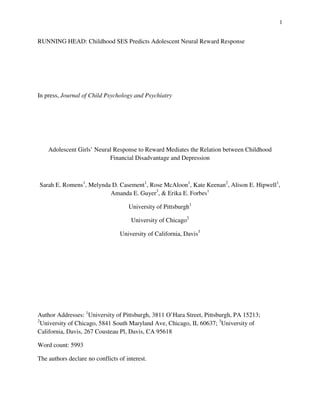 1
RUNNING HEAD: Childhood SES Predicts Adolescent Neural Reward Response
In press, Journal of Child Psychology and Psychiatry
Adolescent Girls’ Neural Response to Reward Mediates the Relation between Childhood
Financial Disadvantage and Depression
Sarah E. Romens1
, Melynda D. Casement1
, Rose McAloon1
, Kate Keenan2
, Alison E. Hipwell1
,
Amanda E. Guyer3
, & Erika E. Forbes1
University of Pittsburgh1
University of Chicago2
University of California, Davis3
Author Addresses: 1
University of Pittsburgh, 3811 O’Hara Street, Pittsburgh, PA 15213;
2
University of Chicago, 5841 South Maryland Ave, Chicago, IL 60637; 3
University of
California, Davis, 267 Cousteau Pl, Davis, CA 95618
Word count: 5993
The authors declare no conflicts of interest.
 