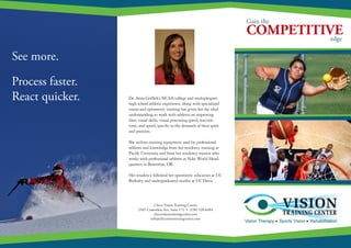 COMPETITIVE
Gain the
edge
Dr. Anna Griffith’s NCAA college and multiple­sport
high school athletic experience, along with specialized
vision and optometric training has given her the ideal
understanding to work with athletes on improving
their visual skills, visual processing speed, reaction
time, and speed, specific to the demands of their sport
and position.
She utilizes training equipment used by professional
athletes and knowledge from her residency training at
Pacific University and from her residency mentor who
works with professional athletes at Nike World Head-
quarters in Beaverton, OR.
Her residency followed her optometric education at UC
Berkeley and undergraduated studies at UC Davis.
Chico Vision Training Center
2585 Ceanothus Ave, Suite 172 • (530) 520­-6484
chicovisiontrainingcenter.com
info@chicovisiontraingcenter.com
See more.
Process faster.
React quicker.
 